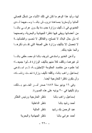 ‫ﻟﻬﺎ، ﻭﺃﻴﺩ ﻫﺫﺍ ﺍﻟﻭﻫﻡ ﻤﺎ ﻜﺎﻥ ﻓﻲ ﺘﻠﻙ ﺍﻷﻨﺒﺎﺀ ﻤﻥ ﺘﺩﺨل ﻗﻨﺼﻠﻲ‬
       ‫ﱡ‬                                      ‫‪‬‬
‫ﺃﻟﻤﺎﻨﻴﺎ ﻭﺃﻭﺴﺘﺭﻴﺎ ﺒﻤﺴﺎﻋﺩﺓ ﺩﺭﻭﻴـﺵ ﺒﺎﺸـﺎ ﻭﺴـﻌﻴﻬﻤﺎ ﻟـﺩﻯ‬
‫ﺍﻟﺨﺩﻴﻭﻱ ﻓﻲ ﺘـﺄﻟﻴﻑ ﻭﺯﺍﺭﺓ ﺠﺩﻴـﺩﺓ ﻴﻜـﻭﻥ ﻋﺭﺍﺒـﻲ ﺒﺎﺸـﺎ‬
‫ﻤﻥ ﺃﻋﻀﺎﺌﻬﺎ ﻭﻴﺒﻘﻰ ﻓﻴﻬﺎ ﻨﺎﻅﺭﺍ ﻟﻠﺠﻬﺎﺩﻴﺔ ﻭﺍﻟﺒﺤﺭﻴﺔ، ﻭﻨﺼﺤﻬﻤﺎ‬
                            ‫‪‬‬
‫ﻟﻪ ﺒﺄﻥ ﺤﺎل ﺍﻟﺒﻼﺩ ﻻ ﺘﺼﻠﺢ، ﻭﺍﻟﻘﻼﻗل ﻻ ﺘﺤﺴﻡ، ﻭﺍﻟﻁﻤﺄﻨﻴﻨـﺔ‬
‫ﻻ ﺘﺤﺼل ﺇﻻ ﺒﺘﺄﻟﻴﻑ ﻭﺯﺍﺭﺓ ﻋﻠﻰ ﺍﻟﺼﻔﺔ ﺍﻟﺘﻲ ﺘﻘـﺩﻡ ﺫﻜﺭﻫـﺎ‬
        ‫َ‬
        ‫‪‬‬
                                       ‫ﻭﺃﻟﺤﺎ ﻋﻠﻴﻪ ﺒﺫﻟﻙ.‬
                                                   ‫‪‬‬
‫ﻭﺃﺫﻋﻥ ﺍﻟﺨﺩﻴﻭ ﻭﺍﺴﺘﺩﻋﻰ ﺸﺭﻴﻑ ﺒﺎﺸﺎ ﺜﻡ ﻤﺼـﻁﻔﻰ ﺒﺎﺸـﺎ‬
‫ﺜﻡ ﻏﻴﺭﻫﻤﺎ، ﻭﻜﻠﻑ ﻜﻼ ﻤﻨﻬﻡ ﺒﺘﺄﻟﻴﻑ ﺍﻟﻭﺯﺍﺭﺓ ﻓـﺄﺒﻭﺍ ﺠﻤﻴ ‪‬ـﺎ؛‬
   ‫ﻌ‬                                ‫ﹰ‬   ‫ﱠ‬
‫ﻟﻤﺎ ﻋﻠﻤﻭﻩ ﻤﻥ ﻤﻘﺎﺼﺩ ﺍﻟﺤﻜﻭﻤﺔ ﺍﻹﻨﺠﻠﻴﺯﻴـﺔ، ﺜـﻡ ﺍﺴـﺘﺩﻋﻰ‬
                                                ‫ِ‪‬‬
‫ﺇﺴﻤﺎﻋﻴل ﺭﺍﻏﺏ ﺒﺎﺸﺎ، ﻭﻜﻠﻔﻪ ﺘﺄﻟﻴﻑ ﻭﺯﺍﺭﺓ ﺘﺤـﺕ ﺭﺌﺎﺴـﺘﻪ،‬
                            ‫ﱠ‬
                         ‫ﻭﺃﻥ ﻴﻜﻭﻥ ﻨﺎﻅﺭﺍ ﻟﻠﺨﺎﺭﺠﻴﺔ ﺃﻴﻀﺎ.‬
                           ‫‪‬‬             ‫‪‬‬
‫ﻭﻓﻲ ٦١ ﻴﻭﻨﻴﻭ ﺴﻨﺔ ٢٨٨١ ﺼﺩﺭ ﺃﻤـﺭ ﺍﻟﺨـﺩﻴﻭ ﺒـﺫﻟﻙ،‬
               ‫ﻭﺘﻡ ﺘﺄﻟﻴﻔﻬﺎ ﻓﻲ ٠٢ ﻴﻭﻨﻴﻪ ﻋﻠﻰ ﻫﺫﻩ ﺍﻟﺼﻭﺭﺓ:‬
                                                   ‫َ‬
                                                   ‫‪‬‬
‫ﻨﺎﻅﺭ ﺍﻟﺨﺎﺭﺠﻴﺔ ﻭﺭﺌﻴﺱ ﺍﻟﻨﻅﺎﺭ‬
  ‫ﱠ‬                              ‫ﺇﺴﻤﺎﻋﻴل ﺭﺍﻏﺏ ﺒﺎﺸﺎ‬
              ‫ﻨﺎﻅﺭ ﺍﻟﺩﺍﺨﻠﻴﺔ‬          ‫ﺃﺤﻤﺩ ﺭﺸﻴﺩ ﺒﺎﺸﺎ‬
                ‫ﻨﺎﻅﺭ ﺍﻟﻤﺎﻟﻴﺔ‬    ‫ﻋﺒﺩ ﺍﻟﺭﺤﻤﻥ ﺒﻙ ﺭﺸﻴﺩ‬
     ‫ﻨﺎﻅﺭ ﺍﻟﺠﻬﺎﺩﻴﺔ ﻭﺍﻟﺒﺤﺭﻴﺔ‬         ‫ﺃﺤﻤﺩ ﻋﺭﺍﺒﻲ ﺒﺎﺸﺎ‬

                     ‫- ٠٢٢ -‬
 