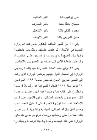 ‫ﻨﺎﻅﺭ ﺍﻟﺤﻘﺎﻨﻴﺔ‬
                   ‫ﱠ‬                 ‫ﻋﻠﻲ ﺇﺒﺭﺍﻫﻴﻡ ﺒﺎﺸﺎ‬
              ‫ﻨﺎﻅﺭ ﺍﻟﻤﻌﺎﺭﻑ‬          ‫ﺴﻠﻴﻤﺎﻥ ﺃﺒﺎﻅﺔ ﺒﺎﺸﺎ‬
               ‫ﻨﺎﻅﺭ ﺍﻷﺸﻐﺎل‬          ‫ﻤﺤﻤﻭﺩ ﺍﻟﻔﻠﻜﻲ ﺒﺎﺸﺎ‬
               ‫ﻨﺎﻅﺭ ﺍﻷﻭﻗﺎﻑ‬         ‫ﺤﺴﻥ ﺍﻟﺸﺭﻴﻌﻲ ﺒﺎﺸﺎ‬
‫ﻭﻓﻲ ١٢ ﻤﻥ ﺍﻟﺸﻬﺭ ﺍﻟﺴﺎﻟﻑ ﺍﻟﻤﺫﻜﻭﺭ ﺸـﺭﻋﺕ ﺍﻟـﻭﺯﺍﺭﺓ‬
‫ﺍﻟﺠﺩﻴﺩﺓ ﻓﻲ ﺍﻷﺸﻐﺎل، ﺜﻡ ﻋﻘﺩﺕ ﺠﻠﺴﺘﻬﺎ، ﻭﻨﻅﻤـﺕ ﻻﺌﺤﺘﻬـﺎ‬
           ‫ﱠ‬
‫ﻭﻓﻴﻬﺎ ﺒﻴﺎﻥ ﺍﻟﻤﻨﻬﺞ ﺍﻟـﺫﻱ ﻴﺠـﺏ ﺃﻥ ﺘﺴـﻴﺭ ﻋﻠـﻰ ﻤﻘﺘﻀـﺎﻩ‬
‫ﻭﻗﺩ ﻋﻨﻴﺕ ﺒﺈﻋﺎﺩﺓ ﺍﻷﻤﻥ ﺇﻟﻰ ﻨﺼﺎﺒﻪ ﺒﻴﻥ ﺍﻟﻤﺼﺭﻴﻴﻥ ﻭﺍﻷﺠﺎﻨﺏ.‬
‫ﻭﻓﻲ ٢٢ ﻴﻭﻨﻴﻭ ﺴﻨﺔ ٢٨٨١ ﻜﺘﺏ ﺭﺍﻏـﺏ ﺒﺎﺸـﺎ ﺭﺌـﻴﺱ‬
‫ﺍﻟﻭﺯﺍﺭﺓ ﺇﻟﻰ ﻗﻨﺎﺼل ﺍﻟﺩﻭل ﻴﻨﺒﺌﻬﻡ ﺒﺒﺭﻨﺎﻤﺞ ﺍﻟﻭﺯﺍﺭﺓ ﺍﻟﺫﻱ ﺭﻓﻌﻪ‬
‫ﺇﻟﻰ ﺍﻟﺨﺩﻴﻭ ﺒﺘﺎﺭﻴﺦ ٢ﻤـﻥ ﺸـﻌﺒﺎﻥ ﺴـﻨﺔ ٩٩٢١ ﺍﻟﻤﻭﺍﻓـﻕ‬
‫٨١ ﻴﻭﻨﻴﻭ ﺴﻨﺔ ٢٨٨١ ﻓﺄﺠﺎﺒﻭﺍ ﻜﻠﻬﻡ )ﻤﺎ ﻋﺩﺍ ﻭﻜـﻴﻼ ﻓﺭﻨﺴـﺎ‬
‫ﻭﺇﻨﺠﻠﺘﺭﺍ( ﻋﻠﻰ ﻜﺘﺎﺒﻪ ﺒﻤﺎ ﺃﻭﻀﺤﻭﺍ ﻓﻴﻪ ﺃﻨﻬﻡ ﺭﺍﻀـﻭﻥ ﻋﻤـﺎ‬
‫ﻜﺎﻥ، ﻤﺴﺭﻭﺭﻭﻥ ﺒﺎﻨﺤﺴﺎﻡ ﺍﻟﻤﺸﺎﻜل، ﻭﺃﻨﻬﻡ ﻗﺎﺌﻤﻭﻥ ﻋﻠﻰ ﻗـﺩﻡ‬
‫ﺍﻻﺴﺘﻌﺩﺍﺩ ﻟﻤﺴﺎﻋﺩﺓ ﺍﻟﻭﺯﺍﺭﺓ ﺍﻟﺠﺩﻴﺩﺓ ﻋﻠﻰ ﺘـﺫﻟﻴل ﺍﻟﻤﺼـﺎﻋﺏ‬
‫ﻭﺤﺴﻡ ﺍﻟﻔﺘﻥ ﻭﺇﺯﺍﻟﺔ ﺍﻟﻌﺭﺍﻗﻴل ﺍﻟﺴﻴﺎﺴﻴﺔ ﻭﺍﻹﺩﺍﺭﻴﺔ ﺇﻟـﻰ ﻏﻴـﺭ‬
‫ﺫﻟﻙ؛ ﻤﻤﺎ ﺩل ﻋﻠﻰ ﺭﻀﺎﺌﻬﻡ ﻭﺭﻀﺎﺀ ﺩﻭﻟﻬـﻡ ﻋـﻥ ﺘﺸـﻜﻴل‬
                                   ‫ﱠ‬
‫ﺍﻟﻭﺯﺍﺭﺓ ﻋﻠﻰ ﺘﻠﻙ ﺍﻟﻬﻴﺌﺔ،، ﻭﺃ ‪‬ـﺎ ﻭﻜـﻴﻼ ﻓﺭﻨﺴـﺎ ﻭﺇﻨﺠﻠﺘـﺭﺍ‬
                         ‫ﻤ‬

                     ‫- ١٢٢ -‬
 