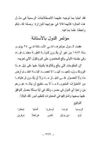 ‫ﻓﻘﺩ ﺃﺠﺎﺒﺎ ﺒﻤﺎ ﺘﻭﺠﺒﻪ ﻋﻠﻴﻬﻤﺎ ﺍﻻﺼﻁﻼﺤﺎﺕ ﺍﻟﺭﺴﻤﻴﺔ ﻓﻲ ﻤﺜـل‬
‫ﻫﺫﻩ ﺍﻟﺤﺎل؛ ﻜﺄﻨﻬﻤﺎ ﻗﺎﻻ ﻓﻲ ﺠﻭﺍﺒﻬﻤﺎ ﻟﻠﻭﺯﺍﺭﺓ: ﻭﺼﻠﻨﺎ ﻜﺘـﺎﺒﻜﻡ‬
                                        ‫ﻭﺃﺤﻁﻨﺎ ﻋﻠﻤﺎ ﺒﻤﺎ ﻓﻴﻪ.‬
                                                  ‫‪‬‬

              ‫ﻤﺅﺘﻤﺭ ﺍﻟﺩﻭل ﺒﺎﻵﺴﺘﺎﻨﺔ‬
‫ﻋﻘﺩﺕ ﺍﻟـﺩﻭل ﻤﺅﺘﻤﺭﻫـﺎ ﻓـﻲ ﺍﻵﺴـﺘﺎﻨﺔ ﻓـﻲ ٤٢ ﻴﻭﻨﻴـﻭ‬
‫ﺴﻨﺔ ٢٨٨١ ﻤﻥ ﻏﻴﺭ ﺃﻥ ﻴﻜـﻭﻥ ﻟﻠﺩﻭﻟـﺔ ﺍﻟﻌﻠ‪‬ـﺔ ﻤﻌﺘﻤـﺩ ﻓﻴـﻪ،‬
               ‫ﻴ‬
 ‫ﻭﻓﻲ ﺠﻠﺴﺘﻪ ﺍﻷﻭﻟﻰ ﻭﻗﻊ ﺍﻟﻤﻌﺘﻤﺩﻭﻥ ﻋﻠﻰ ﺍﻟﺒﺭﻭﺘﻜﻭل ﺍﻵﺘﻲ ﺘﻌﺭﻴﺒﻪ:‬
                                       ‫ﱠ‬
‫"ﺇﻥ ﺍﻟﺤﻜﻭﻤﺎﺕ ﺍﻟﺘﻲ ﻭﻗﻊ ﻭﻜﻼﺅﻫﺎ ﺒﺎﻟﻨﻴﺎﺒﺔ ﻋﻨﻬﺎ ﻋﻠﻰ ﺫﻴل ﻫـﺫﺍ‬
                                   ‫ﱠ‬
      ‫ـﺩ ﺃﻨ ـﺎ ﻻ ﺘﻌﻀ ـﺩ ـﺔ ﺍﻏﺘﻨـ‬
‫ـﺎﻡ ﺃﺭﺽ‬      ‫‪‬ـ ﺍﻟﺒﺘـ‬    ‫ـﻭل، ﺘﺘﻌﻬـ ﻬـ‬
                                     ‫ﺍﻟﺒﺭﻭﺘﻜـ‬
‫ﻤﺎ، ﻭﻻ ﺍﻟﺤﺼﻭل ﻋﻠـﻰ ﺍﻤﺘﻴـﺎﺯ ﻤـﺎ، ﻭﻻ ﺃﻥ ﻴﻜـﻭﻥ ﻟﺭﻋﺎﻴﺎﻫـﺎ‬
‫ﻤﻥ ﺍﻻﻤﺘﻴﺎﺯﺍﺕ ﺍﻟﻤﺘﺠﺭﻴـﺔ ﻤـﺎ ﻻ ﻴﺴـﺘﻁﻴﻊ ﺃﻥ ﻴﻨﺎﻟـﻪ ﻏﻴـﺭﻫﻡ‬
‫ﻤﻥ ﺭﻋﺎﻴﺎ ﺃﻱ ﺍﻟﺩﻭل ﻓﻲ ﻤﺼﺭ، ﻭﺫﻟﻙ ﻓﻲ ﺃﻴﺔ ﻤﺴﺄﻟﺔ ﺤﺼل ﺍﻟﺘﻭﺍﻓﻕ‬
   ‫ﻋﻠﻴﻬﺎ ﺒﺴﻌﻴﻬﺎ ﻭﺍﺸﺘﺭﺍﻜﻬﺎ ﻓﻲ ﺍﻟﻤﺨﺎﺒﺭﺍﺕ ﻟﺘﻨﻅﻴﻡ ﺃﻤﻭﺭ ﺘﻠﻙ ﺍﻟﺒﻼﺩ".‬
                                                   ‫ﺍﻟﺘﻭﻗﻴﻊ‬
  ‫ﺇﻨﺠﻠﺘﺭﺍ‬      ‫ﺃﻟﻤﺎﻨﻴﺎ‬     ‫ﺃﻭﺴﺘﺭﻴﺎ‬       ‫ﻓﺭﻨﺴﺎ‬       ‫ﺍﻟﺭﻭﺴﻴﺎ‬
 ‫ﺩﻭﻓﺭﻴﻥ‬       ‫ﻫﺭﺸﻔﻼ‬         ‫ﻜﺎﻴﺱ‬       ‫ﺩﻱ ﻨﻭﺍﻴل‬       ‫ﺃﻭﻨﻭ‬




                         ‫- ٢٢٢ -‬
 