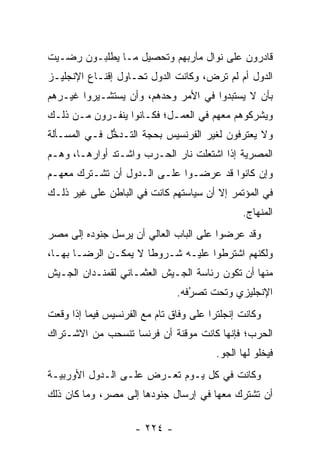 ‫ﻗﺎﺩﺭﻭﻥ ﻋﻠﻰ ﻨﻭﺍل ﻤﺂﺭﺒﻬﻡ ﻭﺘﺤﺼﻴل ﻤـﺎ ﻴﻁﻠﺒـﻭﻥ ﺭﻀـﻴﺕ‬
‫ﺍﻟﺩﻭل ﺃﻡ ﻟﻡ ﺘﺭﺽ، ﻭﻜﺎﻨﺕ ﺍﻟﺩﻭل ﺘﺤـﺎﻭل ﺇﻗﻨـﺎﻉ ﺍﻹﻨﺠﻠﻴـﺯ‬
‫ﺒﺄﻥ ﻻ ﻴﺴﺘﺒﺩﻭﺍ ﻓﻲ ﺍﻷﻤﺭ ﻭﺤﺩﻫﻡ، ﻭﺃﻥ ﻴﺴﺘﺸـﻴﺭﻭﺍ ﻏﻴـﺭﻫﻡ‬
‫ﻭﻴﺸﺭﻜﻭﻫﻡ ﻤﻌﻬﻡ ﻓﻲ ﺍﻟﻌﻤـل؛ ﻓﻜـﺎﻨﻭﺍ ﻴﻨﻔـﺭﻭﻥ ﻤـﻥ ﺫﻟـﻙ‬
‫ﻭﻻ ﻴﻌﺘﺭﻓﻭﻥ ﻟﻐﻴﺭ ﺍﻟﻔﺭﻨﺴﻴﺱ ﺒﺤﺠﺔ ﺍﻟﺘـﺩﺨل ﻓـﻲ ﺍﻟﻤﺴـﺄﻟﺔ‬
              ‫ﱡ‬       ‫‪‬‬
‫ﺍﻟﻤﺼﺭﻴﺔ ﺇﺫﺍ ﺍﺸﺘﻌﻠﺕ ﻨﺎﺭ ﺍﻟﺤـﺭﺏ ﻭﺍﺸـﺘﺩ ﺃﻭﺍﺭﻫـﺎ، ﻭﻫـﻡ‬
‫ﻭﺇﻥ ﻜﺎﻨﻭﺍ ﻗﺩ ﻋﺭﻀـﻭﺍ ﻋﻠـﻰ ﺍﻟـﺩﻭل ﺃﻥ ﺘﺸـﺘﺭﻙ ﻤﻌﻬـﻡ‬
‫ﻓﻲ ﺍﻟﻤﺅﺘﻤﺭ ﺇﻻ ﺃﻥ ﺴﻴﺎﺴﺘﻬﻡ ﻜﺎﻨﺕ ﻓﻲ ﺍﻟﺒﺎﻁﻥ ﻋﻠﻰ ﻏﻴﺭ ﺫﻟـﻙ‬
                                                ‫ﺍﻟﻤﻨﻬﺎﺝ.‬
‫ﻭﻗﺩ ﻋﺭﻀﻭﺍ ﻋﻠﻰ ﺍﻟﺒﺎﺏ ﺍﻟﻌﺎﻟﻲ ﺃﻥ ﻴﺭﺴل ﺠﻨﻭﺩﻩ ﺇﻟﻰ ﻤﺼﺭ‬
‫ﻭﻟﻜﻨﻬﻡ ﺍﺸﺘﺭﻁﻭﺍ ﻋﻠﻴـﻪ ﺸـﺭﻭﻁﺎ ﻻ ﻴﻤﻜـﻥ ﺍﻟﺭﻀـﺎ ﺒﻬـﺎ،‬
                      ‫ﹰ‬
‫ﻤﻨﻬﺎ ﺃﻥ ﺘﻜﻭﻥ ﺭﺌﺎﺴﺔ ﺍﻟﺠـﻴﺵ ﺍﻟﻌﺜﻤـﺎﻨﻲ ﻟﻘﻤﻨـﺩﺍﻥ ﺍﻟﺠـﻴﺵ‬
                               ‫ﺍﻹﻨﺠﻠﻴﺯﻱ ﻭﺘﺤﺕ ﺘﺼﺭﻓﻪ.‬
                                  ‫ُ‬
                                  ‫‪‬‬
‫ﻭﻜﺎﻨﺕ ﺇﻨﺠﻠﺘﺭﺍ ﻋﻠﻰ ﻭﻓﺎﻕ ﺘﺎﻡ ﻤﻊ ﺍﻟﻔﺭﻨﺴﻴﺱ ﻓﻴﻤﺎ ﺇﺫﺍ ﻭﻗﻌﺕ‬
                                        ‫‪‬‬
‫ﺍﻟﺤﺭﺏ؛ ﻓﺈﻨﻬﺎ ﻜﺎﻨﺕ ﻤﻭﻗﻨﺔ ﺃﻥ ﻓﺭﻨﺴﺎ ﺘﻨﺴﺤﺏ ﻤﻥ ﺍﻻﺸـﺘﺭﺍﻙ‬
                                         ‫ﻓﻴﺨﻠﻭ ﻟﻬﺎ ﺍﻟﺠﻭ.‬
‫ﻭﻜﺎﻨﺕ ﻓﻲ ﻜل ﻴـﻭﻡ ﺘﻌـﺭﺽ ﻋﻠـﻰ ﺍﻟـﺩﻭل ﺍﻷﻭﺭﺒﻴـﺔ‬
‫ﺃﻥ ﺘﺸﺘﺭﻙ ﻤﻌﻬﺎ ﻓﻲ ﺇﺭﺴﺎل ﺠﻨﻭﺩﻫﺎ ﺇﻟﻰ ﻤﺼﺭ، ﻭﻤﺎ ﻜﺎﻥ ﺫﻟﻙ‬

                     ‫- ٤٢٢ -‬
 