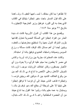 ‫ﺇﻻ ﺘﻅﺎﻫﺭﺍ ﺒﻤﺎ ﻜﺎﻥ ﻤﺨﺎﻟ ﹰـﺎ ﻟﻤﺴـﺎﻋﻴﻬﺎ ﺍﻟﺨﻔ ‪‬ـﺔ، ﻭﺸـﺎﻫﺩﻨﺎ‬
            ‫ﻴ‬                  ‫ﻔ‬               ‫‪‬‬
‫ﻋﻠﻰ ﺫﻟﻙ ﻗﻭل ﺍﻟﻤﺴﺘﺭ ﺒﺎﺠﺕ ﺴﻔﻴﺭ ﺇﻨﺠﻠﺘﺭﺍ ﺒﺈﻴﺘﺎﻟﻴﺎ ﻓﻲ ﺍﻟﻜﺘﺎﺏ‬
‫ﺍﻟﺫﻱ ﺒﻌﺙ ﺒﻪ ﺇﻟﻰ ﺍﻟﻠﻭﺭﺩ ﻏﺭﻨﻔﻴل ﻭﺯﻴﺭ ﺍﻟﺨﺎﺭﺠﻴﺔ ﺍﻹﻨﺠﻠﻴﺯﻴـﺔ‬
                             ‫ﺒﺘﺎﺭﻴﺦ ٧٢ ﻴﻭﻨﻴﻭ ﺴﻨﺔ ٢٨٨١.‬
‫ﻭﻴﺘﻀﺢ ﻤﻥ ﻫﺫﺍ ﺍﻟﻜﺘﺎﺏ ﺃﻥ ﺍﻟﺩﻭل ﺍﻷﻭﺭﺒﻴﺔ ﻜﺎﻨﺕ ﺸـﺩﻴﺩﺓ‬
                                             ‫ﱠ‬
‫ﺍﻟﺤﺫﺭ ﻤﻥ ﺍﻨﻔﺭﺍﺩ ﺇﻨﺠﻠﺘﺭﺍ ﻓﻲ ﺍﻟﻤﺴﺄﻟﺔ ﺍﻟﻤﺼﺭﻴﺔ ﺘﺤﺎﻭل ﺇﻗﻨﺎﻋﻬﺎ‬
‫ﺒﻠﺯﻭﻡ ﺍﺸﺘﺭﺍﻙ ﺍﻟﺩﻭل ﻤﻌﻬﺎ ﻭﻻ ﺘﺴﺘﻁﻴﻊ ﻤﻌﺎﺭﻀﺘﻬﺎ ﺒـﺎﻟﻌﻨﻑ،‬
‫ﻭﻴﺘﺒﻴﻥ ﺃﻴﻀﺎ ﺃﻥ ﺃﻫﻡ ﻤﺴﺎﺌل ﺫﻟﻙ ﺍﻟﻭﻗﺕ ﻜﺎﻨﺕ ﻤﺴﺄﻟﺔ ﺒـﺭﺯﺥ‬
                                         ‫‪‬‬
 ‫ﺍﻟﺴﻭﻴﺱ ﻭﺼﻴﺎﻨﺘﻪ ﻭﺍﺴﺘﺒﻘﺎﺀ ﺍﻟﺨﺩﻴﻭﻱ ﺘﻭﻓﻴﻕ ﺒﺎﺸﺎ ﺃﻭ ﺍﺴﺘﺒﺩﺍﻟﻪ.‬
‫ﻭﻜﺎﻨﺕ ﻫﺫﻩ ﺍﻟﻤﺨﺎﺒﺭﺍﺕ ﺠﺎﺭﻴﺔ ﺒﻴﻥ ﻭﺯﺍﺭﺍﺕ ﺃﻭﺭﺒﺎ، ﻭﺍﻟﻨﺎﺱ‬
‫ﻓﻲ ﻤﺼﺭ ﻻ ﻴﻌﻠﻤﻭﻥ ﺒﻤﺎ ﺴﻴﺘﻡ ﻋﻠﻴﻪ ﺍﻟﺭﺃﻱ، ﻭﻻ ﻴﻌﺭﻓـﻭﻥ ﺃﻱ‬
‫ﺍﻷﺨﺒﺎﺭ ﻴﺼﺩﻗﻭﻥ، ﻭﻜﺎﻥ ﺍﺨﺘﻼﻑ ﺍﻟﺭﻭﺍﻴﺎﺕ ﻤﻭﺠ ‪‬ـﺎ ﻟﺯﻴـﺎﺩﺓ‬
          ‫ﺒ‬                             ‫‪‬‬
‫ﺘﺸﻭﻴﺵ ﺍﻷﺫﻫﺎﻥ ﻭﻋﻠﻰ ﺍﻷﺨﺹ ﻤﺎ ﺸﺎﻉ ﻓـﻲ ﺫﻟـﻙ ﺍﻟﺤـﻴﻥ‬
                       ‫‪‬‬
‫ﻤﻥ ﻭﻗﻭﻉ ﺍﻟﺨﻼﻑ ﺍﻟﺸﺩﻴﺩ ﺒﻴﻥ ﺍﻟـﺩﻭﻟﺘﻴﻥ ﺍﻟﻐـﺭﺒﻴﺘﻴﻥ ﻓﺭﻨﺴـﺎ‬
‫ﻭﺇﻨﺠﻠﺘﺭﺍ؛ ﻓﺫﻫﺏ ﺍﻟﻨﺎﺱ ﺤﻴﻨﺌﺫ ﺇﻟﻰ ﺃﻥ ﻓﺭﻨﺴﺎ ﻻ ﺘﻭﺍﻓﻕ ﺇﻨﺠﻠﺘﺭﺍ‬
                 ‫‪‬‬
‫ﻋﻠﻰ ﻨﻴﺘﻬﺎ ﺇﻻ ﻋﻠﻰ ﺸﺭﻴﻁﺔ ﺃﻥ ﻴﺨﻠﻊ ﺍﻟﺨـﺩﻴﻭ ﺘﻭﻓﻴـﻕ ﺒﺎﺸـﺎ‬
                     ‫‪ ‬ﹾﹶ ‪‬‬
‫ﻭﻴﺴﺘﺒﺩل ﺒﻪ ﻋﻤﻪ ﺤﻠﻴﻡ ﺒﺎﺸﺎ، ﻭﺃﻴﺩﻭﺍ ﻫﺫﺍ ﺍﻟﻘﻭل ﺒﻤﺎ ﺸﺎﻉ ﺤﻴﻨﺌﺫ‬
                           ‫‪‬‬               ‫‪‬‬     ‫‪ ‬ﹶ ‪َ  ‬‬
‫ﻤﻥ ﺃﻥ ﺍﻟﺤﻀﺭﺓ ﺍﻟﺴﻠﻁﺎﻨﻴﺔ ﺭﺍﻏﺒـﺔ ﻓـﻲ ﺫﻟـﻙ ﺍﻻﺴـﺘﺒﺩﺍل،‬


                      ‫- ٥٢٢ -‬
 