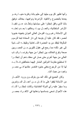 ‫ﻭﺃﻨﻬﺎ ﺘﻅﻬﺭ ﻜل ﻴﻭﻡ ﻤﻴﻠﻬﺎ ﺇﻟﻰ ﺤﻠﻴﻡ ﺒﺎﺸﺎ ﻭﺘﻘﺭﺒﻪ ﻤﻨﻬـﺎ ﻭﻫـﻭ‬
             ‫‪‬‬
‫ﻴﻌﺩﻫﺎ ﺒﺎﻟﺨﻀﻭﻉ ﻭﺍﻻﻨﻘﻴﺎﺩ ﻷﻭﺍﻤﺭﻫﺎ ﻭﻨﻭﺍﻫﻴﻬﺎ، ﺒﺨﻼﻑ ﺘﻭﻓﻴﻕ‬
‫ﺒﺎﺸﺎ ﺍﻟﺫﻱ ﻭﺍﻓﻕ ﺇﻨﺠﻠﺘﺭﺍ ﻋﻠﻰ ﺴﻴﺎﺴﺘﻬﺎ ﻭﺘﺨﱠـﻑ ﻋـﻥ ﺘﻨﻔﻴـﺫ‬
             ‫ﻠ‬
‫ﺍﻷﻭﺍﻤﺭ ﺍﻟﺴﻠﻁﺎﻨﻴﺔ، ﻭﺍﻟﻌﻤـل ﺒﻬـﺎ، ﻭﺨﺎﻟﻔﻬـﺎ ﺒﻌـﺩﻡ ﺫﻫﺎﺒـﻪ‬
‫ﺇﻟﻰ ﺍﻵﺴﺘﺎﻨﺔ ﺭﻏﻡ ﻭﺭﻭﺩ ﺍﻟﻔﺭﻤﺎﻥ ﺍﻟﻌﺎﻟﻲ ﺍﻟﻤﺅﺫﻥ ﺒﺘﻌﻴﻴﻨﻪ ﺨﺩﻴﻭﻴﺎ‬
 ‫‪‬‬
‫ﻟﻤﺼﺭ، ﻓﻘﺩ ﻜﺎﻥ ﻋﻠﻴﻪ ﺃﻥ ﻴﺘﻭﺠﻪ ﺇﻟﻰ ﺩﺍﺭ ﺍﻟﺴﻌﺎﺩﺓ ﺘﺒﻌﺎ ﻟﻠﺭﺴﻭﻡ‬
        ‫‪‬‬                    ‫‪‬‬
‫ﺍﻟﻤﺄﻟﻭﻓﺔ ﻟﻴﺘﻘﻠﺩ ﻤﻥ ﻴﺩ ﺍﻟﺤﻀﺭﺓ ﺍﻟﺸـﺎﻫﺎﻨﻴﺔ ﻭﻅﻴﻔﺘـﻪ ﺍﻟﺴـﺎﻤﻴﺔ‬
‫ﺇﻟﻰ ﻏﻴﺭ ﺫﻟﻙ؛ ﻤﻤﺎ ﺭﺠﺢ ﻓﻲ ﻋﻘﻭل ﻜﺜﻴﺭﻴﻥ ﻤـﻥ ﺍﻟﻤﺼـﺭﻴﻴﻥ‬
                              ‫‪‬‬
‫ﺼﺤﺔ ﻭﻗﻭﻉ ﺍﻟﺨﻼﻑ ﺒﻴﻥ ﺇﻨﺠﻠﺘﺭﺍ ﻤﻥ ﺠﻬﺔ ﻭﻓﺭﻨﺴـﺎ ﻭﺍﻟﺒـﺎﺏ‬
‫ﺍﻟﻌﺎﻟﻲ ﻤﻥ ﺠﻬﺔ ﺃﺨﺭﻯ ﺤﺘﻰ ﺼﺎﺭ ﻓﻲ ﻤﻌﺘﻘـﺩﻫﻡ ﺃﻥ ﺇﻨﺠﻠﺘـﺭﺍ‬
‫ﻻ ﺘﺴﺘﻁﻴﻊ ﻤﻘﺎﻭﻤﺔ ﺍﻟﺩﻭﻟﺘﻴﻥ ﺍﻟﻤﺸﺎﺭ ﺇﻟﻴﻬﻤﺎ ﻤﺘﺤﺎﻟﻔﺘﻴﻥ ﻓـﻼ ﺒـﺩ‬
‫ﻟﻬﺎ ﺇﺫﺍ ﻤﻥ ﺍﻟﺭﺠﻭﻉ ﺒﺨﻔﻲ ﺤﻨﻴﻥ؛ ﻓﺘﺨﺴﺭ ﻤﻘﺎﻤﻬﺎ ﻓـﻲ ﻤﺼـﺭ‬
                                     ‫ﻭﺘﻌﻭﺩ ﻤﻥ ﺤﻴﺙ ﺃﺘﺕ.‬
‫ﻭﻜﺎﻥ ﺍﻟﺠﻤﻴﻊ ﻓﻲ ﺫﻟﻙ ﺍﻟﺤـﻴﻥ ﻴﺘﺭﻗﺒـﻭﻥ ﻭﺭﻭﺩ ﺍﻷﺨﺒـﺎﺭ‬
‫ﻤﻥ ﺍﻵﺴﺘﺎﻨﺔ ﻟﻴﻘﻔﻭﺍ ﻋﻠﻰ ﻤﺎ ﻜـﺎﻥ ﻤـﻥ ﺃﻋﻤـﺎل ﺍﻟﻤـﺅﺘﻤﺭﻴﻥ‬
‫ﻭﻤﺎ ﺴﻴﻘﺭ ﻋﻠﻴﻪ ﺭﺃﻱ ﺍﻟﺩﻭﻟﺔ ﺍﻟﻌﺜﻤﺎﻨﻴﺔ، ﻭﻜﺎﻨﺕ ﺇﻨﺠﻠﺘـﺭﺍ ﺃﺜﻨـﺎﺀ‬
                                                 ‫ُ‬
                                                 ‫‪‬‬
‫ﻫﺫﻩ ﺍﻷﺤﻭﺍل ﺘﺴﻌﻰ ﺒﺩﺴﺎﺌﺴﻬﺎ ﻭﺩﻫﺎﺌﻬﺎ ﻓﻲ ﺍﻻﻨﻔـﺭﺍﺩ ﺒﻤﺼـﺭ‬




                      ‫- ٦٢٢ -‬
 