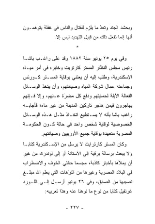 ‫ﻭﺒﺤﺸﺩ ﺍﻟﺠﻨﺩ ﻭﺘﻌﺩ ﻤﺎ ﻴﻠﺯﻡ ﻟﻠﻘﺘﺎل ﻭﺍﻟﻨﺎﺱ ﻓﻲ ﻏﻔﻠﺔ ﻴﺘﻭﻫﻤـﻭﻥ‬
                                       ‫‪‬‬
                                       ‫ُ‬
               ‫ﺃﻨﻬﺎ ﺇﻨﻤﺎ ﺘﻔﻌل ﺫﻟﻙ ﻤﻥ ﻗﺒﻴل ﺍﻟﺘﻬﺩﻴﺩ ﻟﻴﺱ ﺇﻻ.‬
                           ‫*‬
‫ﻭﻓﻲ ﻴﻭﻡ ٥٢ ﻴﻭﻨﻴﻭ ﺴﻨﺔ ٢٨٨١ ﻭﻓﺩ ﻋﻠﻰ ﺭﺍﻏـﺏ ﺒﺎﺸـﺎ‬
‫ﺭﺌﻴﺱ ﻤﺠﻠﺱ ﺍﻟﻨﻅﺎﺭ ﺍﻟﻤﺴﺘﺭ ﻜﺎﺭﺘﺭﻴﺕ ﻭﺨﺎﺒﺭﻩ ﻓﻲ ﺃﻤﺭ ﻤﻴـﺎﻩ‬
                                     ‫ﱠ‬
‫ﺍﻹﺴﻜﻨﺩﺭﻴﺔ، ﻭﻁﻠﺏ ﺇﻟﻴﻪ ﺃﻥ ﻴﻌﺘﻨﻲ ﺒﻭﻗﺎﻴﺔ ﺍﻟﻤﺴـﺘﺭ ﻜـﻭﺭﺘﺱ‬
‫ﻭﺠﻤﺎﻋﺘﻪ ﻋﻤﺎل ﺸﺭﻜﺔ ﺍﻟﻤﻴﺎﻩ ﻭﺼﻴﺎﻨﺘﻬﻡ، ﻭﺃﻥ ﻴﺘﺨﺫ ﺍﻟﻭﺴـﺎﺌل‬
                                          ‫‪‬‬
‫ﺍﻟﻔﻌﺎﻟﺔ ﺍﻵﻴﻠﺔ ﻟﺤﻤﺎﻴﺘﻬﻡ ﻭﺩﻓﻊ ﻜل ﻤﻀﺭﺓ ﻋـﻨﻬﻡ، ﻭﺇﻻ ﻓـﺈﻨﻬﻡ‬
                   ‫‪‬‬
                   ‫َ‬                             ‫‪‬‬
‫ﻴﻬﺎﺠﺭﻭﻥ ﻓﻴﻤﻥ ﻫﺎﺠﺭ ﺘﺎﺭﻜﻴﻥ ﺍﻟﻤﺩﻴﻨﺔ ﻤﻥ ﻏﻴﺭ ﻤﺎﺀ؛ ﻓﺄﺠﺎﺒـﻪ‬
                                        ‫‪‬‬
‫ﺭﺍﻏﺏ ﺒﺎﺸﺎ ﺒﺄﻨﻪ ﻻ ﻴﺴـﺘﻁﻴﻊ ﺍﺘﺨـﺎﺫ ﻤﺜـل ﻫـﺫﻩ ﺍﻟﻭﺴـﺎﺌل‬
‫ﺍﻟﺨﺼﻭﺼﻴﺔ ﻟﻭﻗﺎﻴﺔ ﺸﺨﺹ ﻭﺍﺤﺩ ﻓﻲ ﺤﺎﻟﺔ ﻜـﻭﻥ ﺍﻟﺤﻜﻭﻤـﺔ‬
         ‫ﺍﻟﻤﺼﺭﻴﺔ ﻤﺘﻌﻬﺩﺓ ﺒﻭﻗﺎﻴﺔ ﺠﻤﻴﻊ ﺍﻷﻭﺭﺒﻴﻴﻥ ﻭﺼﻴﺎﻨﺘﻬﻡ.‬
                                          ‫‪‬‬
‫ﻭﻜﺎﻥ ﺍﻟﻤﺴﺘﺭ ﻜﺎﺭﺘﺭﺍﻴﺕ ﻻ ﻴﺭﺴل ﻤﻥ ﺍﻹﺴـﻜﻨﺩﺭﻴﺔ ﻜﺘﺎ ‪‬ـﺎ‬
  ‫ﺒ‬
‫ﻭﻻ ﻴﺒﻌﺙ ﺒﺭﺴﺎﻟﺔ ﺒﺭﻗﻴﺔ ﺇﻟﻰ ﺍﻵﺴﺘﺎﻨﺔ ﺃﻭ ﺇﻟﻰ ﻟﻭﻨﺩﺭﺓ، ﻤﻥ ﻏﻴﺭ‬
‫ﺃﻥ ﻴﻤﻸﻫﺎ ﺒﺄﺨﺒﺎﺭ ﻜﺎﺫﺒﺔ، ﻤﺠﺴﻤﺎ ﺤﺎﻟﺘﻲ ﺍﻟﺨﻭﻑ ﻭﺍﻻﻀﻁﺭﺍﺏ‬
                      ‫‪‬‬
‫ﻓﻲ ﺍﻟﺒﻼﺩ ﺍﻟﻤﺼﺭﻴﺔ ﻭﻏﻴﺭﻫﺎ ﻤﻥ ﺍﻟﺘﺭﻫﺎﺕ ﺍﻟﺘﻲ ﻴﻌﻠﻡ ﺍﷲ ﻤﺒﻠـﻎ‬
                      ‫‪‬‬
                      ‫َ‬
‫ﻨﺼﻴﺒﻬﺎ ﻤﻥ ﺍﻟﺼﺩﻕ، ﻭﻓﻲ ٦٢ ﻴﻭﻨﻴﻭ ﺃﺭﺴـل ﺇﻟـﻰ ﺍﻟﻠـﻭﺭﺩ‬
           ‫ﻏﺭﻨﻔﻴل ﻜﺘﺎﺒﺎ ﻤﻥ ﻨﻭﻉ ﻤﺎ ﻨﻭﻫﻨﺎ ﻋﻨﻪ ﻭﻫﺫﺍ ﺘﻌﺭﻴﺒﻪ:‬
                                             ‫‪‬‬

                     ‫- ٧٢٢ -‬
 