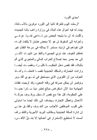 ‫"ﺴﻴﺩﻱ ﺍﻟﻠﻭﺭﺩ‬
‫"ﺃﺭﺴﻠﺕ ﺍﻟﻴﻭﻡ ﺘﻠﻐﺭﺍﻓﺎ ﺜﺎﻨﻴﺎ ﺇﻟﻰ ﺍﻟﻠﻭﺭﺩ ﺩﻭﻓﺭﻴﻥ ﺒﺎﻵﺴـﺘﺎﻨﺔ،‬
                              ‫ﹰ ‪‬‬
‫ﺒﻴﻨﺕ ﻟﻪ ﻓﻴﻪ ﺃﺤﻭﺍل ﻫﺫﻩ ﺍﻟﺒﻼﺩ ﻓﻲ ﻭﺯﺍﺭﺓ ﺭﺍﻏﺏ ﺒﺎﺸﺎ ﺍﻟﺠﺩﻴﺩﺓ،‬
                                                     ‫‪‬‬
‫ﻭﺃﻜﺩﺕ ﻟﻪ ﺃﻥ ﻤﺎ ﻴﺫﻴﻌﻪ ﺍﻟﺒﻌﺽ ﻤﻥ ﺘـﺩﺍﻋﻲ ﻨﻔـﻭﺫ ﻋﺭﺍﺒـﻲ‬
                                              ‫ﱠ‬
‫ﻭﺃﺤﺯﺍﺒﻪ ﺇﻟﻰ ﺍﻟﺴﻘﻭﻁ ﺇﻥ ﻫﻭ ﺇﻻ ﻤﺤﺽ ﻫﺫﻴﺎﻥ ﻻ ﻴﻠﺘﻔﺕ ﺇﻟﻴـﻪ،‬
‫ﻓﺈﻥ ﻨﻔﻭﺫﻫﻡ ﻓﻲ ﺍﺯﺩﻴﺎﺩ ﻤﺴﺘﻤﺭ ﻻ ﻴﻤﺎﺜﻠﻪ ﻓﻲ ﺴﺭﻋﺔ ﺍﻟﺘﻘﺩﻡ ﻏﻴﺭ‬
     ‫ُ‬
     ‫‪‬‬
‫ﺘﻌﺎﻅﻡ ﺍﻟﺨﻭﻑ ﻋﻨﺩ ﺫﻭﻱ ﺍﻟﺒﺼﻴﺭﺓ ﻭﺍﻟﻨﻘﺩ ﻤﻥ ﺍﻨﺘﻬـﺎﺀ ﺍﻷﻤـﺭ‬
‫ﺇﻟﻰ ﺤﺩ ﻴﻌﺴﺭ ﻤﻌﻪ ﺇﺼﻼﺡ ﺍﻟﺨﺭﺍﺏ ﺍﻟﻤﺎﻟﻲ ﻭﺍﻟﻤﺘﺠﺭﻱ ﺍﻟﺫﻱ ﺃﻟﻡ‬
‫‪َ‬‬
‫ﺒﺎﻟﺒﻼﺩ، ﻓﻘﺩ ﻨﻘﺹ ﺩﺨل ﺍﻟﺤﻜﻭﻤـﺔ ﻜﺜﻴـﺭﺍ، ﻭﻨﻘﺼـﺕ ﺃﻴ ‪‬ـﺎ‬
  ‫ﻀ‬             ‫‪‬‬
‫ﻭﺍﺭﺍﺩﺕ ﺍﻟﺠﻤﺎﺭﻙ ﻭﺍﻟﺴﻜﻙ ﺍﻟﺤﺩﻴﺩﻴﺔ ﻨﻘ ‪‬ـﺎ ﻓﺎﺤ ﹰـﺎ، ﻭﺍﺸـﺘﺩ‬
‫َ‬
‫‪‬‬         ‫ﺸ‬       ‫ﺼ‬
‫ﺍﻟﺨﻭﻑ ﻤﻥ ﺃﻥ ﺍﻟﻜﻭﺒﻭﻥ ﺍﻟﺫﻱ ﺴﻴﺴﺘﺤﻕ ﻓﻲ ﺸـﻬﺭﻱ ﺃﻜﺘـﻭﺒﺭ‬
‫ﻭﻨﻭﻓﻤﺒﺭ ﻟﻥ ﻴﻤﻜﻥ ﺼﺭﻓﻪ ﻓﻲ ﻭﻗﺘﻪ ﺍﻟﻤﻌﻴﻥ، ﻭﻗﺩ ﺃﻭﺠﺒﺕ ﻨﻔﻘﺎﺕ‬
                  ‫‪‬‬
‫ﺍﻟﺠﻬﺎﺩﻴﺔ ﻤﻨﺫ ﺍﻵﻥ ﺍﺴﺘﻘﺭﺍﺽ ﻤﺒﺎﻟﻎ ﺘﻌﺘﺒﺭ ﺩﻴﻨﺎ ﺴـﺎﺌﺭﺍ ﺠﺩﻴـﺩﺍ‬
 ‫‪‬‬      ‫‪‬‬      ‫ﹰ‬
‫ﻋﻠﻰ ﺍﻟﺤﻜﻭﻤﺔ، ﻜل ﻫﺫﺍ ﻤﻊ ﻨﻘﺹ ﺍﻟـﺩﺨل ﻭﻭﻗـﻭﻑ ﺤﺭﻜـﺔ‬
‫ﺍﻷﻋﻤﺎل ﻭﺘﻌﻁل ﺍﻟﺘﺠﺎﺭﺓ، ﻭﻴﻀﺎﻑ ﺇﻟﻰ ﺫﻟﻙ ﺃﻴﻀﺎ ﻤﺎ ﺍﺴﺘﻭﻟﻰ‬
           ‫‪‬‬                           ‫ﱡ‬
‫ﻋﻠﻰ ﻗﻠﻭﺏ ﺍﻟﻤﻭﻅﻔﻴﻥ ﺍﻷﺠﺎﻨﺏ ﻤﻥ ﺍﻟﺨـﻭﻑ ﻭﺍﻟﻘﻠـﻕ ﺤﺘـﻰ‬
‫ﺇﻥ ﺇﺩﺍﺭﺓ ﺍﻟﺴﻜﺔ ﺍﻟﺤﺩﻴﺩﻴﺔ ﻭﻤﻜﺎﺘﺏ ﺍﻟﺒﺭﻴﺩ ﺍﻷﻤﻴﺭﻴﺔ ﻭﺍﻟﺘﻠﻐـﺭﺍﻑ‬
‫ﺃﻤﺴﺕ ﻻ ﺘﺴﺘﻁﻴﻊ ﺍﻻﺴﺘﻤﺭﺍﺭ ﻓﻲ ﺃﻋﻤﺎﻟﻬﺎ ﺇﻻ ﺒﺸـﻕ ﺍﻷﻨﻔـﺱ،‬
        ‫ﱢ‬


                      ‫- ٨٢٢ -‬
 