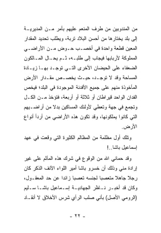 ‫ﻤﻥ ﺍﻟﻤﻨﺩﻭﺒﻴﻥ ﻤﻥ ﻁﺭﻑ ﺍﻟﻤﻨﻌﻡ ﻋﻠﻴﻬﻡ ﺒﺄﻤﺭ ﻤـﻥ ﺍﻟﻤﺩﻴﺭﻴـﺔ‬
‫ﺇﻟﻰ ﺒﻠﺩ ﻴﺨﺘﺎﺭﻫﺎ ﻤﻥ ﺃﺤﺴﻥ ﺍﻟﺒﻼﺩ ﺘﺭﺒﺔ، ﻭﻴﻁﻠﺏ ﺘﺤﺩﻴﺩ ﺍﻟﻤﻘﺩﺍﺭ‬
‫ﺍﻟﻤﻌﻴﻥ ﻗﻁﻌﺔ ﻭﺍﺤﺩﺓ ﻓﻲ ﺃﺨﺼـﺏ ﺤـﻭﺽ ﻤـﻥ ﺍﻷﺭﺍﻀـﻲ‬
                                      ‫‪‬‬
‫ﺍﻟﻤﻤﻠﻭﻜﺔ ﻷﺭﺒﺎﺒﻬﺎ ﻓﻴﺠﺎﺏ ﺇﻟﻰ ﻁﻠﺒـﻪ، ﺜـﻡ ﻴﺤـﺎل ﺍﻟﻤـﺎﻟﻜﻭﻥ‬
‫ﺍﻟﻀﻌﻔﺎﺀ ﻋﻠﻰ ﺍﻟﺤﻴﻀﺎﻥ ﺍﻷﺨﺭﻯ ﺍﻟﺘـﻲ ﺘﻭﺠـﺩ ﺒﻬـﺎ ﺯﻴـﺎﺩﺓ‬
‫ﺍﻟﻤﺴﺎﺤﺔ ﻭﻗﺩ ﻻ ﺘﻭﺠـﺩ، ﺤﻴـﺙ ﻴﺨﺼـﺹ ﻤﻘـﺩﺍﺭ ﺍﻷﺭﺽ‬
‫ﺍﻟﻤﺄﺨﻭﺫﺓ ﻤﻨﻬﻡ ﻋﻠﻰ ﺠﻤﻴﻊ ﺍﻷﻓﺩﻨﺔ ﺍﻟﻤﻭﺠﻭﺩﺓ ﻓﻲ ﺍﻟﺒﻠﺩ؛ ﻓﻴﺨﺹ‬
‫ﺍﻟﻔﺩﺍﻥ ﺍﻟﻭﺍﺤﺩ ﻗﻴﺭﺍﻁﺎﻥ ﺃﻭ ﺜﻼﺜﺔ ﺃﻭ ﺃﺭﺒﻌﺔ، ﻓﺘﺅﺨﺫ ﻤـﻥ ﺍﻟﻜـل‬
‫ﻭﺘﺠﻤﻊ ﻓﻲ ﺠﻬﺔ ﻭﺘﻌﻁﻲ ﻷﻭﻟﺌﻙ ﺍﻟﻤﺴﺎﻜﻴﻥ ﺒﺩﻻ ﻤﻥ ﺃﺭﺍﻀـﻴﻬﻡ‬
            ‫ﹰ‬
‫ﺍﻟﺘﻲ ﻜﺎﻨﻭﺍ ﻴﻤﻠﻜﻭﻨﻬﺎ، ﻭﻗﺩ ﺘﻜﻭﻥ ﻫﺫﻩ ﺍﻷﺭﺍﻀﻲ ﻤﻥ ﺃﺭﺩﺃ ﺃﻨﻭﺍﻉ‬
                                               ‫ﺍﻷﺭﺽ.‬
‫ﻭﺘﻠﻙ ﺃﻭل ﻤﻅﻠﻤﺔ ﻤﻥ ﺍﻟﻤﻅﺎﻟﻡ ﺍﻟﻜﺜﻴﺭﺓ ﺍﻟﺘﻲ ﻭﻗﻌﺕ ﻓﻲ ﻋﻬﺩ‬
                                        ‫ﺇﺴﻤﺎﻋﻴل ﺒﺎﺸﺎ..!‬
‫ﻭﻗﺩ ﺤﻤﺎﻨﻲ ﺍﷲ ﻤﻥ ﺍﻟﻭﻗﻭﻉ ﻓﻲ ﺸﺭﻙ ﻫﺫﻩ ﺍﻟﻤﺂﺜﻡ ﻋﻠﻰ ﻏﻴﺭ‬
‫ﺇﺭﺍﺩﺓ ﻤﻨﻲ ﻭﺫﻟﻙ ﺃﻥ ﺨﺴﺭﻭ ﺒﺎﺸﺎ ﺃﻤﻴﺭ ﺍﻟﻠﻭﺍﺀ ﺍﻵﻨﻑ ﺍﻟﺫﻜﺭ ﻜﺎﻥ‬
‫ﺭﺠﻼ ﺠﺎﻫﻼ ﻤﺘﻌﺼﺒﺎ ﻟﺠﻨﺴﻪ ﺘﻌﺼﺒﺎ ﺯﺍﺌﺩﺍ ﻋﻥ ﺤﺩ ﺍﻟﻤﻌﻘـﻭل،‬
                 ‫‪‬‬     ‫‪‬‬          ‫‪‬‬    ‫ﹰ‬    ‫ﹰ‬
‫ﻭﻜﺎﻥ ﻗﺩ ﺃﺨﺒـﺭ ﻨـﺎﻅﺭ ﺍﻟﺠﻬﺎﺩﻴـﺔ ﺇﺴـﻤﺎﻋﻴل ﺒﺎﺸـﺎ ﺴـﻠﻴﻡ‬
‫)ﺍﻟﺭﻭﻤﻲ ﺍﻷﺼل( ﺒﺄﻨﻲ ﺼﻠﺏ ﺍﻟﺭﺃﻱ ﺸﺭﺱ ﺍﻷﺨﻼﻕ ﻻ ﺃﻨﻘـﺎﺩ‬


                      ‫- ٢٢ -‬
 