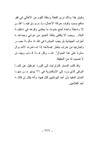 ‫ﻭﻓﻭﻕ ﻫﺫﺍ ﻭﺫﺍﻙ ﻨﺭﻯ ﺍﻟﻔﻌﻠﺔ ﻭﺴﻔﻠﺔ ﺍﻟﻘﻭﻡ ﻤﻥ ﺍﻷﻫﺎﻟﻲ ﻓﻲ ﻓﻘﺭ‬
‫ﻤﺩﻗﻊ ﺒﺴﺒﺏ ﻭﻗﻭﻑ ﺤﺭﻜﺔ ﺍﻷﻋﻤﺎل، ﻭﻟـﻡ ﻴﺒـﻕ ﻓﻴﻤـﺎ ﺃﻅـﻥ‬
           ‫ﹶ‬
‫ﺇﻻ ﻭﺍﺴﻁﺔ ﻭﺍﺤﺩﺓ ﻟﻤﻨﻊ ﺤﺩﻭﺙ ﻤﺎ ﻴﺨﺸﻰ ﻭﻗﻭﻋﻪ ﻓﻲ ﺩﺍﺨﻠﻴـﺔ‬
‫ﺍﻟﺒﻼﺩ.. ﻭﻴﺠﺏ ﺃﻻ ﻴﻜﺘﻔﻰ ﺒﺈﻨﻘﺎﺫ ﺍﻟﺨﺩﻴﻭ ﻤﻥ ﻋﺭﺍﺒﻲ ﻭﺠﻤﺎﻋﺘـﻪ‬
‫ﺃﺤﺯﺍﺏ ﺍﻟﺠﻬﺎﺩﻴﺔ ﺒل ﻴﺠﺏ ﺍﻟﻤﺒﺎﺩﺭﺓ ﻓﻲ ﺇﻨﻘـﺎﺫ ﻤﺎﻟﻴـﺔ ﻤﺼـﺭ‬
‫ﻭﺘﺠﺎﺭﺘﻬﺎ ﻤﻥ ﺨﺭﺍﺏ ﻴﺘﻌﺫﺭ ﺇﺼﻼﺤﻪ ﺇﺫﺍ ﺍﺴـﺘﻤﺭﺕ ﺍﻷﺤـﻭﺍل‬
                           ‫َ‬
                           ‫ﹼ‬
‫ﺴﺎﺌﺭﺓ ﻋﻠﻰ ﻫﺫﺍ ﺍﻟﻤﻨﻭﺍل". ﺍﻫـ، ﻭﻜل ﻫـﺫﺍ ﻜـﺫﺏ ﻭﺒﻬﺘـﺎﻥ‬
                                    ‫ﻻ ﻨﺼﻴﺏ ﻟﻪ ﻤﻥ ﺍﻟﺤﻘﻴﻘﺔ.‬
‫ﻭﻗﺩ ﻜﺘﺏ ﺍﻟﻤﺴﺘﺭ ﻜﺎﺭﺘﺭﺍﻴﺕ ﺇﻟﻰ ﺍﻟﻠﻭﺭﺩ ﻏﺭﻨﻔﻴل ﻋﻥ ﺍﻟﻨﺒـﺄ‬
‫ﺍﻟﺒﺭﻗﻲ ﺍﻟﺫﻱ ﻭﺭﺩ ﺇﻟﻰ ﺍﻹﺴﻜﻨﺩﺭﻴﺔ ﻓﻲ ٦٢ ﻴﻭﻨﻴﻭ ﻤـﻥ ﺒﻨﻬـﺎ‬
‫ﺍﻟﻌﺴل ﺍﻟﻤﻔﻴﺩ ﺒﺄﻥ ﺃﺤﺩ ﺍﻟﻴﻭﻨﺎﻨﻴﻴﻥ ﻗﺘل ﻓﻴﻬﺎ، ﻭﺃﻨﻪ ﻴﻘﺎل ﺇﻥ ﻗﺎﺘﻠـﻪ‬
                          ‫ﹸِ َ‬
                                               ‫ﺃﺤﺩ ﺍﻟﻔﻼﺤﻴﻥ.‬




                       ‫- ٩٢٢ -‬
 