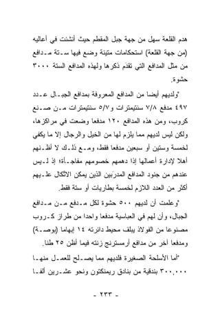 ‫ﻫﺩﻡ ﺍﻟﻘﻠﻌﺔ ﺴﻬل ﻤﻥ ﺠﻬﺔ ﺠﺒل ﺍﻟﻤﻘﻁﻡ ﺤﻴﺙ ﺃﻨﺸﺌﺕ ﻓﻲ ﺃﻋﺎﻟﻴﻪ‬
‫)ﻤﻥ ﺠﻬﺔ ﺍﻟﻘﻠﻌﺔ( ﺍﺴﺘﺤﻜﺎﻤﺎﺕ ﻤﺘﻴﻨﺔ ﻭﻀﻊ ﻓﻴﻬﺎ ﺴـﺘﺔ ﻤـﺩﺍﻓﻊ‬
‫ﻤﻥ ﻤﺜل ﺍﻟﻤﺩﺍﻓﻊ ﺍﻟﺘﻲ ﺘﻘﺩﻡ ﺫﻜﺭﻫﺎ ﻭﻟﻬﺫﻩ ﺍﻟﻤﺩﺍﻓﻊ ﺍﻟﺴﺘﺔ ٠٠٠٣‬
                                ‫‪‬‬
                                ‫َ‬
                                                 ‫ﺤﺸﻭﺓ.‬
‫"ﻭﻟﺩﻴﻬﻡ ﺃﻴﻀﺎ ﻤﻥ ﺍﻟﻤﺩﺍﻓﻊ ﺍﻟﻤﻌﺭﻭﻓﺔ ﺒﻤﺩﺍﻓﻊ ﺍﻟﺠﺒـﺎل ﻋـﺩﺩ‬
                                         ‫‪‬‬
‫٧٩٤ ﻤﺩﻓﻊ ٨/٧ ﺴﻨﺘﻴﻤﺘﺭﺍﺕ ﻭ٧/٥ ﺴﻨﺘﻴﻤﺘﺭﺍﺕ ﻤـﻥ ﺼـﻨﻊ‬
‫ﻜﺭﻭﺏ، ﻭﻤﻥ ﻫﺫﻩ ﺍﻟﻤﺩﺍﻓﻊ ٠٢١ ﻤﺩﻓﻌﺎ ﻭﻀﻌﺕ ﻓﻲ ﻤﺭﺍﻜﺯﻫﺎ،‬
                  ‫‪‬‬
‫ﻭﻟﻜﻥ ﻟﻴﺱ ﻟﺩﻴﻬﻡ ﻤﻤﺎ ﻴﻠﺯﻡ ﻟﻬﺎ ﻤﻥ ﺍﻟﺨﻴل ﻭﺍﻟﺭﺠﺎل ﺇﻻ ﻤﺎ ﻴﻜﻔﻲ‬
‫ﻟﺨﻤﺴﺔ ﻭﺴﺘﻴﻥ ﺃﻭ ﺴﺒﻌﻴﻥ ﻤﺩﻓﻌﺎ ﻓﻘﻁ، ﻭﻤـﻊ ﺫﻟـﻙ ﻻ ﺃﻅـﻨﻬﻡ‬
                         ‫‪‬‬
‫ﺃﻫﻼ ﻹﺩﺍﺭﺓ ﺃﻋﻤﺎﻟﻬﺎ ﺇﺫﺍ ﺩﻫﻤﻬﻡ ﺨﺼﻭﻤﻬﻡ ﻤﻔﺎﺠـﺄﺓ؛ ﺇﺫ ﻟـﻴﺱ‬
                                                ‫ﹰ‬
‫ﻋﻨﺩﻫﻡ ﻤﻥ ﺠﻨﻭﺩ ﺍﻟﻤﺩﺍﻓﻊ ﺍﻟﻤﺩﺭﺒﻴﻥ ﺍﻟﺫﻴﻥ ﻴﻤﻜﻥ ﺍﻻﺘﻜﺎل ﻋﻠـﻴﻬﻡ‬
          ‫ﱢ‬                 ‫َ‬
                            ‫‪‬‬
         ‫ﺃﻜﺜﺭ ﻤﻥ ﺍﻟﻌﺩﺩ ﺍﻟﻼﺯﻡ ﻟﺨﻤﺴﺔ ﺒﻁﺎﺭﻴﺎﺕ ﺃﻭ ﺴﺘﺔ ﻓﻘﻁ.‬
‫"ﻭﻋﻠﻤﺕ ﺃﻥ ﻟﺩﻴﻬﻡ ٠٠٥ ﺤﺸﻭﺓ ﻟﻜل ﻤـﺩﻓﻊ ﻤـﻥ ﻤـﺩﺍﻓﻊ‬
‫ﺍﻟﺠﺒﺎل، ﻭﺃﻥ ﻟﻬﻡ ﻓﻲ ﺍﻟﻌﺒﺎﺴﻴﺔ ﻤﺩﻓﻌﺎ ﻭﺍﺤﺩﺍ ﻤﻥ ﻁﺭﺍﺯ ﻜـﺭﻭﺏ‬
               ‫‪‬‬     ‫‪‬‬
‫ﻤﺼﻨﻭﻋﺎ ﻤﻥ ﺍﻟﻔﻭﻻﺫ ﻴﺒﻠﻑ ﻤﺤﻴﻁ ﺩﺍﺌﺭﺘﻪ ٤١ ﺇﺒﻬﺎﻤﺎ )ﺒﻭﺼـﺔ(‬
         ‫‪‬‬                                    ‫‪‬‬
   ‫ﻭﻤﺩﻓﻌﺎ ﺁﺨﺭ ﻤﻥ ﻤﺩﺍﻓﻊ ﺃﺭﻤﺴﺘﺭﻨﺞ ﺯﻨﺘﻪ ﻓﻴﻤﺎ ﺃﻅﻥ ٥٢ ﻁﻨﺎ.‬
     ‫ﹰ‬                                          ‫‪‬‬
‫"ﺃﻤﺎ ﺍﻷﺴﻠﺤﺔ ﺍﻟﺼﻐﻴﺭﺓ ﻓﻠﺩﻴﻬﻡ ﻤﻤﺎ ﻴﺼـﻠﺢ ﻟﻠﻌﻤـل ﻤﻨﻬـﺎ‬
                                              ‫‪‬‬
‫٠٠٠,٠٠٣ ﺒﻨﺩﻗﻴﺔ ﻤﻥ ﺒﻨﺎﺩﻕ ﺭﻴﻤﻨﻜﺘﻭﻥ ﻭﻨﺤﻭ ﻋﺸـﺭﻴﻥ ﺃﻟ ﹰـﺎ‬
  ‫ﻔ‬

                     ‫- ٣٣٢ -‬
 