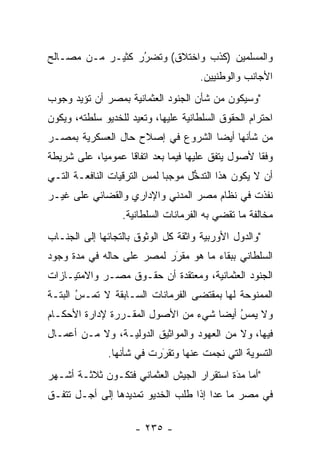 ‫ﻭﺍﻟﻤﺴﻠﻤﻴﻥ )ﻜﺫﺏ ﻭﺍﺨﺘﻼﻕ( ﻭﺘﻀﺭﺭ ﻜﺜﻴـﺭ ﻤـﻥ ﻤﺼـﺎﻟﺢ‬
                  ‫ُ‬
                  ‫‪‬‬
                                     ‫ﺍﻷﺠﺎﻨﺏ ﻭﺍﻟﻭﻁﻨﻴﻴﻥ.‬
‫"ﻭﺴﻴﻜﻭﻥ ﻤﻥ ﺸﺄﻥ ﺍﻟﺠﻨﻭﺩ ﺍﻟﻌﺜﻤﺎﻨﻴﺔ ﺒﻤﺼﺭ ﺃﻥ ﺘﺅﻴﺩ ﻭﺠﻭﺏ‬
‫ﺍﺤﺘﺭﺍﻡ ﺍﻟﺤﻘﻭﻕ ﺍﻟﺴﻠﻁﺎﻨﻴﺔ ﻋﻠﻴﻬﺎ، ﻭﺘﻌﻴﺩ ﻟﻠﺨﺩﻴﻭ ﺴﻠﻁﺘﻪ، ﻭﻴﻜﻭﻥ‬
‫ﻤﻥ ﺸﺄﻨﻬﺎ ﺃﻴﻀﺎ ﺍﻟﺸﺭﻭﻉ ﻓﻲ ﺇﺼﻼﺡ ﺤﺎل ﺍﻟﻌﺴﻜﺭﻴﺔ ﺒﻤﺼـﺭ‬
                                   ‫‪‬‬
‫ﻭﻓﻘﺎ ﻷﺼﻭل ﻴﺘﻔﻕ ﻋﻠﻴﻬﺎ ﻓﻴﻤﺎ ﺒﻌﺩ ﺍﺘﻔﺎﻗﺎ ﻋﻤﻭﻤﻴﺎ، ﻋﻠﻰ ﺸﺭﻴﻁﺔ‬
            ‫‪‬‬      ‫ﹰ‬                               ‫ﹰ‬
‫ﺃﻥ ﻻ ﻴﻜﻭﻥ ﻫﺫﺍ ﺍﻟﺘﺩﺨل ﻤﻭﺠﺒﺎ ﻟﻤﺱ ﺍﻟﺘﺭﻗﻴﺎﺕ ﺍﻟﻨﺎﻓﻌـﺔ ﺍﻟﺘـﻲ‬
                        ‫‪‬‬    ‫‪‬‬     ‫ﱡ‬
‫ﻨﻔﺫﺕ ﻓﻲ ﻨﻅﺎﻡ ﻤﺼﺭ ﺍﻟﻤﺩﻨﻲ ﻭﺍﻹﺩﺍﺭﻱ ﻭﺍﻟﻘﻀﺎﺌﻲ ﻋﻠﻰ ﻏﻴـﺭ‬
                  ‫ﻤﺨﺎﻟﻔﺔ ﻤﺎ ﺘﻘﻀﻲ ﺒﻪ ﺍﻟﻔﺭﻤﺎﻨﺎﺕ ﺍﻟﺴﻠﻁﺎﻨﻴﺔ.‬
‫"ﻭﺍﻟﺩﻭل ﺍﻷﻭﺭﺒﻴﺔ ﻭﺍﺜﻘﺔ ﻜل ﺍﻟﻭﺜﻭﻕ ﺒﺎﻟﺘﺠﺎﺌﻬﺎ ﺇﻟﻰ ﺍﻟﺠﻨـﺎﺏ‬
‫ﺍﻟﺴﻠﻁﺎﻨﻲ ﺒﺒﻘﺎﺀ ﻤﺎ ﻫﻭ ﻤﻘﺭﺭ ﻟﻤﺼﺭ ﻋﻠﻰ ﺤﺎﻟﻪ ﻓﻲ ﻤﺩﺓ ﻭﺠﻭﺩ‬
                           ‫َ‬
                           ‫‪‬‬
‫ﺍﻟﺠﻨﻭﺩ ﺍﻟﻌﺜﻤﺎﻨﻴﺔ، ﻭﻤﻌﺘﻘﺩﺓ ﺃﻥ ﺤﻘـﻭﻕ ﻤﺼـﺭ ﻭﺍﻻﻤﺘﻴـﺎﺯﺍﺕ‬
‫ﺍﻟﻤﻤﻨﻭﺤﺔ ﻟﻬﺎ ﺒﻤﻘﺘﻀﻰ ﺍﻟﻔﺭﻤﺎﻨﺎﺕ ﺍﻟﺴـﺎﺒﻘﺔ ﻻ ﺘﻤـﺱ ﺍﻟﺒﺘـﺔ‬
       ‫ُ‬
       ‫‪‬‬
‫ﻭﻻ ﻴﻤﺱ ﺃﻴﻀﺎ ﺸﻲﺀ ﻤﻥ ﺍﻷﺼﻭل ﺍﻟﻤﻘـﺭﺭﺓ ﻹﺩﺍﺭﺓ ﺍﻷﺤﻜـﺎﻡ‬
                                     ‫‪ ‬‬ ‫ُ‬
‫ﻓﻴﻬﺎ، ﻭﻻ ﻤﻥ ﺍﻟﻌﻬﻭﺩ ﻭﺍﻟﻤﻭﺍﺜﻴﻕ ﺍﻟﺩﻭﻟﻴـﺔ، ﻭﻻ ﻤـﻥ ﺃﻋﻤـﺎل‬
               ‫ﺍﻟﺘﺴﻭﻴﺔ ﺍﻟﺘﻲ ﻨﺠﻤﺕ ﻋﻨﻬﺎ ﻭﺘﻘﺭﺭﺕ ﻓﻲ ﺸﺄﻨﻬﺎ.‬
                           ‫َ‬
                           ‫‪‬‬
‫"ﺃﻤﺎ ﻤﺩﺓ ﺍﺴﺘﻘﺭﺍﺭ ﺍﻟﺠﻴﺵ ﺍﻟﻌﺜﻤﺎﻨﻲ ﻓﺘﻜـﻭﻥ ﺜﻼﺜـﺔ ﺃﺸـﻬﺭ‬
                                           ‫َ‬
                                           ‫‪ ‬‬
‫ﻓﻲ ﻤﺼﺭ ﻤﺎ ﻋﺩﺍ ﺇﺫﺍ ﻁﻠﺏ ﺍﻟﺨﺩﻴﻭ ﺘﻤﺩﻴﺩﻫﺎ ﺇﻟﻰ ﺃﺠـل ﺘﺘﻔـﻕ‬

                     ‫- ٥٣٢ -‬
 