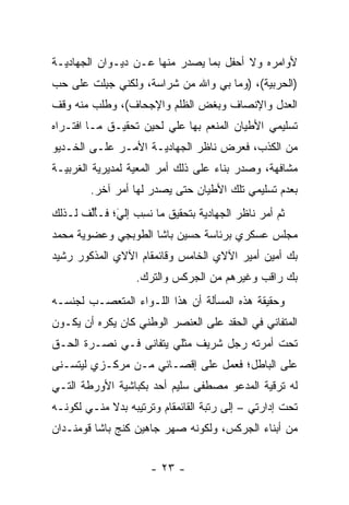 ‫ﻷﻭﺍﻤﺭﻩ ﻭﻻ ﺃﺤﻔل ﺒﻤﺎ ﻴﺼﺩﺭ ﻤﻨﻬﺎ ﻋـﻥ ﺩﻴـﻭﺍﻥ ﺍﻟﺠﻬﺎﺩﻴـﺔ‬
‫)ﺍﻟﺤﺭﺒﻴﺔ(، )ﻭﻤﺎ ﺒﻲ ﻭﺍﷲ ﻤﻥ ﺸﺭﺍﺴﺔ، ﻭﻟﻜﻨﻲ ﺠﺒﻠﺕ ﻋﻠﻰ ﺤﺏ‬
‫‪‬‬       ‫‪ِ‬ﹾ‬
‫ﺍﻟﻌﺩل ﻭﺍﻹﻨﺼﺎﻑ ﻭﺒﻐﺽ ﺍﻟﻅﻠﻡ ﻭﺍﻹﺠﺤﺎﻑ(، ﻭﻁﻠﺏ ﻤﻨﻪ ﻭﻗﻑ‬
‫ﺘﺴﻠﻴﻤﻲ ﺍﻷﻁﻴﺎﻥ ﺍﻟﻤﻨﻌﻡ ﺒﻬﺎ ﻋﻠﻲ ﻟﺤﻴﻥ ﺘﺤﻘﻴـﻕ ﻤـﺎ ﺍﻓﺘـﺭﺍﻩ‬
‫ﻤﻥ ﺍﻟﻜﺫﺏ، ﻓﻌﺭﺽ ﻨﺎﻅﺭ ﺍﻟﺠﻬﺎﺩﻴـﺔ ﺍﻷﻤـﺭ ﻋﻠـﻰ ﺍﻟﺨـﺩﻴﻭ‬
‫ﻤﺸﺎﻓﻬﺔ، ﻭﺼﺩﺭ ﺒﻨﺎﺀ ﻋﻠﻰ ﺫﻟﻙ ﺃﻤﺭ ﺍﻟﻤﻌﻴﺔ ﻟﻤﺩﻴﺭﻴﺔ ﺍﻟﻐﺭﺒﻴـﺔ‬
                                    ‫‪‬‬
        ‫ﺒﻌﺩﻡ ﺘﺴﻠﻴﻤﻲ ﺘﻠﻙ ﺍﻷﻁﻴﺎﻥ ﺤﺘﻰ ﻴﺼﺩﺭ ﻟﻬﺎ ﺃﻤﺭ ﺁﺨﺭ.‬
‫ﺜﻡ ﺃﻤﺭ ﻨﺎﻅﺭ ﺍﻟﺠﻬﺎﺩﻴﺔ ﺒﺘﺤﻘﻴﻕ ﻤﺎ ﻨﺴﺏ ﺇﻟﻲ؛ ﻓـﺄﻟﻑ ﻟـﺫﻟﻙ‬
       ‫ُﱢ‬    ‫َ‬
             ‫ﹸِ ‪ ‬‬
‫ﻤﺠﻠﺱ ﻋﺴﻜﺭﻱ ﺒﺭﺌﺎﺴﺔ ﺤﺴﻴﻥ ﺒﺎﺸﺎ ﺍﻟﻁﻭﺒﺠﻲ ﻭﻋﻀﻭﻴﺔ ﻤﺤﻤﺩ‬
‫ﺒﻙ ﺃﻤﻴﻥ ﺃﻤﻴﺭ ﺍﻵﻻﻱ ﺍﻟﺨﺎﻤﺱ ﻭﻗﺎﺌﻤﻘﺎﻡ ﺍﻵﻻﻱ ﺍﻟﻤﺫﻜﻭﺭ ﺭﺸﻴﺩ‬
                  ‫ﺒﻙ ﺭﺍﻗﺏ ﻭﻏﻴﺭﻫﻡ ﻤﻥ ﺍﻟﺠﺭﻜﺱ ﻭﺍﻟﺘﺭﻙ.‬
‫ﻭﺤﻘﻴﻘﺔ ﻫﺫﻩ ﺍﻟﻤﺴﺄﻟﺔ ﺃﻥ ﻫﺫﺍ ﺍﻟﻠـﻭﺍﺀ ﺍﻟﻤﺘﻌ ‪‬ـﺏ ﻟﺠﻨﺴـﻪ‬
         ‫ﺼ‬
‫ﺍﻟﻤﺘﻔﺎﻨﻲ ﻓﻲ ﺍﻟﺤﻘﺩ ﻋﻠﻰ ﺍﻟﻌﻨﺼﺭ ﺍﻟﻭﻁﻨﻲ ﻜﺎﻥ ﻴﻜﺭﻩ ﺃﻥ ﻴﻜـﻭﻥ‬
‫ﺘﺤﺕ ﺃﻤﺭﺘﻪ ﺭﺠل ﺸﺭﻴﻑ ﻤﺜﻠﻲ ﻴﺘﻔﺎﻨﻰ ﻓـﻲ ﻨﺼـﺭﺓ ﺍﻟﺤـﻕ‬
‫ﻋﻠﻰ ﺍﻟﺒﺎﻁل؛ ﻓﻌﻤل ﻋﻠﻰ ﺇﻗﺼـﺎﺌﻲ ﻤـﻥ ﻤﺭﻜـﺯﻱ ﻟﻴﺘﺴـﻨﻰ‬
‫ﻟﻪ ﺘﺭﻗﻴﺔ ﺍﻟﻤﺩﻋﻭ ﻤﺼﻁﻔﻰ ﺴﻠﻴﻡ ﺃﺤﺩ ﺒﻜﺒﺎﺸﻴﺔ ﺍﻷﻭﺭﻁﺔ ﺍﻟﺘـﻲ‬
‫ﺘﺤﺕ ﺇﺩﺍﺭﺘﻲ – ﺇﻟﻰ ﺭﺘﺒﺔ ﺍﻟﻘﺎﺌﻤﻘﺎﻡ ﻭﺘﺭﺘﻴﺒﻪ ﺒﺩﻻ ﻤﻨـﻲ ﻟﻜﻭﻨـﻪ‬
            ‫ﹰ‬
‫ﻤﻥ ﺃﺒﻨﺎﺀ ﺍﻟﺠﺭﻜﺱ، ﻭﻟﻜﻭﻨﻪ ﺼﻬﺭ ﺠﺎﻫﻴﻥ ﻜﻨﺞ ﺒﺎﺸﺎ ﻗﻭﻤﻨـﺩﺍﻥ‬


                      ‫- ٣٢ -‬
 