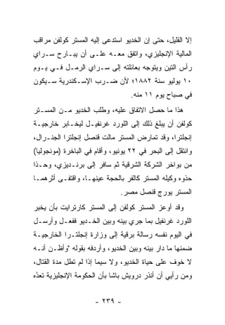 ‫ﺇﻻ ﺍﻟﻘﻠﻴل، ﺤﺘﻰ ﺇﻥ ﺍﻟﺨﺩﻴﻭ ﺍﺴﺘﺩﻋﻰ ﺇﻟﻴﻪ ﺍﻟﻤﺴﺘﺭ ﻜﻭﻟﻔﻥ ﻤﺭﺍﻗﺏ‬
‫ﺍﻟﻤﺎﻟﻴﺔ ﺍﻹﻨﺠﻠﻴﺯﻱ، ﻭﺍﺘﻔﻕ ﻤﻌـﻪ ﻋﻠـﻰ ﺃﻥ ﻴﺒـﺎﺭﺡ ﺴـﺭﺍﻱ‬
‫ﺭﺃﺱ ﺍﻟﺘﻴﻥ ﻭﻴﺘﻭﺠﻪ ﺒﻌﺎﺌﻠﺘﻪ ﺇﻟﻰ ﺴـﺭﺍﻱ ﺍﻟﺭﻤـل ﻓـﻲ ﻴـﻭﻡ‬
                                   ‫‪‬‬
‫٠١ ﻴﻭﻟﻴﻭ ﺴﻨﺔ ٢٨٨١؛ ﻷﻥ ﻀـﺭﺏ ﺍﻹﺴـﻜﻨﺩﺭﻴﺔ ﺴـﻴﻜﻭﻥ‬
                                   ‫ﻓﻲ ﺼﺒﺎﺡ ﻴﻭﻡ ١١ ﻤﻨﻪ.‬
‫ﻫﺫﺍ ﻤﺎ ﺤﺼل ﺍﻻﺘﻔﺎﻕ ﻋﻠﻴﻪ، ﻭﻁﻠﺏ ﺍﻟﺨﺩﻴﻭ ﻤـﻥ ﺍﻟﻤﺴـﺘﺭ‬
‫ﻜﻭﻟﻔﻥ ﺃﻥ ﻴﺒﻠﻎ ﺫﻟﻙ ﺇﻟﻰ ﺍﻟﻠﻭﺭﺩ ﻏﺭﻨﻔﻴـل ﻟﻴﺨـﺎﺒﺭ ﺨﺎﺭﺠﻴـﺔ‬
‫ﺇﻨﺠﻠﺘﺭﺍ، ﻭﻗﺩ ﺘﻤﺎﺭﺽ ﺍﻟﻤﺴﺘﺭ ﻤﺎﻟﺕ ﻗﻨﺼل ﺇﻨﺠﻠﺘﺭﺍ ﺍﻟﺠﻨـﺭﺍل،‬
‫ﻭﺍﻨﺘﻘل ﺇﻟﻰ ﺍﻟﺒﺤﺭ ﻓﻲ ٢٢ ﻴﻭﻨﻴﻭ، ﻭﺃﻗﺎﻡ ﻓﻲ ﺍﻟﺒﺎﺨﺭﺓ )ﻤﻭﻨﺠﻭﻟﻴﺎ(‬
‫ﻤﻥ ﺒﻭﺍﺨﺭ ﺍﻟﺸﺭﻜﺔ ﺍﻟﺸﺭﻗﻴﺔ ﺜﻡ ﺴﺎﻓﺭ ﺇﻟﻰ ﺒﺭﻨـﺩﻴﺯﻱ، ﻭﺤـﺫﺍ‬
‫ﺤﺫﻭﻩ ﻭﻜﻴﻠﻪ ﺍﻟﻤﺴﺘﺭ ﻜﺎﻟﻔﺭ ﺒﺎﻟﺤﺠﺔ ﻋﻴﻨﻬـﺎ، ﻭﺍﻗﺘﻔـﻰ ﺃﺜﺭﻫﻤـﺎ‬
                         ‫‪‬‬
                               ‫ﺍﻟﻤﺴﺘﺭ ﻴﻭﺭﺝ ﻗﻨﺼل ﻤﺼﺭ.‬
‫ﻭﻗﺩ ﺃﻭﻋﺯ ﺍﻟﻤﺴﺘﺭ ﻜﻭﻟﻔﻥ ﺇﻟﻰ ﺍﻟﻤﺴﺘﺭ ﻜﺎﺭﺘﺭﺍﻴﺕ ﺒﺄﻥ ﻴﺨﺒﺭ‬
‫ﺍﻟﻠﻭﺭﺩ ﻏﺭﻨﻔﻴل ﺒﻤﺎ ﺠﺭﻱ ﺒﻴﻨﻪ ﻭﺒﻴﻥ ﺍﻟﺨـﺩﻴﻭ ﻓﻔﻌـل ﻭﺃﺭﺴـل‬
‫ﻓﻲ ﺍﻟﻴﻭﻡ ﻨﻔﺴﻪ ﺭﺴﺎﻟﺔ ﺒﺭﻗﻴﺔ ﺇﻟﻰ ﻭﺯﺍﺭﺓ ﺇﻨﺠﻠﺘـﺭﺍ ﺍﻟﺨﺎﺭﺠﻴـﺔ‬
‫ﻀﻤﻨﻬﺎ ﻤﺎ ﺩﺍﺭ ﺒﻴﻨﻪ ﻭﺒﻴﻥ ﺍﻟﺨﺩﻴﻭ، ﻭﺃﺭﺩﻓﻪ ﺒﻘﻭﻟﻪ "ﻭﺃﻅـﻥ ﺃﻨـﻪ‬
                                                     ‫‪‬‬
‫ﻻ ﺨﻭﻑ ﻋﻠﻰ ﺤﻴﺎﺓ ﺍﻟﺨﺩﻴﻭ، ﻭﻻ ﺴﻴﻤﺎ ﺇﺫﺍ ﻟﻡ ﺘﻁل ﻤﺩﺓ ﺍﻟﻘﺘﺎل،‬
‫ﻭﻤﻥ ﺭﺃﻴﻲ ﺃﻥ ﺃﻨﺫﺭ ﺩﺭﻭﻴﺵ ﺒﺎﺸﺎ ﺒﺄﻥ ﺍﻟﺤﻜﻭﻤﺔ ﺍﻹﻨﺠﻠﻴﺯﻴﺔ ﺘﻌﺩﻩ‬
 ‫ُ‬
 ‫‪‬‬


                      ‫- ٩٣٢ -‬
 