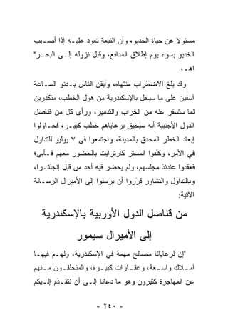 ‫ﻤﺴﺌﻭﻻ ﻋﻥ ﺤﻴﺎﺓ ﺍﻟﺨﺩﻴﻭ، ﻭﺃﻥ ﺍﻟﺘﺒﻌﺔ ﺘﻌﻭﺩ ﻋﻠﻴـﻪ ﺇﺫﺍ ﺃﺼـﻴﺏ‬
                                                ‫ﹰ‬
‫ﺍﻟﺨﺩﻴﻭ ﺒﺴﻭﺀ ﻴﻭﻡ ﺇﻁﻼﻕ ﺍﻟﻤﺩﺍﻓﻊ، ﻭﻗﺒل ﻨﺯﻭﻟﻪ ﺇﻟـﻰ ﺍﻟﺒﺤـﺭ"‬
                                                   ‫ﺍﻫـ،‬
‫ﻭﻗﺩ ﺒﻠﻎ ﺍﻻﻀﻁﺭﺍﺏ ﻤﻨﺘﻬﺎﻩ، ﻭﺃﻴﻘﻥ ﺍﻟﻨﺎﺱ ﺒـﺩﻨﻭ ﺍﻟﺴـﺎﻋﺔ‬
‫ﺁﺴﻔﻴﻥ ﻋﻠﻰ ﻤﺎ ﺴﻴﺤل ﺒﺎﻹﺴﻜﻨﺩﺭﻴﺔ ﻤﻥ ﻫﻭل ﺍﻟﺨﻁﺏ، ﻤﺘﻜﺩﺭﻴﻥ‬
‫ﻟﻤﺎ ﺴﺘﺴﻔﺭ ﻋﻨﻪ ﻤﻥ ﺍﻟﺨﺭﺍﺏ ﻭﺍﻟﺘﺩﻤﻴﺭ، ﻭﺭﺃﻯ ﻜل ﻤﻥ ﻗﻨﺎﺼل‬
‫ﺍﻟﺩﻭل ﺍﻷﺠﻨﺒﻴﺔ ﺃﻨﻪ ﺴﻴﺤﻴﻕ ﺒﺭﻋﺎﻴﺎﻫﻡ ﺨﻁﺏ ﻜﺒﻴـﺭ، ﻓﺤـﺎﻭﻟﻭﺍ‬
‫ﺇﺒﻌﺎﺩ ﺍﻟﺨﻁﺭ ﺍﻟﻤﺤﺩﻕ ﺒﺎﻟﻤﺩﻴﻨﺔ، ﻭﺍﺠﺘﻤﻌﻭﺍ ﻓﻲ ٧ ﻴﻭﻟﻴﻭ ﻟﻠﺘﺩﺍﻭل‬
‫ﻓﻲ ﺍﻷﻤﺭ، ﻭﻜﻠﻔﻭﺍ ﺍﻟﻤﺴﺘﺭ ﻜﺎﺭﺘﺭﺍﻴﺕ ﺒﺎﻟﺤﻀﻭﺭ ﻤﻌﻬﻡ ﻓـﺄﺒﻰ؛‬
                                       ‫ﱠ‬
‫ﻓﻌﻘﺩﻭﺍ ﻋﻨﺩﺌﺫ ﻤﺠﻠﺴﻬﻡ، ﻭﻟﻡ ﻴﺤﻀﺭ ﻓﻴﻪ ﺃﺤﺩ ﻤﻥ ﻗﺒل ﺇﻨﺠﻠﺘـﺭﺍ،‬
‫ﻭﺒﺎﻟﺘﺩﺍﻭل ﻭﺍﻟﺘﺸﺎﻭﺭ ﻗﺭﺭﻭﺍ ﺃﻥ ﻴﺭﺴﻠﻭﺍ ﺇﻟﻰ ﺍﻷﻤﻴﺭﺍل ﺍﻟﺭﺴـﺎﻟﺔ‬
                                  ‫‪َ‬‬
                                                  ‫ﺍﻵﺘﻴﺔ:‬

  ‫ﻤﻥ ﻗﻨﺎﺼل ﺍﻟﺩﻭل ﺍﻷﻭﺭﺒﻴﺔ ﺒﺎﻹﺴﻜﻨﺩﺭﻴﺔ‬
              ‫ﺇﻟﻰ ﺍﻷﻤﻴﺭﺍل ﺴﻴﻤﻭﺭ‬
‫"ﺇﻥ ﻟﺭﻋﺎﻴﺎﻨﺎ ﻤﺼﺎﻟﺢ ﻤﻬﻤﺔ ﻓﻲ ﺍﻹﺴﻜﻨﺩﺭﻴﺔ، ﻭﻟﻬـﻡ ﻓﻴﻬـﺎ‬
                           ‫‪‬‬
‫ﺃﻤـﻼﻙ ﻭﺍﺴـﻌﺔ، ﻭﻋﻘـﺎﺭﺍﺕ ﻜﺒﻴـﺭﺓ، ﻭﺍﻟﻤﺘﺨﻠﻔـﻭﻥ ﻤـﻨﻬﻡ‬
   ‫ـ‬    ‫ـ‬            ‫ـ‬        ‫ـ‬       ‫ـ‬      ‫ـ‬
‫ﻋﻥ ﺍﻟﻤﻬﺎﺠﺭﺓ ﻜﺜﻴﺭﻭﻥ ﻭﻫﻭ ﻤﺎ ﺩﻋﺎﻨﺎ ﺇﻟـﻰ ﺃﻥ ﻨﺘﻘـﺩﻡ ﺇﻟـﻴﻜﻡ‬
        ‫‪َ‬‬

                     ‫- ٠٤٢ -‬
 