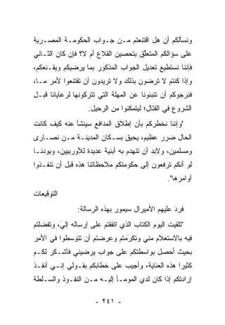 ‫ﻭﻨﺴﺄﻟﻜﻡ ﺃﻥ ﻫل ﺍﻗﺘﻨﻌﺘﻡ ﻤـﻥ ﺠـﻭﺍﺏ ﺍﻟﺤﻜﻭﻤـﺔ ﺍﻟﻤﺼـﺭﻴﺔ‬
‫ﻋﻠﻰ ﺴﺅﺍﻟﻜﻡ ﺍﻟﻤﺘﻌﻠﻕ ﺒﺘﺤﺼﻴﻥ ﺍﻟﻘﻼﻉ ﺃﻡ ﻻ؟ ﻓﺈﻥ ﻜﺎﻥ ﺍﻟﺜـﺎﻨﻲ‬
                                    ‫ﱢ‬
‫ﻓﺈﻨﻨﺎ ﻨﺴﺘﻁﻴﻊ ﺘﻌﺩﻴل ﺍﻟﺠﻭﺍﺏ ﺍﻟﻤﺫﻜﻭﺭ ﺒﻤﺎ ﻴﺭﻀﻴﻜﻡ ﻭﻴﻘـﻨﻌﻜﻡ،‬
‫ﻭﺇﺫﺍ ﻜﻨﺘﻡ ﻻ ﺘﺭﻀﻭﻥ ﺒﺫﻟﻙ ﻭﻻ ﺘﺭﻴﺩﻭﻥ ﺃﻥ ﺘﻘﺘﻨﻌﻭﺍ ﻷﻤﺭ ﻤـﺎ،‬
‫ﻓﻨﺭﺠﻭﻜﻡ ﺃﻥ ﺘﻨﺒﺌﻭﻨﺎ ﻋﻥ ﺍﻟﻤﻬﻠﺔ ﺍﻟﺘﻲ ﺘﺘﺭﻜﻭﻨﻬﺎ ﻟﺭﻋﺎﻴﺎﻨﺎ ﻗﺒـل‬
                    ‫ﺍﻟﺸﺭﻭﻉ ﻓﻲ ﺍﻟﻘﺘﺎل؛ ﻟﻴﺘﻤﻜﻨﻭﺍ ﻤﻥ ﺍﻟﺭﺤﻴل.‬
‫"ﻭﺇﻨﻨﺎ ﻨﺨﻁﺭﻜﻡ ﺒﺄﻥ ﺇﻁﻼﻕ ﺍﻟﻤﺩﺍﻓﻊ ﺴﻴﻨﺸﺄ ﻋﻨﻪ ﻜﻴﻑ ﻜﺎﻨﺕ‬
‫ﺍﻟﺤﺎل ﻀﺭﺭ ﻋﻅﻴﻡ، ﻴﺤﻴﻕ ﺒﺴـﻜﺎﻥ ﺍﻟﻤﺩﻴﻨـﺔ ﻤـﻥ ﻨﺼـﺎﺭﻯ‬
‫ﻭﻤﺴﻠﻤﻴﻥ، ﻭﻻﺒﺩ ﺃﻥ ﺘﻨﻬﺩﻡ ﺒﻪ ﺃﺒﻨﻴﺔ ﻋﺩﻴﺩﺓ ﻟﻸﻭﺭﺒﻴﻴﻥ، ﻭﺒﻭﺩﻨـﺎ‬
‫ﻟﻭ ﺃﻨﻜﻡ ﺘﺭﻓﻌﻭﻥ ﺇﻟﻰ ﺤﻜﻭﻤﺘﻜﻡ ﻤﻼﺤﻅﺎﺘﻨﺎ ﻫﺫﻩ ﻗﺒل ﺃﻥ ﺘﻨﻔـﺫﻭﺍ‬
                                                 ‫ﺃﻭﺍﻤﺭﻫﺎ".‬
‫ﺍﻟﺘﻭﻗﻴﻌﺎﺕ‬
                ‫ﻓﺭﺩ ﻋﻠﻴﻬﻡ ﺍﻷﻤﻴﺭﺍل ﺴﻴﻤﻭﺭ ﺒﻬﺫﻩ ﺍﻟﺭﺴﺎﻟﺔ:‬
                                                  ‫َ‬
                                                  ‫‪‬‬
‫"ﺘﻠﻘﻴﺕ ﺍﻟﻴﻭﻡ ﺍﻟﻜﺘﺎﺏ ﺍﻟﺫﻱ ﺍﺘﻔﻘﺘﻡ ﻋﻠﻰ ﺇﺭﺴﺎﻟﻪ ﺇﻟﻲ، ﻭﺘﻔﻀﻠﺘﻡ‬
         ‫‪‬‬
         ‫َ‬
‫ﻓﻴﻪ ﺒﺎﻻﺴﺘﻌﻼﻡ ﻤﻨﻲ ﻭﺘﻜﺭﻤﺘﻡ ﻭﻋﺭﻀﺘﻡ ﺃﻥ ﺘﺘﻭﺴﻁﻭﺍ ﻓﻲ ﺍﻷﻤﺭ‬
                             ‫‪َ‬‬
‫ﺒﺤﻴﺙ ﺃﺤﺼل ﺒﻭﺍﺴﻁﺘﻜﻡ ﻋﻠﻰ ﺠﻭﺍﺏ ﻴﺭﻀﻴﻨﻲ ﻓﺄﺸـﻜﺭ ﻟﻜـﻡ‬
‫ﻜﺜﻴﺭﺍ ﻫﺫﻩ ﺍﻟﻌﻨﺎﻴﺔ، ﻭﺃﺠﻴﺏ ﻋﻠﻰ ﺨﻁﺎﺒﻜﻡ ﺒﻘـﻭﻟﻲ ﺇﻨـﻲ ﺃﻨﻔـﺫ‬
                                                 ‫‪‬‬
‫ﺇﺭﺍﺩﺘﻜﻡ ﺇﺫﺍ ﻜﺎﻥ ﻟﺩﻱ ﺍﻟﻤﻭﻤـﺄ ﺇﻟﻴـﻪ ﻤـﻥ ﺍﻟﻨﻔـﻭﺫ ﻭﺍﻟﺴـﻠﻁﺔ‬

                      ‫- ١٤٢ -‬
 