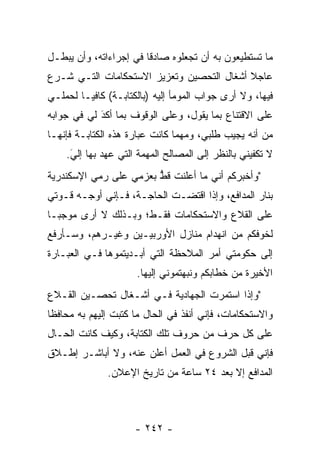 ‫ﻤﺎ ﺘﺴﺘﻁﻴﻌﻭﻥ ﺒﻪ ﺃﻥ ﺘﺠﻌﻠﻭﻩ ﺼﺎﺩﻗﺎ ﻓﻲ ﺇﺠﺭﺍﺀﺍﺘﻪ، ﻭﺃﻥ ﻴﺒﻁـل‬
                        ‫ﹰ‬
‫ﻋﺎﺠﻼ ﺃﺸﻐﺎل ﺍﻟﺘﺤﺼﻴﻥ ﻭﺘﻌﺯﻴﺯ ﺍﻻﺴﺘﺤﻜﺎﻤﺎﺕ ﺍﻟﺘـﻲ ﺸـﺭﻉ‬
                                           ‫ﹰ‬
‫ﻓﻴﻬﺎ، ﻭﻻ ﺃﺭﻯ ﺠﻭﺍﺏ ﺍﻟﻤﻭﻤﺄ ﺇﻟﻴﻪ )ﺒﺎﻟﻜﺘﺎﺒـﺔ( ﻜﺎﻓ ‪‬ـﺎ ﻟﺤﻤﻠـﻲ‬
         ‫ﻴ‬
‫ﻋﻠﻰ ﺍﻻﻗﺘﻨﺎﻉ ﺒﻤﺎ ﻴﻘﻭل، ﻭﻋﻠﻰ ﺍﻟﻭﻗﻭﻑ ﺒﻤﺎ ﺃﻜﺩ ﻟﻲ ﻓﻲ ﺠﻭﺍﺒﻪ‬
            ‫َ‬
            ‫‪‬‬
‫ﻤﻥ ﺃﻨﻪ ﻴﺠﻴﺏ ﻁﻠﺒﻲ، ﻭﻤﻬﻤﺎ ﻜﺎﻨﺕ ﻋﺒﺎﺭﺓ ﻫﺫﻩ ﺍﻟﻜﺘﺎﺒـﺔ ﻓﺈﻨﻬـﺎ‬
    ‫ﻻ ﺘﻜﻔﻴﻨﻲ ﺒﺎﻟﻨﻅﺭ ﺇﻟﻰ ﺍﻟﻤﺼﺎﻟﺢ ﺍﻟﻤﻬﻤﺔ ﺍﻟﺘﻲ ﻋﻬﺩ ﺒﻬﺎ ﺇﻟﻲ.‬
     ‫َ‬
     ‫‪‬‬
‫"ﻭﺃﺨﺒﺭﻜﻡ ﺃﻨﻲ ﻤﺎ ﺃﻋﻠﻨﺕ ﻗﻁ ﺒﻌﺯﻤﻲ ﻋﻠﻰ ﺭﻤﻲ ﺍﻹﺴﻜﻨﺩﺭﻴﺔ‬
                        ‫ﱡ‬
‫ﺒﻨﺎﺭ ﺍﻟﻤﺩﺍﻓﻊ، ﻭﺇﺫﺍ ﺍﻗﺘﻀـﺕ ﺍﻟﺤﺎﺠـﺔ، ﻓـﺈﻨﻲ ﺃﻭﺠـﻪ ﻗـﻭﺘﻲ‬
‫ﻋﻠﻰ ﺍﻟﻘﻼﻉ ﻭﺍﻻﺴﺘﺤﻜﺎﻤﺎﺕ ﻓﻘـﻁ؛ ﻭﺒـﺫﻟﻙ ﻻ ﺃﺭﻯ ﻤﻭﺠ ‪‬ـﺎ‬
  ‫ﺒ‬
‫ﻟﺨﻭﻓﻜﻡ ﻤﻥ ﺍﻨﻬﺩﺍﻡ ﻤﻨﺎﺯل ﺍﻷﻭﺭﺒﻴـﻴﻥ ﻭﻏﻴـﺭﻫﻡ، ﻭﺴـﺄﺭﻓﻊ‬
‫ﺇﻟﻰ ﺤﻜﻭﻤﺘﻲ ﺃﻤﺭ ﺍﻟﻤﻼﺤﻅﺔ ﺍﻟﺘﻲ ﺃﺒـﺩﻴﺘﻤﻭﻫﺎ ﻓـﻲ ﺍﻟﻌﺒـﺎﺭﺓ‬
                      ‫ﺍﻷﺨﻴﺭﺓ ﻤﻥ ﺨﻁﺎﺒﻜﻡ ﻭﻨﺒﻬﺘﻤﻭﻨﻲ ﺇﻟﻴﻬﺎ.‬
‫"ﻭﺇﺫﺍ ﺍﺴﺘﻤﺭﺕ ﺍﻟﺠﻬﺎﺩﻴﺔ ﻓـﻲ ﺃﺸـﻐﺎل ﺘﺤﺼـﻴﻥ ﺍﻟﻘـﻼﻉ‬
‫ﻭﺍﻻﺴﺘﺤﻜﺎﻤﺎﺕ، ﻓﺈﻨﻲ ﺃﻨﻔﺫ ﻓﻲ ﺍﻟﺤﺎل ﻤﺎ ﻜﺘﺒﺕ ﺇﻟﻴﻬﻡ ﺒﻪ ﻤﺤﺎﻓﻅﺎ‬
 ‫ﹰ‬
‫ﻋﻠﻰ ﻜل ﺤﺭﻑ ﻤﻥ ﺤﺭﻭﻑ ﺘﻠﻙ ﺍﻟﻜﺘﺎﺒﺔ، ﻭﻜﻴﻑ ﻜﺎﻨﺕ ﺍﻟﺤـﺎل‬
‫ﻓﺈﻨﻲ ﻗﺒل ﺍﻟﺸﺭﻭﻉ ﻓﻲ ﺍﻟﻌﻤل ﺃﻋﻠﻥ ﻋﻨﻪ، ﻭﻻ ﺃﺒﺎﺸـﺭ ﺇﻁـﻼﻕ‬
              ‫ﺍﻟﻤﺩﺍﻓﻊ ﺇﻻ ﺒﻌﺩ ٤٢ ﺴﺎﻋﺔ ﻤﻥ ﺘﺎﺭﻴﺦ ﺍﻹﻋﻼﻥ.‬



                     ‫- ٢٤٢ -‬
 