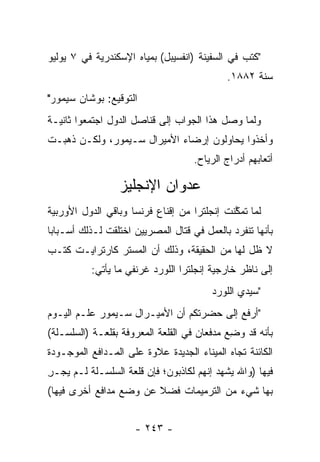 ‫"ﻜﺘﺏ ﻓﻲ ﺍﻟﺴﻔﻴﻨﺔ )ﺍﻨﻔﺴﻴﺒل( ﺒﻤﻴﺎﻩ ﺍﻹﺴﻜﻨﺩﺭﻴﺔ ﻓﻲ ٧ ﻴﻭﻟﻴﻭ‬
                                            ‫ﺴﻨﺔ ٢٨٨١.‬
‫ﺍﻟﺘﻭﻗﻴﻊ: ﺒﻭﺸﺎﻥ ﺴﻴﻤﻭﺭ"‬
‫ﻭﻟﻤﺎ ﻭﺼل ﻫﺫﺍ ﺍﻟﺠﻭﺍﺏ ﺇﻟﻰ ﻗﻨﺎﺼل ﺍﻟﺩﻭل ﺍﺠﺘﻤﻌﻭﺍ ﺜﺎﻨﻴـﺔ‬
                                               ‫‪‬‬
‫ﻭﺃﺨﺫﻭﺍ ﻴﺤﺎﻭﻟﻭﻥ ﺇﺭﻀﺎﺀ ﺍﻷﻤﻴﺭﺍل ﺴـﻴﻤﻭﺭ، ﻭﻟﻜـﻥ ﺫﻫﺒـﺕ‬
                                    ‫ﺃﺘﻌﺎﺒﻬﻡ ﺃﺩﺭﺍﺝ ﺍﻟﺭﻴﺎﺡ.‬

                 ‫ﻋﺩﻭﺍﻥ ﺍﻹﻨﺠﻠﻴﺯ‬
‫ﻟﻤﺎ ﺘﻤﻜﻨﺕ ﺇﻨﺠﻠﺘﺭﺍ ﻤﻥ ﺇﻗﻨﺎﻉ ﻓﺭﻨﺴﺎ ﻭﺒﺎﻗﻲ ﺍﻟﺩﻭل ﺍﻷﻭﺭﺒﻴﺔ‬
                                             ‫‪ ‬ﱠ‬
‫ﺒﺄﻨﻬﺎ ﺘﻨﻔﺭﺩ ﺒﺎﻟﻌﻤل ﻓﻲ ﻗﺘﺎل ﺍﻟﻤﺼﺭﻴﻴﻥ ﺍﺨﺘﻠﻘﺕ ﻟـﺫﻟﻙ ﺃﺴـﺒﺎﺒﺎ‬
 ‫‪‬‬
‫ﻻ ﻅل ﻟﻬﺎ ﻤﻥ ﺍﻟﺤﻘﻴﻘﺔ، ﻭﺫﻟﻙ ﺃﻥ ﺍﻟﻤﺴﺘﺭ ﻜﺎﺭﺘﺭﺍﻴـﺕ ﻜﺘـﺏ‬
          ‫ﺇﻟﻰ ﻨﺎﻅﺭ ﺨﺎﺭﺠﻴﺔ ﺇﻨﺠﻠﺘﺭﺍ ﺍﻟﻠﻭﺭﺩ ﻏﺭﻨﻔﻲ ﻤﺎ ﻴﺄﺘﻲ:‬
                                        ‫"ﺴﻴﺩﻱ ﺍﻟﻠﻭﺭﺩ‬
‫"ﺃﺭﻓﻊ ﺇﻟﻰ ﺤﻀﺭﺘﻜﻡ ﺃﻥ ﺍﻷﻤﻴـﺭﺍل ﺴـﻴﻤﻭﺭ ﻋﻠـﻡ ﺍﻟﻴـﻭﻡ‬
‫ﺒﺄﻨﻪ ﻗﺩ ﻭﻀﻊ ﻤﺩﻓﻌﺎﻥ ﻓﻲ ﺍﻟﻘﻠﻌﺔ ﺍﻟﻤﻌﺭﻭﻓﺔ ﺒﻘﻠﻌـﺔ )ﺍﻟﺴﻠﺴـﻠﺔ(‬
                                            ‫‪ِ ‬‬
‫ﺍﻟﻜﺎﺌﻨﺔ ﺘﺠﺎﻩ ﺍﻟﻤﻴﻨﺎﺀ ﺍﻟﺠﺩﻴﺩﺓ ﻋﻼﻭﺓ ﻋﻠﻰ ﺍﻟﻤـﺩﺍﻓﻊ ﺍﻟﻤﻭﺠـﻭﺩﺓ‬
‫ﻓﻴﻬﺎ )ﻭﺍﷲ ﻴﺸﻬﺩ ﺇﻨﻬﻡ ﻟﻜﺎﺫﺒﻭﻥ؛ ﻓﺈﻥ ﻗﻠﻌﺔ ﺍﻟﺴﻠﺴـﻠﺔ ﻟـﻡ ﻴﺠـﺭ‬
‫ِ‬
‫ﺒﻬﺎ ﺸﻲﺀ ﻤﻥ ﺍﻟﺘﺭﻤﻴﻤﺎﺕ ﻓﻀﻼ ﻋﻥ ﻭﻀﻊ ﻤﺩﺍﻓﻊ ﺃﺨﺭﻯ ﻓﻴﻬﺎ(‬
                        ‫ﹰ‬


                     ‫- ٣٤٢ -‬
 