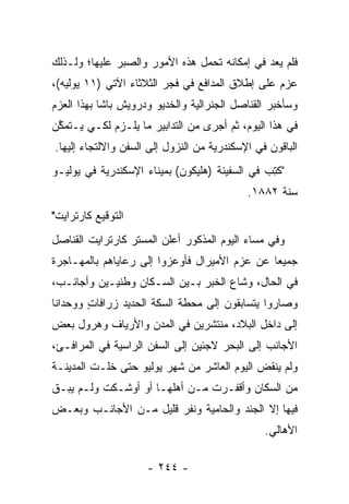 ‫ﻓﻠﻡ ﻴﻌﺩ ﻓﻲ ﺇﻤﻜﺎﻨﻪ ﺘﺤﻤل ﻫﺫﻩ ﺍﻷﻤﻭﺭ ﻭﺍﻟﺼﺒﺭ ﻋﻠﻴﻬﺎ؛ ﻭﻟـﺫﻟﻙ‬
                                ‫‪‬‬
‫ﻋﺯﻡ ﻋﻠﻰ ﺇﻁﻼﻕ ﺍﻟﻤﺩﺍﻓﻊ ﻓﻲ ﻓﺠﺭ ﺍﻟﺜﻼﺜﺎﺀ ﺍﻵﺘﻲ )١١ ﻴﻭﻟﻴﻪ(،‬
‫ﻭﺴﺄﺨﺒﺭ ﺍﻟﻘﻨﺎﺼل ﺍﻟﺠﻨﺭﺍﻟﻴﺔ ﻭﺍﻟﺨﺩﻴﻭ ﻭﺩﺭﻭﻴﺵ ﺒﺎﺸﺎ ﺒﻬﺫﺍ ﺍﻟﻌﺯﻡ‬
‫ﻓﻲ ﻫﺫﺍ ﺍﻟﻴﻭﻡ، ﺜﻡ ﺃﺠﺭﻯ ﻤﻥ ﺍﻟﺘﺩﺍﺒﻴﺭ ﻤﺎ ﻴﻠـﺯﻡ ﻟﻜـﻲ ﻴـﺘﻤﻜﻥ‬
 ‫ﱠ‬
‫ﺍﻟﺒﺎﻗﻭﻥ ﻓﻲ ﺍﻹﺴﻜﻨﺩﺭﻴﺔ ﻤﻥ ﺍﻟﻨﺯﻭل ﺇﻟﻰ ﺍﻟﺴﻔﻥ ﻭﺍﻻﻟﺘﺠﺎﺀ ﺇﻟﻴﻬﺎ.‬
‫"ﻜﺘﺏ ﻓﻲ ﺍﻟﺴﻔﻴﻨﺔ )ﻫﻠﻴﻜﻭﻥ( ﺒﻤﻴﻨﺎﺀ ﺍﻹﺴﻜﻨﺩﺭﻴﺔ ﻓﻲ ﻴﻭﻟﻴـﻭ‬
                                               ‫ﹸِ ‪‬‬
                                            ‫ﺴﻨﺔ ٢٨٨١.‬
‫ﺍﻟﺘﻭﻗﻴﻊ ﻜﺎﺭﺘﺭﺍﻴﺕ"‬
‫ﻭﻓﻲ ﻤﺴﺎﺀ ﺍﻟﻴﻭﻡ ﺍﻟﻤﺫﻜﻭﺭ ﺃﻋﻠﻥ ﺍﻟﻤﺴﺘﺭ ﻜﺎﺭﺘﺭﺍﻴﺕ ﺍﻟﻘﻨﺎﺼل‬
‫ﺠﻤﻴﻌﺎ ﻋﻥ ﻋﺯﻡ ﺍﻷﻤﻴﺭﺍل ﻓﺄﻭﻋﺯﻭﺍ ﺇﻟﻰ ﺭﻋﺎﻴﺎﻫﻡ ﺒﺎﻟﻤﻬـﺎﺠﺭﺓ‬
                                               ‫‪‬‬
‫ﻓﻲ ﺍﻟﺤﺎل، ﻭﺸﺎﻉ ﺍﻟﺨﺒﺭ ﺒـﻴﻥ ﺍﻟﺴـﻜﺎﻥ ﻭﻁﻨﻴـﻴﻥ ﻭﺃﺠﺎﻨـﺏ،‬
‫ﻭﺼﺎﺭﻭﺍ ﻴﺘﺴﺎﺒﻘﻭﻥ ﺇﻟﻰ ﻤﺤﻁﺔ ﺍﻟﺴﻜﺔ ﺍﻟﺤﺩﻴﺩ ﺯﺭﺍﻓﺎﺕ ﻭﻭﺤﺩﺍﻨﺎ‬
 ‫ﹰ‬      ‫ٍ‬
‫ﺇﻟﻰ ﺩﺍﺨل ﺍﻟﺒﻼﺩ، ﻤﻨﺘﺸﺭﻴﻥ ﻓﻲ ﺍﻟﻤﺩﻥ ﻭﺍﻷﺭﻴﺎﻑ ﻭﻫﺭﻭل ﺒﻌﺽ‬
‫ﺍﻷﺠﺎﻨﺏ ﺇﻟﻰ ﺍﻟﺒﺤﺭ ﻻﺠﺌﻴﻥ ﺇﻟﻰ ﺍﻟﺴﻔﻥ ﺍﻟﺭﺍﺴﻴﺔ ﻓﻲ ﺍﻟﻤﺭﺍﻓـﺊ،‬
‫ﻭﻟﻡ ﻴﻨﻘﺽ ﺍﻟﻴﻭﻡ ﺍﻟﻌﺎﺸﺭ ﻤﻥ ﺸﻬﺭ ﻴﻭﻟﻴﻭ ﺤﺘﻰ ﺨﻠـﺕ ﺍﻟﻤﺩﻴﻨـﺔ‬
‫ﻤﻥ ﺍﻟﺴﻜﺎﻥ ﻭﺃﻗﻔـﺭﺕ ﻤـﻥ ﺃﻫﻠﻬـﺎ ﺃﻭ ﺃﻭﺸـﻜﺕ ﻭﻟـﻡ ﻴﺒـﻕ‬
‫ﻓﻴﻬﺎ ﺇﻻ ﺍﻟﺠﻨﺩ ﻭﺍﻟﺤﺎﻤﻴﺔ ﻭﻨﻔﺭ ﻗﻠﻴل ﻤـﻥ ﺍﻷﺠﺎﻨـﺏ ﻭﺒﻌـﺽ‬
                                                ‫ﺍﻷﻫﺎﻟﻲ.‬

                     ‫- ٤٤٢ -‬
 