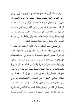 ‫ﻭﻓﻲ ﻤﺴﺎﺀ ﺍﻟﻴﻭﻡ ﻨﻔﺴﻪ ﺘﻭﺠﻪ ﺍﻟﻤﺴﺘﺭ ﻜﺎﺭﺘﺭﺍﻴﺕ ﺇﻟﻰ ﺴﺭﺍﻱ‬
                          ‫‪‬‬
‫ﺭﺃﺱ ﺍﻟﺘﻴﻥ، ﻭﺃﻋﻠﻥ ﻟﻠﺨﺩﻴﻭ ﺒﺼﻔﺔ ﺭﺴﻤﻴﺔ ﻋﻥ ﻋﺯﻡ ﺍﻷﻤﻴـﺭﺍل‬
‫ﻋﻠﻰ ﻤﺒﺎﺸﺭﺓ ﺍﻟﻘﺘﺎل ﺼﺒﺎﺡ ﺍﻟﺜﻼﺜﺎﺀ ١١ ﻴﻭﻟﻴـﻭ ﺴـﻨﺔ ٢٨٨١،‬
‫ﺜﻡ ﺃﺸﺎﺭ ﻋﻠﻴﻪ ﺒﺄﻥ ﻴﺘﺭﻙ ﺴﺭﺍﻱ ﺭﺃﺱ ﺍﻟﺘﻴﻥ ﻭﻴﻠﺠﺄ ﺇﻟﻰ ﺴـﺭﺍﻱ‬
‫ﺍﻟﺭﻤل، ﻭﺒﻌﺩ ﺫﻟﻙ ﻗﺼﺩ ﺩﺭﻭﻴـﺵ ﺒﺎﺸـﺎ ﻓﻠـﻡ ﻴﺠـﺩﻩ ﻓﻜﺘـﺏ‬
‫ﺇﻟﻴﻪ ﺒﺼﻔﺔ ﺭﺴﻤﻴﺔ ﺃﻴﻀﺎ ﻴﻁﻠﺏ ﺇﻟﻴﻪ ﺒﺄﻥ ﻴﺤﺎﻓﻅ ﻋﻠـﻰ ﺤﻴـﺎﺓ‬
                                ‫‪‬‬
             ‫ﺍﻟﺨﺩﻴﻭ، ﻭﺃﻨﻪ ﻤﺴﺌﻭل ﻋﻤﺎ ﻋﺴﺎﻩ ﻴﺼﻴﺏ ﺍﻟﺨﺩﻴﻭ.‬
‫ﻭﻓﻲ ﺼﺒﺎﺡ ﺍﻟﻴﻭﻡ ﺍﻟﻌﺎﺸﺭ ﺃﺭﺴل ﺍﻷﻤﻴﺭﺍل ﻜﺘﺎﺒﺔ ﺇﻟﻰ ﻁﻠﺒـﺔ‬
‫ﺒﺎﺸﺎ ﻗﻭﻤﻨﺩﺍﻥ ﻤﻭﻗﻊ ﺍﻹﺴﻜﻨﺩﺭﻴﺔ ﻤﺅﻗﺘﺎ ﻭﺭﺌﻴﺱ ﺤﺎﻤﻴﺘﻬﺎ، ﻁﻠﺏ‬
                    ‫ﹰ‬
‫ﻓﻴﻪ ﺇﻨﺯﺍل ﺠﻤﻴﻊ ﺍﻟﻤﺩﺍﻓﻊ ﺍﻟﻤﺘﺴﻠﺤﺔ ﺒﻬﺎ ﻁـﻭﺍﺒﻰ ﺍﺴـﺘﺤﻜﺎﻤﺎﺕ‬
‫ﺍﻹﺴﻜﻨﺩﺭﻴﺔ ﻤﻥ ﻁﺎﺒﻴﺔ ﺍﻟﻤﻜﺱ ﺇﻟﻰ ﻁﺎﺒﻴﺔ ﺒﺭﺝ ﺍﻟﺴﻠﺴﻠﺔ، ﻭﻴﺩﻋﻲ‬
‫ﺯﻭﺭﺍ ﺒﺄﻨﻪ ﺸﺎﻫﺩ ﻤﺭﺍﻜﺏ ﺸﺭﺍﻋﻴﺔ ﻤﺸﺤﻭﻨﺔ ﺒﺎﻷﺤﺠـﺎﺭ ﺘﻔـﺭﻍ‬
                                              ‫‪‬‬
‫ﻤﺸﺤﻭﻨﺎﺘﻬﺎ ﻓﻲ ﺒﻭﻏﺎﺯ ﺍﻟﻤﻴﻨﺎﺀ ﺒﻘﺼﺩ ﺴـﺩ ﺍﻟﺒﻭﻏـﺎﺯ ﻭﺤـﺒﺱ‬
‫ﺍﻟﻤﺭﺍﻜﺏ ﺍﻹﻨﺠﻠﻴﺯﻴﺔ، ﻭﺃﻨﻪ ﺇﻥ ﻤﺎﻨﻊ ﻓﻲ ﺇﻨﺯﺍل ﺍﻟﻤـﺩﺍﻓﻊ ﺃﻤـﺭ‬
‫ﺒﺈﻁﻼﻕ ﻤﺩﺍﻓﻊ ﺍﻷﺴﻁﻭل ﻋﻠﻰ ﺍﻟﻤﺩﻴﻨﺔ ﻭﺍﻻﺴﺘﺤﻜﺎﻤﺎﺕ ﺼـﺒﺎﺡ‬
‫ﺒﺎﻜﺭ ﻓﻴﺩﻤﺭﻫﺎ ﺘﺩﻤﻴﺭﺍ، ﻭﻴﻘﻭل ﻓﻴﻪ ﺃﻴ ‪‬ـﺎ: "ﺃﺭﺴـﻠﻨﺎ ﻜﺘﺎﺒـﺎﺕ‬
                    ‫ﻀ‬                ‫‪‬‬        ‫‪‬‬
‫ﺭﺴﻤﻴﺔ ﺇﻟﻰ ﻜل ﻤﻥ ﺩﺭﻭﻴﺵ ﺒﺎﺸﺎ ﺍﻟﻤﻨﺩﻭﺏ ﺍﻟﺴﻠﻁﺎﻨﻲ ﺍﻟﻌـﺎﻟﻲ،‬
                                                ‫‪‬‬
‫ﻭﺭﺍﻏﺏ ﺒﺎﺸـﺎ ﺭﺌـﻴﺱ ﺍﻟـﻭﺯﺍﺭﺓ ﺍﻟﻤﺼـﺭﻴﺔ ﺃﻋﻠـﻥ ﻟﻬﻤـﺎ‬


                     ‫- ٥٤٢ -‬
 