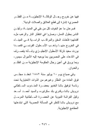 ‫ﻓﻴﻬﺎ ﻋﻥ ﺨﺭﻭﺝ ﺭﺠـﺎل ﺍﻟﻭﻜﺎﻟـﺔ ﺍﻹﻨﺠﻠﻴﺯﻴـﺔ ﻤـﻥ ﺍﻟﻘﻁـﺭ‬
       ‫ﺍﻟﻤﺼﺭﻱ؛ ﺇﺸﺎﺭﺓ ﺇﻟﻰ ﻗﻁﻊ ﺍﻟﻌﻼﺌﻕ ﻭﺍﻟﺼﻼﺕ ﺍﻟﻭﺩﻴﺔ".‬
‫ﻓﺴﺭﻋﺎﻥ ﻤﺎ ﻋﻡ ﺍﻟﺨﻭﻑ ﻜل ﻤﻥ ﺒﻘﻲ ﻓﻲ ﺍﻟﻤﺩﻴﻨـﺔ، ﻭﺃﻴﻘـﻥ‬
                        ‫‪‬‬          ‫َ‬
                                    ‫‪‬‬
‫ﺍﻟﻨﺎﺱ ﺒﺤﻠﻭل ﺍﻟﺩﻤﺎﺭ، ﻭﺼﺎﺭﻭﺍ ﻓﻲ ﺍﻨﺘﻅﺎﺭ ﺍﻟﻨﺎﺭ ﻭﺍﻟﺭﻋﺏ ﻤلﺀ‬
‫ﺃﻓﺌﺩﺘﻬﻡ؛ ﻓﺄﺨﺫﺕ ﺍﻟﺴﻔﻥ ﻭﺍﻟﻤﺭﺍﻜـﺏ ﺍﻟﺭﺍﺴـﻴﺔ ﻓـﻲ ﺍﻟﻤﻴﻨـﺎﺀ‬
‫ﻓﻲ ﺍﻟﺨﺭﻭﺝ ﻤﻨﻬـﺎ ﻭﺫﻫـﺏ ﺍﻷﺴـﻁﻭل ﺍﻟﻔﺭﻨﺴـﻲ ﻗﺎﺼـﺩﺍ‬
 ‫‪‬‬
‫ﺒﻭﺭﺕ ﺴﻌﻴﺩ ﺘﺎﺭﻜﺎ ﺍﻷﺴﻁﻭل ﺍﻹﻨﺠﻠﻴـﺯﻱ ﻭﺸـﺄﻨﻪ ﻴﺘﺼـﺭﻑ‬
 ‫‪‬‬
 ‫َ‬                              ‫ﹰ‬
‫ﻓﻲ ﺍﻻﺩﻋﺎﺀ ﻋﻠﻰ ﺍﻟﻤﺼﺭﻴﻴﻥ ﺒﻤﺎ ﻴﻭﺤﻴﻪ ﺇﻟﻴﻪ ﺍﻷﻤﻴﺭﺍل ﺴﻴﻤﻭﺭ،‬
‫ﻭﺒﻤﺎ ﻴﺭﻭﻕ ﻓﻲ ﺃﻋﻴﻥ ﺭﺠﺎل ﺍﻟﺤﻜﻭﻤﺔ ﺍﻹﻨﺠﻠﻴﺯﻴﺔ ﻤـﻥ ﺍﻟﻅﻠـﻡ‬
                                            ‫ﻭﺍﻟﻌﺩﻭﺍﻥ.‬
‫ﻭﻓﻲ ﺼﺒﺎﺡ ﻴﻭﻡ ٠١ ﻴﻭﻟﻴﻭ ﺴﻨﺔ ٢٨٨١ ﺍﻨﻌﻘـﺩ ﻤﺠﻠـﺱ‬
‫ﻓﻭﻕ ﺍﻟﻌﺎﺩﺓ ﻤﻥ ﺍﻟﻨﻅﺎﺭ ﻭﻏﻴﺭﻫﻡ ﻤﻥ ﺍﻟﺫﻭﺍﺕ ﺍﻻﺨﺘﻴﺎﺭﻴﺔ ﺘﺤﺕ‬
                                 ‫ﱠ‬
‫ﺭﺌﺎﺴﺔ ﺘﻭﻓﻴﻕ ﺒﺎﺸﺎ ﺍﻟﺨﺩﻴﻭ ﺒﺤﻀـﺭﺓ ﺍﻟﻤﻨـﺩﻭﺏ ﺍﻟﺴـﻠﻁﺎﻨﻲ‬
‫ﺩﺭﻭﻴﺵ ﺒﺎﺸﺎ، ﻭﻗﺩﺭﻱ ﺒﻙ ﺴﻜﺭﺘﻴﺭﻩ، ﻭﺍﻟﺴﻴﺩ ﺃﺤﻤـﺩ ﺃﺴـﻌﺩ‬
‫ﻭﻜﻴل ﺍﻟﻔﺭﺍﺸﺔ ﺍﻟﻨﺒﻭﻴﺔ ﻋﻥ ﺍﻟﺤﻀـﺭﺓ ﺍﻟﺴـﻠﻁﺎﻨﻴﺔ ﺍﻟﻤﺭﺴـل‬
‫ﻤﻊ ﺩﺭﻭﻴﺵ ﺒﺎﺸﺎ ﻟﻠﻨﻅﺭ ﻓﻲ ﺍﻟﻤﺴﺄﻟﺔ ﺍﻟﻤﺼﺭﻴﺔ ﺍﻟﺘﻲ ﺍﺒﺘﺩﻋﺘﻬﺎ‬
                                   ‫ﺍﻟﻤﻁﺎﻤﻊ ﺍﻹﻨﺠﻠﻴﺯﻴﺔ.‬



                    ‫- ٦٤٢ -‬
 