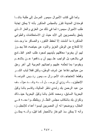 ‫ﻭﻟﻤﺎ ﺘ ِﻲ ﻜﺘﺎﺏ ﺍﻷﻤﻴﺭﺍل ﺴﻴﻤﻭﺭ ﺍﻟﻤﺭﺴل ﺇﻟﻰ ﻁﻠﺒﺔ ﺒﺎﺸـﺎ‬
                                          ‫ﹸﻠ‬
‫ﻗﻭﻤﻨﺩﺍﻥ ﺍﻟﻤﺩﻴﻨﺔ ﺘﻘﺭﺭ ﺒﺎﻟﻤﺠﻠﺱ ﺍﻟﻤﺫﻜﻭﺭ ﺒﺄﻨﻪ ﻻ ﻴﻤﻜﻥ ﺇﺠﺎﺒﺔ‬
                                   ‫َ‬
                                   ‫‪‬‬
‫ﻁﻠﺏ ﺍﻷﻤﻴﺭﺍل ﺴﻴﻤﻭﺭ؛ ﻟﻤﺎ ﻓﻲ ﺫﻟﻙ ﻤﻥ ﺍﻟﺨﺯﻱ ﻭﺍﻟﻌﺎﺭ ﺍﻟـﺫﻱ‬
‫ﻴﻠﺤﻕ ﺒﺎﻟﻤﺼﺭﻴﻴﻥ ﺇﻟﻰ ﺍﻷﺒﺩ ﺤﻴﺙ ﺇﻥ ﺍﻻﺴﺘﺤﻜﺎﻤﺎﺕ ﻭﺍﻟﻁﻭﺍﺒﻲ‬
‫ﺍﻟﻤﺫﻜﻭﺭﺓ ﻤﺎ ﺃﻨﺸﺌﺕ ﺇﻻ ﻟﺤﻔﻅ ﺍﻟﺜﻐﻭﺭ، ﻭﺍﻟﻌﺴﺎﻜﺭ ﻤﺎ ﻭﺠـﺩﺕ‬
‫ﺇﻻ ﻟﻠﺩﻓﺎﻉ ﻋﻥ ﺍﻟﻭﻁﻥ ﺍﻟﻌﺯﻴﺯ ﻭﺍﻟﺫﻭﺩ ﻋﻥ ﺤﻴﺎﻀﻪ، ﻓﻼ ﻴﺠـﻭﺯ‬
‫ﻟﻬﻡ ﺃﻥ ﻴﺨﺭﺒﻭﺍ ﻤﻌﺎﻗﻠﻬﻡ ﺒﺄﻴﺩﻴﻬﻡ ﻟﻤﺠﺭﺩ ﻁﻠﺏ ﺍﻟﻌﺩﻭ ﺍﻟﻁـﺎﻤﻊ‬
‫ﻓﻲ ﺒﻼﺩﻫﻡ، ﺒل ﺍﻟﻭﺍﺠﺏ ﻋﻠـﻴﻬﻡ ﺃﻥ ﻴـﺩﺍﻓﻌﻭﺍ ﻋـﻥ ﺒﻼﺩﻫـﻡ‬
‫ﻭﻴﻘﻭﻤﻭﺍ ﺒﻤﺎ ﺘﺤﺘﻤﻪ ﻋﻠﻴﻬﻡ ﻭﺍﺠﺒﺎﺘﻬﻡ ﺍﻟﺤﺭﺒﻴﺔ ﺇﻟﻰ ﺁﺨﺭ ﺭﻤﻕ‬
                                     ‫ﱢ‬
‫ﻤﻥ ﺤﻴﺎﺘﻬﻡ ﺩﻓﺎﻋﺎ ﻋﻥ ﺸﺭﻑ ﺍﻟﻭﻁﻥ، ﻭﻟﻜﻥ ﻗﻔﻼ ﻟﺒﺎﺏ ﺍﻟﺸـﺭ‬
           ‫ﹰ‬                       ‫‪‬‬
‫ﻭﻗﻁﻌﺎ ﻻﺤﺘﺠﺎﺠـﺎﺕ ﺍﻷﻤﻴـﺭﺍل ﺴـﻴﻤﻭﺭ ﺭﺌـﻴﺱ ﺍﻟﺩﻭﻨﻤـﺔ‬
                                          ‫‪‬‬
‫ﺍﻹﻨﺠﻠﻴﺯﻴــﺔ، ﺭﺅﻱ ﺃﻥ ﻴﺭﺴــل ﻟــﻪ ﻭﻓــﺩ ﻤﺅﻟــﻑ‬
 ‫ـ‬      ‫ـ‬     ‫ـ‬    ‫ـ‬              ‫ـ‬
‫ﻤﻥ ﻋﺒﺩ ﺍﻟﺭﺤﻤﻥ ﺒﻙ ﺭﺸﺩﻱ ﻨﺎﻅﺭ ﺍﻟﻤﺎﻟﻴﺔ، ﻭﻗﺎﺴﻡ ﺒﺎﺸﺎ ﻭﻜﻴل‬
‫ﺍﻟﺒﺤﺭﻴﺔ ﺍﻟﺴﺎﺒﻕ، ﻭﻤﺤﻤﺩ ﻜﺎﻤل ﺒﺎﺸﺎ ﻭﻜﻴل ﺍﻟﺒﺤﺭﻴﺔ ﺤﻴﻨـﺫﺍﻙ‬
‫ﻭﺘﻜﺭﺍﻥ ﺒﻙ ﺒﺎﺸﻜﺎﺘﺏ ﻤﺠﻠﺱ ﺍﻟﻨ ﱠـﺎﺭ ﻭﻴﺘﻠﻁﻔـﻭﺍ ﻤﻌـﻪ ﻓـﻲ‬
             ‫ﱠ‬        ‫ﻅ‬
‫ﺍﻟﻤﻘﺎل، ﻭﻴﻭﻀﺤﻭﺍ ﻟﻪ ﺃﻥ ﺍﻟﻤﺼﺭﻴﻴﻥ ﻟﻴﺴﻭﺍ ﺃﻋﺩﺍﺀ ﻟﻺﻨﺠﻠﻴـﺯ،‬
          ‫‪‬‬                             ‫ِ‬
‫ﻭﺃﻨﻪ ﻻ ﻴﻤﻜﻥ ﺴﺩ ﺍﻟﺒﻭﻏﺎﺯ ﺒﺎﻷﺤﺠﺎﺭ ﻜﻤﺎ ﻗﻴل، ﻭﺃﻨـﻪ ﻴﻤﻜـﻥ‬
                                     ‫‪َ‬‬




                    ‫- ٧٤٢ -‬
 