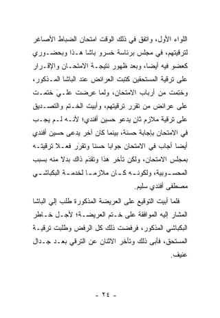 ‫ﺍﻟﻠﻭﺍﺀ ﺍﻷﻭل، ﻭﺍﺘﻔﻕ ﻓﻲ ﺫﻟﻙ ﺍﻟﻭﻗﺕ ﺍﻤﺘﺤﺎﻥ ﺍﻟﻀﺒﺎﻁ ﺍﻷﺼﺎﻏﺭ‬
‫ﻟﺘﺭﻗﻴﺘﻬﻡ، ﻓﻲ ﻤﺠﻠﺱ ﺒﺭﺌﺎﺴﺔ ﺨﺴﺭﻭ ﺒﺎﺸﺎ ﻫـﺫﺍ ﻭﺒﺤﻀـﻭﺭﻱ‬
‫ﻜﻌﻀﻭ ﻓﻴﻪ ﺃﻴﻀﺎ، ﻭﺒﻌﺩ ﻅﻬﻭﺭ ﻨﺘﻴﺠـﺔ ﺍﻻﻤﺘﺤـﺎﻥ ﻭﺍﻹﻗـﺭﺍﺭ‬
                                     ‫‪‬‬
‫ﻋﻠﻰ ﺘﺭﻗﻴﺔ ﺍﻟﻤﺴﺘﺤﻘﻴﻥ ﻜﺘﺒﺕ ﺍﻟﻌﺭﺍﺌﺽ ﻋﻨﺩ ﺍﻟﺒﺎﺸﺎ ﺍﻟﻤـﺫﻜﻭﺭ،‬
‫ﻭﺨﺘﻤﺕ ﻤﻥ ﺃﺭﺒﺎﺏ ﺍﻻﻤﺘﺤﺎﻥ، ﻭﻟﻤﺎ ﻋﺭﻀﺕ ﻋﻠـﻲ ﺨﺘﻤـﺕ‬
      ‫َ‬
      ‫‪‬‬     ‫‪ ِ ‬‬                      ‫ﹸِ ‪‬‬
‫ﻋﻠﻰ ﻋﺭﺍﺌﺽ ﻤﻥ ﺘﻘﺭﺭ ﺘﺭﻗﻴﺘﻬﻡ، ﻭﺃﺒﻴﺕ ﺍﻟﺨـﺘﻡ ﻭﺍﻟﺘﺼـﺩﻴﻕ‬
                                     ‫‪‬‬
‫ﻋﻠﻰ ﺘﺭﻗﻴﺔ ﻤﻼﺯﻡ ﺜﺎﻥ ﻴﺩﻋﻭ ﺤﺴﻴﻥ ﺃﻓﻨﺩﻱ؛ ﻷﻨـﻪ ﻟـﻡ ﻴﺠـﺏ‬
                               ‫ٍ‬
‫ﻓﻲ ﺍﻻﻤﺘﺤﺎﻥ ﺒﺈﺠﺎﺒﺔ ﺤﺴﻨﺔ، ﺒﻴﻨﻤﺎ ﻜﺎﻥ ﺁﺨﺭ ﻴﺩﻋﻰ ﺤﺴﻴﻥ ﺃﻓﻨﺩﻱ‬
‫ﺃﻴﻀﺎ ﺃﺠﺎﺏ ﻓﻲ ﺍﻻﻤﺘﺤﺎﻥ ﺠﻭﺍﺒﺎ ﺤﺴﻨﺎ ﻭﺘﻘﺭﺭ ﻓﻌـﻼ ﺘﺭﻗﻴﺘـﻪ‬
        ‫ﹰ‬     ‫َ‬
              ‫‪‬‬     ‫ﹰ‬    ‫‪‬‬                     ‫‪‬‬
‫ﺒﻤﺠﻠﺱ ﺍﻻﻤﺘﺤﺎﻥ، ﻭﻟﻜﻥ ﺘﺄﺨﺭ ﻫﺫﺍ ﻭﺘﻘﺩﻡ ﺫﺍﻙ ﺒﺩﻻ ﻤﻨﻪ ﺒﺴﺒﺏ‬
                  ‫َ‬
                  ‫‪‬‬
‫ﺍﻟﻤﺤﺴ ـﻭﺒﻴﺔ، ﻭﻟﻜﻭﻨ ـﻪ ﻜ ـﺎﻥ ﻤﻼﺯﻤ ـﺎ ﻟﺨﺩﻤ ـﺔ ﺍﻟﺒﻜﺒﺎﺸ ـﻲ‬
 ‫ـ‬          ‫ـ‬         ‫‪‬‬      ‫ـ ـ‬               ‫ـ‬
                                    ‫ﻤﺼﻁﻔﻰ ﺃﻓﻨﺩﻱ ﺴﻠﻴﻡ.‬
‫ﻓﻠﻤﺎ ﺃﺒﻴﺕ ﺍﻟﺘﻭﻗﻴﻊ ﻋﻠﻰ ﺍﻟﻌﺭﻴﻀﺔ ﺍﻟﻤﺫﻜﻭﺭﺓ ﻁﻠﺏ ﺇﻟﻲ ﺍﻟﺒﺎﺸﺎ‬
       ‫‪‬‬                                          ‫‪‬‬
‫ﺍﻟﻤﺸﺎﺭ ﺇﻟﻴﻪ ﺍﻟﻤﻭﺍﻓﻘﺔ ﻋﻠﻰ ﺨـﺘﻡ ﺍﻟﻌﺭﻴﻀـﺔ؛ ﻷﺠـل ﺨـﺎﻁﺭ‬
‫ﺍﻟﺒﻜﺒﺎﺸﻲ ﺍﻟﻤﺫﻜﻭﺭ، ﻓﺭﻓﻀﺕ ﺫﻟﻙ ﻜل ﺍﻟﺭﻓﺽ ﻭﻁﻠﺒﺕ ﺘﺭﻗﻴـﺔ‬
‫ﺍﻟﻤﺴﺘﺤﻕ، ﻓﺄﺒﻰ ﺫﻟﻙ ﻭﺘﺄﺨﺭ ﺍﻻﺜﻨﺎﻥ ﻋﻥ ﺍﻟﺘﺭﻗﻲ ﺒﻌـﺩ ﺠـﺩﺍل‬
                                                 ‫ﻋﻨﻴﻑ.‬




                      ‫- ٤٢ -‬
 