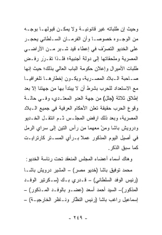 ‫ﻭﺤﻴﺙ ﺇﻥ ﻁﻠﺒﺎﺘﻪ ﻏﻴﺭ ﻗﺎﻨﻭﻨﻴـﺔ ﻭﻻ ﻴﻤﻜـﻥ ﻗﺒﻭﻟﻬـﺎ ﺒﻭﺠـﻪ‬
‫ﻤﻥ ﺍﻟﻭﺠـﻭﻩ ﺨﺼﻭ ‪‬ـﺎ ﻭﺃﻥ ﺍﻟﻔﺭﻤـﺎﻥ ﺍﻟﺴـﻠﻁﺎﻨﻲ ﻴﺤﺠـﺭ‬
                               ‫ﺼ‬
‫ﻋﻠﻰ ﺍﻟﺨﺩﻴﻭ ﺍﻟﺘﺼﺭﻑ ﻓﻲ ﺇﻋﻁﺎﺀ ﻗﻴﺩ ﺸـﺒﺭ ﻤـﻥ ﺍﻷﺭﺍﻀـﻲ‬
                               ‫ُ‬
                               ‫‪‬‬
‫ﺍﻟﻤﺼﺭﻴﺔ ﻭﻤﻠﺤﻘﺎﺘﻬﺎ ﺇﻟﻰ ﺩﻭﻟﺔ ﺃﺠﻨﺒﻴﺔ؛ ﻓﻠـﺫﺍ ﺘﻘـﺭﺭ ﺭﻓـﺽ‬
      ‫َ‬
      ‫‪‬‬
‫ﻁﻠﺒﺎﺕ ﺍﻷﻤﻴﺭﺍل ﻭﺇﻋﻼﻥ ﺤﻜﻭﻤﺔ ﺍﻟﺒﺎﺏ ﺍﻟﻌﺎﻟﻲ ﺒﺫﻟﻙ؛ ﺤﻴﺙ ﺇﻨﻬﺎ‬
‫ﺼـﺎﺤﺒﺔ ﺍﻟـﺒﻼﺩ ﺍﻟﻤﺼـﺭﻴﺔ، ﻭﻴﻜـﻭﻥ ﺇﺨﻁﺎﺭﻫـﺎ ﺘﻠﻐﺭﺍﻓﻴـﺎ‬
  ‫‪‬‬        ‫ـ‬         ‫ـ‬        ‫ـ‬        ‫ـ‬       ‫ـ‬
‫ﻤﻊ ﺍﻻﺴﺘﻌﺩﺍﺩ ﻟﻠﺤﺭﺏ ﺒﺸﺭﻁ ﺃﻥ ﻻ ﻴﺒﺘﺩﺃ ﺒﻬﺎ ﻤﻥ ﺠﻬﺘﻨﺎ ﺇﻻ ﺒﻌﺩ‬
‫ﺇﻁﻼﻕ ﺜﻼﺜﺔ )ﺠﻠل( ﻤﻥ ﺠﻬﺔ ﺍﻟﻌﺩﻭ ﺍﻟﻤﻌﺘـﺩﻱ، ﻭﻓـﻲ ﺤﺎﻟـﺔ‬
‫ﻭﻗﻭﻉ ﺍﻟﺤﺭﺏ ﺤﻘﻴﻘﺔ ﺘﻌﻠﻥ ﺍﻷﺤﻜﺎﻡ ﺍﻟﻌﺭﻓﻴﺔ ﻓﻲ ﺠﻤﻴﻊ ﺍﻟـﺒﻼﺩ‬
‫ﺍﻟﻤﺼﺭﻴﺔ، ﻭﺒﻌﺩ ﺫﻟﻙ ﺍﺭﻓﺽ ﺍﻟﻤﺠﻠـﺱ ﺜـﻡ ﺍﻨﺘﻘـل ﺍﻟﺨـﺩﻴﻭ‬
‫ﻭﺩﺭﻭﻴﺵ ﺒﺎﺸﺎ ﻭﻤﻥ ﻤﻌﻬﻤﺎ ﻤﻥ ﺭﺃﺱ ﺍﻟﺘﻴﻥ ﺇﻟﻰ ﺴﺭﺍﻱ ﺍﻟﺭﻤل‬
                                  ‫‪ْ‬‬
‫ﻓﻲ ﺃﺼﻴل ﺍﻟﻴﻭﻡ ﺍﻟﻤﺫﻜﻭﺭ ﻋﻤﻼ ﺒـﺭﺃﻱ ﺍﻟﻤﺴـﺘﺭ ﻜﺎﺭﺘﺭﺍﻴـﺕ‬
                        ‫ﹰ‬
                                       ‫ﻜﻤﺎ ﺴﺒﻕ ﺍﻟﺫﻜﺭ.‬
‫ﻭﻫﺎﻙ ﺃﺴﻤﺎﺀ ﺃﻋﻀﺎﺀ ﺍﻟﻤﺠﻠﺱ ﺍﻟﻤﻨﻌﻘﺩ ﺘﺤﺕ ﺭﺌﺎﺴﺔ ﺍﻟﺨﺩﻴﻭ:‬
‫ﻤﺤﻤﺩ ﺘﻭﻓﻴﻕ ﺒﺎﺸﺎ )ﺨﺩﻴﻭ ﻤﺼﺭ( – ﺍﻟﻤﺸﻴﺭ ﺩﺭﻭﻴﺵ ﺒﺎﺸـﺎ‬
‫)ﺭﺌﻴﺱ ﺍﻟﻭﻓﺩ ﺍﻟﺴﻠﻁﺎﻨﻲ( – ﻗـﺩﺭﻱ ﺒـﻙ )ﺴـﻜﺭﺘﻴﺭ ﺍﻟﻭﻓـﺩ‬
‫ﺍﻟﻤﺫﻜﻭﺭ(– ﺍﻟﺴﻴﺩ ﺃﺤﻤﺩ ﺃﺴﻌﺩ )ﻋﻀـﻭ ﺒﺎﻟﻭﻓـﺩ ﺍﻟﻤـﺫﻜﻭﺭ( –‬
‫ﺇﺴﻤﺎﻋﻴل ﺭﺍﻏﺏ ﺒﺎﺸﺎ )ﺭﺌﻴﺱ ﺍﻟﻨﻅﺎﺭ ﻭﻨـﺎﻅﺭ ﺍﻟﺨﺎﺭﺠﻴـﺔ( –‬
                      ‫ﱠ‬


                    ‫- ٩٤٢ -‬
 