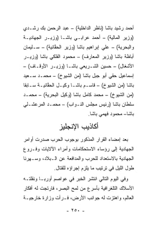 ‫ﺃﺤﻤﺩ ﺭﺸﻴﺩ ﺒﺎﺸﺎ )ﻨﺎﻅﺭ ﺍﻟﺩﺍﺨﻠﻴﺔ( – ﻋﺒﺩ ﺍﻟﺭﺤﻤﻥ ﺒﻙ ﺭﺸـﺩﻱ‬
‫)ﻭﺯﻴﺭ ﺍﻟﻤﺎﻟﻴﺔ( – ﺃﺤﻤﺩ ﻋﺭﺍﺒـﻲ ﺒﺎﺸـﺎ )ﻭﺯﻴـﺭ ﺍﻟﺠﻬﺎﺩﻴـﺔ‬
‫ﻭﺍﻟﺒﺤﺭﻴﺔ( – ﻋﻠﻲ ﺇﺒﺭﺍﻫﻴﻡ ﺒﺎﺸﺎ )ﻭﺯﻴﺭ ﺍﻟﺤﻘﺎﻨﻴﺔ( – ﺴـﻠﻴﻤﺎﻥ‬
               ‫ﱠ‬
‫ﺃﺒﺎﻅﺔ ﺒﺎﺸﺎ )ﻭﺯﻴﺭ ﺍﻟﻤﻌﺎﺭﻑ( – ﻤﺤﻤﻭﺩ ﺍﻟﻔﻠﻜﻲ ﺒﺎﺸﺎ )ﻭﺯﻴـﺭ‬
‫ﺍﻷﺸﻐﺎل( – ﺤﺴﻴﻥ ﺍﻟﺸـﺭﻴﻌﻲ ﺒﺎﺸـﺎ )ﻭﺯﻴـﺭ ﺍﻷﻭﻗـﺎﻑ( –‬
‫ﺇﺴﻤﺎﻋﻴل ﺤﻘﻲ ﺃﺒﻭ ﺠﺒل ﺒﺎﺸﺎ )ﻤﻥ ﺍﻟﺸﻴﻭﺥ( – ﻤﺤﻤـﺩ ﺴـﻌﻴﺩ‬
‫ﺒﺎﺸﺎ )ﻤﻥ ﺍﻟﺸﻴﻭﺥ( – ﻗﺎﺴـﻡ ﺒﺎﺸـﺎ ﻭﻜﻴـل ﺍﻟﺤﻘﺎﻨﻴـﺔ ﺴـﺎﺒﻘﺎ‬
 ‫ﹰ‬          ‫ﱠ‬
‫)ﻤﻥ ﺍﻟﺸﻴﻭﺥ( – ﻤﺤﻤﺩ ﻜﺎﻤل ﺒﺎﺸﺎ )ﻭﻜﻴل ﺍﻟﺒﺤﺭﻴﺔ( – ﻤﺤﻤـﺩ‬
‫ﺴﻠﻁﺎﻥ ﺒﺎﺸﺎ )ﺭﺌﻴﺱ ﻤﺠﻠﺱ ﺍﻟﻨـﻭﺍﺏ( – ﻤﺤﻤـﺩ ﺍﻟﻤﺭﻋﺸـﻠﻲ‬
                                ‫ﺒﺎﺸﺎ– ﻤﺤﻤﻭﺩ ﻓﻬﻤﻲ ﺒﺎﺸﺎ.‬

                 ‫ﺃﻜﺎﺫﻴﺏ ﺍﻹﻨﺠﻠﻴﺯ‬
‫ﺒﻌﺩ ﺇﻤﻀﺎﺀ ﺍﻟﻘﺭﺍﺭ ﺍﻟﻤﺫﻜﻭﺭ ﺒﻭﺠﻭﺏ ﺍﻟﺤﺭﺏ ﺼﺩﺭﺕ ﺃﻭﺍﻤﺭ‬
‫ﺍﻟﺠﻬﺎﺩﻴﺔ ﺇﻟﻰ ﺭﺅﺴﺎﺀ ﺍﻻﺴﺘﺤﻜﺎﻤﺎﺕ ﻭﺃﻤﺭﺍﺀ ﺍﻵﻻﻴﺎﺕ ﻭﻓـﺭﻭﻉ‬
‫ﺍﻟﺠﻬﺎﺩﻴﺔ ﺒﺎﻻﺴﺘﻌﺩﺍﺩ ﻟﻠﺤﺭﺏ ﻭﺍﻟﻤﺩﺍﻓﻌﺔ ﻋﻥ ﺍﻟـﺒﻼﺩ، ﻭﺴـﻬﺭﻨﺎ‬
               ‫ﻁﻭل ﺍﻟﻠﻴل ﻓﻲ ﺘﺭﺘﻴﺏ ﻤﺎ ﻴﻠﺯﻡ ﺇﺠﺭﺍﺅﻩ ﻟﻠﻘﺘﺎل.‬
‫ﻭﻓﻲ ﺍﻟﻴﻭﻡ ﺍﻟﺘﺎﻟﻲ ﺍﻨﺘﺸﺭ ﺍﻟﺨﺒﺭ ﻓﻲ ﻋﻭﺍﺼﻡ ﺃﻭﺭﺒـﺎ ﻭﻨﻘﻠﺘـﻪ‬
‫ﺍﻷﺴﻼﻙ ﺍﻟﺘﻠﻐﺭﺍﻓﻴﺔ ﺒﺄﺴﺭﻉ ﻤﻥ ﻟﻤﺢ ﺍﻟﺒﺼﺭ، ﻓﺎﺭﺘﺠﺕ ﻟﻪ ﺃﻓﻜﺎﺭ‬
          ‫‪‬‬
‫ﺍﻟﻌﺎﻟﻡ، ﻭﺍﻫﺘﺯﺕ ﻟﻪ ﺠﻭﺍﻨﺏ ﺍﻷﺭﺽ، ﻓـﺭﺃﺕ ﻭﺯﺍﺭﺓ ﺨﺎﺭﺠﻴـﺔ‬

                     ‫- ٠٥٢ -‬
 