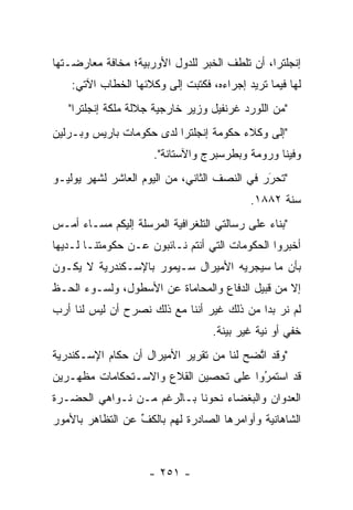 ‫ﺇﻨﺠﻠﺘﺭﺍ، ﺃﻥ ﺘﻠﻁﻑ ﺍﻟﺨﺒﺭ ﻟﻠﺩﻭل ﺍﻷﻭﺭﺒﻴﺔ؛ ﻤﺨﺎﻓﺔ ﻤﻌﺎﺭﻀـﺘﻬﺎ‬
    ‫ﻟﻬﺎ ﻓﻴﻤﺎ ﺘﺭﻴﺩ ﺇﺠﺭﺍﺀﻩ، ﻓﻜﺘﺒﺕ ﺇﻟﻰ ﻭﻜﻼﺌﻬﺎ ﺍﻟﺨﻁﺎﺏ ﺍﻵﺘﻲ:‬
   ‫"ﻤﻥ ﺍﻟﻠﻭﺭﺩ ﻏﺭﻨﻔﻴل ﻭﺯﻴﺭ ﺨﺎﺭﺠﻴﺔ ﺠﻼﻟﺔ ﻤﻠﻜﺔ ﺇﻨﺠﻠﺘﺭﺍ"‬
‫"ﺇﻟﻰ ﻭﻜﻼﺀ ﺤﻜﻭﻤﺔ ﺇﻨﺠﻠﺘﺭﺍ ﻟﺩﻯ ﺤﻜﻭﻤﺎﺕ ﺒﺎﺭﻴﺱ ﻭﺒـﺭﻟﻴﻥ‬
                      ‫ﻭﻓﻴﻨﺎ ﻭﺭﻭﻤﺔ ﻭﺒﻁﺭﺴﺒﺭﺝ ﻭﺍﻵﺴﺘﺎﻨﺔ".‬
‫"ﺘﺤﺭﺭ ﻓﻲ ﺍﻟﻨﺼﻑ ﺍﻟﺜﺎﻨﻲ، ﻤﻥ ﺍﻟﻴﻭﻡ ﺍﻟﻌﺎﺸﺭ ﻟﺸﻬﺭ ﻴﻭﻟﻴـﻭ‬
                                              ‫َ‬
                                              ‫‪‬‬
                                           ‫ﺴﻨﺔ ٢٨٨١.‬
‫"ﺒﻨﺎﺀ ﻋﻠﻰ ﺭﺴﺎﻟﺘﻲ ﺍﻟﺘﻠﻐﺭﺍﻓﻴﺔ ﺍﻟﻤﺭﺴﻠﺔ ﺇﻟﻴﻜﻡ ﻤﺴـﺎﺀ ﺃﻤـﺱ‬
                                               ‫‪‬‬
‫ﺃﺨﺒﺭﻭﺍ ﺍﻟﺤﻜﻭﻤﺎﺕ ﺍﻟﺘﻲ ﺃﻨﺘﻡ ﻨـﺎﺌﺒﻭﻥ ﻋـﻥ ﺤﻜﻭﻤﺘﻨـﺎ ﻟـﺩﻴﻬﺎ‬
‫ﺒﺄﻥ ﻤﺎ ﺴﻴﺠﺭﻴﻪ ﺍﻷﻤﻴﺭﺍل ﺴـﻴﻤﻭﺭ ﺒﺎﻹﺴـﻜﻨﺩﺭﻴﺔ ﻻ ﻴﻜـﻭﻥ‬
‫ﺇﻻ ﻤﻥ ﻗﺒﻴل ﺍﻟﺩﻓﺎﻉ ﻭﺍﻟﻤﺤﺎﻤﺎﺓ ﻋﻥ ﺍﻷﺴﻁﻭل، ﻭﻟﺴـﻭﺀ ﺍﻟﺤـﻅ‬
‫ﻟﻡ ﻨﺭ ﺒﺩﺍ ﻤﻥ ﺫﻟﻙ ﻏﻴﺭ ﺃﻨﻨﺎ ﻤﻊ ﺫﻟﻙ ﻨﺼﺭﺡ ﺃﻥ ﻟﻴﺱ ﻟﻨﺎ ﺃﺭﺏ‬
                ‫‪‬‬                           ‫‪ ‬‬
                                   ‫ﺨﻔﻲ ﺃﻭ ﻨﻴﺔ ﻏﻴﺭ ﺒﻴﻨﺔ.‬
                                              ‫‪‬‬
‫"ﻭﻗﺩ ﺍﺘﻀﺢ ﻟﻨﺎ ﻤﻥ ﺘﻘﺭﻴﺭ ﺍﻷﻤﻴﺭﺍل ﺃﻥ ﺤﻜﺎﻡ ﺍﻹﺴـﻜﻨﺩﺭﻴﺔ‬
                                          ‫ﱠ‬
‫ﻗﺩ ﺍﺴﺘﻤﺭﻭﺍ ﻋﻠﻰ ﺘﺤﺼﻴﻥ ﺍﻟﻘﻼﻉ ﻭﺍﻻﺴـﺘﺤﻜﺎﻤﺎﺕ ﻤﻅﻬـﺭﻴﻥ‬
                                       ‫ُ‬
                                       ‫‪‬‬
‫ﺍﻟﻌﺩﻭﺍﻥ ﻭﺍﻟﺒﻐﻀﺎﺀ ﻨﺤﻭﻨﺎ ﺒـﺎﻟﺭﻏﻡ ﻤـﻥ ﻨـﻭﺍﻫﻲ ﺍﻟﺤﻀـﺭﺓ‬
‫ﺍﻟﺸﺎﻫﺎﻨﻴﺔ ﻭﺃﻭﺍﻤﺭﻫﺎ ﺍﻟﺼﺎﺩﺭﺓ ﻟﻬﻡ ﺒﺎﻟﻜﻑ ﻋﻥ ﺍﻟﺘﻅﺎﻫﺭ ﺒﺎﻷﻤﻭﺭ‬
                  ‫ﱢ‬



                     ‫- ١٥٢ -‬
 