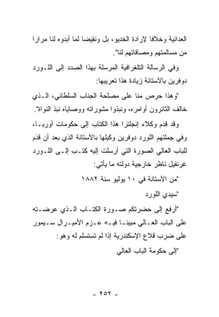 ‫ﺍﻟﻌﺩﺍﺌﻴﺔ ﻭﺨﻼﻓﺎ ﻹﺭﺍﺩﺓ ﺍﻟﺨﺩﻴﻭ، ﺒل ﻭﻨﻘﻴﻀﺎ ﻟﻤﺎ ﺃﺒﺩﻭﻩ ﻟﻨﺎ ﻤﺭﺍﺭﺍ‬
 ‫‪‬‬                   ‫‪‬‬                       ‫ﹰ‬
                              ‫ﻤﻥ ﻤﺴﺎﻟﻤﺘﻬﻡ ﻭﻤﺼﺎﻓﺎﺘﻬﻡ ﻟﻨﺎ".‬
‫ﻭﻓﻲ ﺍﻟﺭﺴﺎﻟﺔ ﺍﻟﺘﻠﻐﺭﺍﻓﻴﺔ ﺍﻟﻤﺭﺴﻠﺔ ﺒﻬﺫﺍ ﺍﻟﺼﺩﺩ ﺇﻟﻰ ﺍﻟﻠـﻭﺭﺩ‬
                       ‫ﺩﻭﻓﺭﻴﻥ ﺒﺎﻵﺴﺘﺎﻨﺔ ﺯﻴﺎﺩﺓ ﻫﺫﺍ ﺘﻌﺭﻴﺒﻬﺎ:‬
‫"ﻭﻫﺫﺍ ﺤﺭﺹ ﻤﻨﺎ ﻋﻠﻰ ﻤﺼﻠﺤﺔ ﺍﻟﺠﻨﺎﺏ ﺍﻟﺴﻠﻁﺎﻨﻲ، ﺍﻟـﺫﻱ‬
‫ﺨﺎﻟﻑ ﺍﻟﺜﺎﺌﺭﻭﻥ ﺃﻭﺍﻤﺭﻩ، ﻭﻨﺒﺫﻭﺍ ﻤﺸﻭﺭﺍﺘﻪ ﻭﻭﺼﺎﻴﺎﻩ ﻨﺒﺫ ﺍﻟﻨﻭﺍﺓ".‬
‫ﻭﻗﺩ ﻗﺩﻡ ﻭﻜﻼﺀ ﺇﻨﺠﻠﺘﺭﺍ ﻫﺫﺍ ﺍﻟﻜﺘﺎﺏ ﺇﻟﻰ ﺤﻜﻭﻤﺎﺕ ﺃﻭﺭﺒـﺎ،‬
                                            ‫‪َ‬‬
‫ﻭﻓﻲ ﺠﻤﻠﺘﻬﻡ ﺍﻟﻠﻭﺭﺩ ﺩﻭﻓﺭﻴﻥ ﻭﻜﻴﻠﻬﺎ ﺒﺎﻵﺴﺘﺎﻨﺔ ﺍﻟﺫﻱ ﺒﻌﺩ ﺃﻥ ﻗﺩﻡ‬
 ‫‪‬‬
 ‫َ‬
‫ﻟﻠﺒﺎﺏ ﺍﻟﻌﺎﻟﻲ ﺍﻟﺼﻭﺭﺓ ﺍﻟﺘﻲ ﺃﺭﺴﻠﺕ ﺇﻟﻴﻪ ﻜﺘـﺏ ﺇﻟـﻰ ﺍﻟﻠـﻭﺭﺩ‬
                      ‫ﻏﺭﻨﻔﻴل ﻨﺎﻅﺭ ﺨﺎﺭﺠﻴﺔ ﺩﻭﻟﺘﻪ ﻤﺎ ﻴﺄﺘﻲ:‬
                  ‫"ﻤﻥ ﺍﻵﺴﺘﺎﻨﺔ ﻓﻲ ٠١ ﻴﻭﻟﻴﻭ ﺴﻨﺔ ٢٨٨١‬
                                          ‫"ﺴﻴﺩﻱ ﺍﻟﻠﻭﺭﺩ‬
‫"ﺃﺭﻓﻊ ﺇﻟﻰ ﺤﻀﺭﺘﻜﻡ ﺼـﻭﺭﺓ ﺍﻟﻜﺘـﺎﺏ ﺍﻟـﺫﻱ ﻋﺭﻀـﺘﻪ‬
‫ﻋﻠﻰ ﺍﻟﺒﺎﺏ ﺍﻟﻌـﺎﻟﻲ ﻤﺒﻴ ﹰـﺎ ﻓﻴـﻪ ﻋـﺯﻡ ﺍﻷﻤﻴـﺭﺍل ﺴـﻴﻤﻭﺭ‬
                            ‫ﻨ‬
        ‫ﻋﻠﻰ ﻀﺭﺏ ﻗﻼﻉ ﺍﻹﺴﻜﻨﺩﺭﻴﺔ ﺇﺫﺍ ﻟﻡ ﺘﺴﺘﺴﻠﻡ ﻟﻪ ﻭﻫﻭ:‬
                               ‫"ﺇﻟﻰ ﺤﻜﻭﻤﺔ ﺍﻟﺒﺎﺏ ﺍﻟﻌﺎﻟﻲ‬




                      ‫- ٢٥٢ -‬
 