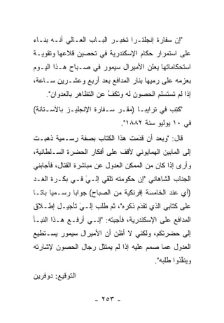 ‫"ﺇﻥ ﺴﻔﺎﺭﺓ ﺇﻨﺠﻠﺘـﺭﺍ ﺘﺨﺒـﺭ ﺍﻟﺒـﺎﺏ ﺍﻟﻌـﺎﻟﻲ ﺃﻨـﻪ ﺒﻨـﺎﺀ‬
‫‪‬‬
‫ﻋﻠﻰ ﺍﺴﺘﻤﺭﺍﺭ ﺤﻜﺎﻡ ﺍﻹﺴﻜﻨﺩﺭﻴﺔ ﻓﻲ ﺘﺤﺼﻴﻥ ﻗﻼﻋﻬﺎ ﻭﺘﻘﻭﻴـﺔ‬
‫ﺍﺴﺘﺤﻜﺎﻤﺎﺘﻬﺎ ﻴﻌﻠﻥ ﺍﻷﻤﻴﺭﺍل ﺴﻴﻤﻭﺭ ﻓﻲ ﺼـﺒﺎﺡ ﻫـﺫﺍ ﺍﻟﻴـﻭﻡ‬
‫ﺒﻌﺯﻤﻪ ﻋﻠﻰ ﺭﻤﻴﻬﺎ ﺒﻨﺎﺭ ﺍﻟﻤﺩﺍﻓﻊ ﺒﻌﺩ ﺃﺭﺒﻊ ﻭﻋﺸـﺭﻴﻥ ﺴـﺎﻋﺔ،‬
    ‫ﺇﺫﺍ ﻟﻡ ﺘﺴﺘﺴﻠﻡ ﺍﻟﺤﺼﻭﻥ ﻟﻪ ﻭﺘﻜﻑ ﻋﻥ ﺍﻟﺘﻅﺎﻫﺭ ﺒﺎﻟﻌﺩﻭﺍﻥ".‬
                          ‫ُ‬
                          ‫ﹼ‬
‫"ﻜﺘﺏ ﻓﻲ ﺘﺭﺍﻴﺒـﺎ )ﻤﻘـﺭ ﺴـﻔﺎﺭﺓ ﺍﻹﻨﺠﻠﻴـﺯ ﺒﺎﻵﺴـﺘﺎﻨﺔ(‬
                                            ‫ﹸِ ‪‬‬
                              ‫ﻓﻲ ٠١ ﻴﻭﻟﻴﻭ ﺴﻨﺔ ٢٨٨١".‬
‫ﻗﺎل: "ﻭﺒﻌﺩ ﺃﻥ ﻗﺩﻤﺕ ﻫﺫﺍ ﺍﻟﻜﺘﺎﺏ ﺒﺼﻔﺔ ﺭﺴـﻤﻴﺔ ﺫﻫﺒـﺕ‬
                               ‫َ‬
                               ‫‪‬‬
‫ﺇﻟﻰ ﺍﻟﻤﺎﺒﻴﻥ ﺍﻟﻬﻤﺎﻴﻭﻨﻲ ﻷﻗﻑ ﻋﻠﻰ ﺃﻓﻜﺎﺭ ﺍﻟﺤﻀﺭﺓ ﺍﻟﺴـﻠﻁﺎﻨﻴﺔ،‬
‫ﻭﺃﺭﻯ ﺇﺫﺍ ﻜﺎﻥ ﻤﻥ ﺍﻟﻤﻤﻜﻥ ﺍﻟﻌﺩﻭل ﻋﻥ ﻤﺒﺎﺸﺭﺓ ﺍﻟﻘﺘﺎل، ﻓﺄﺠﺎﺒﻨﻲ‬
‫ﺍﻟﺠﻨﺎﺏ ﺍﻟﺸﺎﻫﺎﻨﻲ "ﺇﻥ ﺤﻜﻭﻤﺘﻪ ﺘﻠﻘﻲ ﺇﻟـﻲ ﻓـﻲ ﺒﻜـﺭﺓ ﺍﻟﻐـﺩ‬
                ‫‪َ‬‬
‫)ﺃﻱ ﻋﻨﺩ ﺍﻟﺨﺎﻤﺴﺔ ﺇﻓﺭﻨﻜﻴﺔ ﻤﻥ ﺍﻟﺼﺒﺎﺡ( ﺠﻭﺍﺒﺎ ﺭﺴـﻤﻴﺎ ﺒﺎ ﹰـﺎ‬
  ‫‪ ‬ﺘ‬          ‫‪‬‬
‫ﻋﻠﻰ ﻜﺘﺎﺒﻲ ﺍﻟﺫﻱ ﺘﻘﺩﻡ ﺫﻜﺭﻩ"، ﺜﻡ ﻁﻠﺏ ﺇﻟـﻲ ﺘﺄﺠﻴـل ﺇﻁـﻼﻕ‬
             ‫َ‬
             ‫‪‬‬                   ‫َ‬
                                 ‫‪‬‬
‫ﺍﻟﻤﺩﺍﻓﻊ ﻋﻠﻰ ﺍﻹﺴﻜﻨﺩﺭﻴﺔ، ﻓﺄﺠﺒﺘﻪ: "ﺇﻨـﻲ ﺃﺭﻓـﻊ ﻫـﺫﺍ ﺍﻟﻨﺒـﺄ‬
‫ﺇﻟﻰ ﺤﻀﺭﺘﻜﻡ، ﻭﻟﻜﻨﻲ ﻻ ﺃﻅﻥ ﺃﻥ ﺍﻷﻤﻴﺭﺍل ﺴﻴﻤﻭﺭ ﻴﺴـﺘﻁﻴﻊ‬
‫ﺍﻟﻌﺩﻭل ﻋﻤﺎ ﺼﻤﻡ ﻋﻠﻴﻪ ﺇﺫﺍ ﻟﻡ ﻴﻤﺘﺜل ﺭﺠﺎل ﺍﻟﺤﺼﻭﻥ ﻹﺸﺎﺭﺘﻪ‬
                                          ‫ﻭﻴﻨﻔﺫﻭﺍ ﻁﻠﺒﻪ".‬
                                                    ‫ﱢ‬
‫ﺍﻟﺘﻭﻗﻴﻊ: ﺩﻭﻓﺭﻴﻥ‬

                     ‫- ٣٥٢ -‬
 