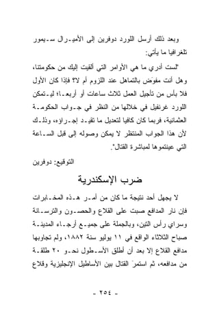 ‫ﻭﺒﻌﺩ ﺫﻟﻙ ﺃﺭﺴل ﺍﻟﻠﻭﺭﺩ ﺩﻭﻓﺭﻴﻥ ﺇﻟﻰ ﺍﻷﻤﻴـﺭﺍل ﺴـﻴﻤﻭﺭ‬
                                         ‫ﺘﻠﻐﺭﺍﻓﻴﺎ ﻤﺎ ﻴﺄﺘﻲ:‬
                                                   ‫‪‬‬
‫"ﻟﺴﺕ ﺃﺩﺭﻱ ﻤﺎ ﻫﻲ ﺍﻷﻭﺍﻤﺭ ﺍﻟﺘﻲ ﺃﻟﻘﻴﺕ ﺇﻟﻴﻙ ﻤﻥ ﺤﻜﻭﻤﺘﻨﺎ،‬
‫ﻭﻫل ﺃﻨﺕ ﻤﻔﻭﺽ ﺒﺎﻟﺘﻤﺎﻫل ﻋﻨﺩ ﺍﻟﻠﺯﻭﻡ ﺃﻡ ﻻ؟ ﻓﺈﺫﺍ ﻜﺎﻥ ﺍﻷﻭل‬
                                         ‫‪َ‬‬
‫ﻓﻼ ﺒﺄﺱ ﻤﻥ ﺘﺄﺠﻴل ﺍﻟﻌﻤل ﺜﻼﺙ ﺴﺎﻋﺎﺕ ﺃﻭ ﺃﺭﺒ ‪‬ـﺎ؛ ﻟﻴـﺘﻤﻜﻥ‬
           ‫ﻌ‬
‫ﺍﻟﻠﻭﺭﺩ ﻏﺭﻨﻔﻴل ﻓﻲ ﺨﻼﻟﻬﺎ ﻤﻥ ﺍﻟﻨﻅﺭ ﻓﻲ ﺠـﻭﺍﺏ ﺍﻟﺤﻜﻭﻤـﺔ‬
‫ﺍﻟﻌﺜﻤﺎﻨﻴﺔ، ﻓﺭﺒﻤﺎ ﻜﺎﻥ ﻜﺎﻓﻴﺎ ﻟﺘﻌﺩﻴل ﻤﺎ ﺘﻘﻴـﺩ ﺇﺠـﺭﺍﺅﻩ، ﻭﺫﻟـﻙ‬
                                ‫‪‬‬
‫ﻷﻥ ﻫﺫﺍ ﺍﻟﺠﻭﺍﺏ ﺍﻟﻤﻨﺘﻅﺭ ﻻ ﻴﻤﻜﻥ ﻭﺼﻭﻟﻪ ﺇﻟﻰ ﻗﺒل ﺍﻟﺴـﺎﻋﺔ‬
                            ‫ﺍﻟﺘﻲ ﻋﻴﻨﺘﻤﻭﻫﺎ ﻟﻤﺒﺎﺸﺭﺓ ﺍﻟﻘﺘﺎل".‬
‫ﺍﻟﺘﻭﻗﻴﻊ: ﺩﻭﻓﺭﻴﻥ‬

                  ‫ﻀﺭﺏ ﺍﻹﺴﻜﻨﺩﺭﻴﺔ‬
‫ﻻ ﻴﺠﻬل ﺃﺤﺩ ﻨﺘﻴﺠﺔ ﻤﺎ ﻜﺎﻥ ﻤﻥ ﺃﻤـﺭ ﻫـﺫﻩ ﺍﻟﻤﺨـﺎﺒﺭﺍﺕ‬
‫ﻓﺈﻥ ﻨﺎﺭ ﺍﻟﻤﺩﺍﻓﻊ ﺼﺒﺕ ﻋﻠﻰ ﺍﻟﻘﻼﻉ ﻭﺍﻟﺤﺼـﻭﻥ ﻭﺍﻟﺘﺭﺴـﺎﻨﺔ‬
                               ‫‪‬‬
‫ﻭﺴﺭﺍﻱ ﺭﺃﺱ ﺍﻟﺘﻴﻥ، ﻭﺒﺎﻟﺠﻤﻠﺔ ﻋﻠﻰ ﺠﻤﻴـﻊ ﺃﺭﺠـﺎﺀ ﺍﻟﻤﺩﻴﻨـﺔ‬
‫ﺼﺒﺎﺡ ﺍﻟﺜﻼﺜﺎﺀ ﺍﻟﻭﺍﻗﻊ ﻓﻲ ١١ ﻴﻭﻟﻴﻭ ﺴﻨﺔ ٢٨٨١، ﻭﻟﻡ ﺘﺠﺎﻭﺒﻬﺎ‬
‫ﻤﺩﺍﻓﻊ ﺍﻟﻘﻼﻉ ﺇﻻ ﺒﻌﺩ ﺃﻥ ﺃﻁﻠﻕ ﺍﻷﺴـﻁﻭل ﻨﺤـﻭ ٠٢ ﻁﻠﻘـﺔ‬
‫ﻤﻥ ﻤﺩﺍﻓﻌﻪ، ﺜﻡ ﺍﺴﺘﻤﺭ ﺍﻟﻘﺘﺎل ﺒﻴﻥ ﺍﻷﺴﺎﻁﻴل ﺍﻹﻨﺠﻠﻴﺯﻴﺔ ﻭﻗﻼﻉ‬
                                  ‫‪‬‬
                                  ‫َ‬


                      ‫- ٤٥٢ -‬
 