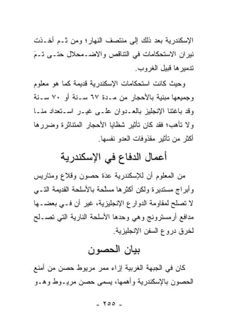 ‫ﺍﻹﺴﻜﻨﺩﺭﻴﺔ ﺒﻌﺩ ﺫﻟﻙ ﺇﻟﻰ ﻤﻨﺘﺼﻑ ﺍﻟﻨﻬﺎﺭ؛ ﻭﻤﻥ ﺜـﻡ ﺃﺨـﺫﺕ‬
‫ﻨﻴﺭﺍﻥ ﺍﻻﺴﺘﺤﻜﺎﻤﺎﺕ ﻓﻲ ﺍﻟﺘﻨﺎﻗﺹ ﻭﺍﻻﻀـﻤﺤﻼل ﺤﺘـﻰ ﺘـﻡ‬
‫‪َ‬‬
                                  ‫ﺘﺩﻤﻴﺭﻫﺎ ﻗﺒﻴل ﺍﻟﻐﺭﻭﺏ.‬
‫ﻭﺤﻴﺙ ﻜﺎﻨﺕ ﺍﺴﺘﺤﻜﺎﻤﺎﺕ ﺍﻹﺴﻜﻨﺩﺭﻴﺔ ﻗﺩﻴﻤﺔ ﻜﻤﺎ ﻫﻭ ﻤﻌﻠﻭﻡ‬
‫ﻭﺠﻤﻴﻌﻬﺎ ﻤﺒﻨﻴﺔ ﺒﺎﻷﺤﺠﺎﺭ ﻤﻥ ﻤـﺩﺓ ٧٦ ﺴـﻨﺔ ﺃﻭ ٠٧ ﺴـﻨﺔ‬
                                    ‫‪‬‬
‫ﻭﻗﺩ ﺒﺎﻏﺘﻨﺎ ﺍﻹﻨﺠﻠﻴﺯ ﺒﺎﻟﻌـﺩﻭﺍﻥ ﻋﻠـﻰ ﻏﻴـﺭ ﺍﺴـﺘﻌﺩﺍﺩ ﻤﻨـﺎ‬
‫ﻭﻻ ﺘﺄﻫﺏ؛ ﻓﻘﺩ ﻜﺎﻥ ﺘﺄﺜﻴﺭ ﺸﻅﺎﻴﺎ ﺍﻷﺤﺠﺎﺭ ﺍﻟﻤﺘﻨﺎﺜﺭﺓ ﻭﻀﺭﺭﻫﺎ‬
                     ‫ﺃﻜﺜﺭ ﻤﻥ ﺘﺄﺜﻴﺭ ﻤﻘﺫﻭﻓﺎﺕ ﺍﻟﻌﺩﻭ ﻨﻔﺴﻬﺎ.‬

         ‫ﺃﻋﻤﺎل ﺍﻟﺩﻓﺎﻉ ﻓﻲ ﺍﻹﺴﻜﻨﺩﺭﻴﺔ‬
‫ﻤﻥ ﺍﻟﻤﻌﻠﻭﻡ ﺃﻥ ﻟﻺﺴﻜﻨﺩﺭﻴﺔ ﻋﺩﺓ ﺤﺼﻭﻥ ﻭﻗﻼﻉ ﻭﻤﺘﺎﺭﻴﺱ‬
                   ‫‪‬‬
                   ‫َ‬
‫ﻭﺃﺒﺭﺍﺝ ﻤﺴﺘﺩﻴﺭﺓ ﻭﻟﻜﻥ ﺃﻜﺜﺭﻫﺎ ﻤﺴﻠﺤﺔ ﺒﺎﻷﺴﻠﺤﺔ ﺍﻟﻘﺩﻴﻤﺔ ﺍﻟﺘـﻲ‬
                        ‫ﱠ‬
‫ﻻ ﺘﺼﻠﺢ ﻟﻤﻘﺎﻭﻤﺔ ﺍﻟﺩﻭﺍﺭﻉ ﺍﻹﻨﺠﻠﻴﺯﻴﺔ، ﻏﻴﺭ ﺃﻥ ﻓـﻲ ﺒﻌﻀـﻬﺎ‬
‫ﻤﺩﺍﻓﻊ ﺃﺭﻤﺴﺘﺭﻭﻨﺞ ﻭﻫﻲ ﻭﺤﺩﻫﺎ ﺍﻷﺴﻠﺤﺔ ﺍﻟﻨﺎﺭﻴﺔ ﺍﻟﺘﻲ ﺘﺼـﻠﺢ‬
                          ‫ﻟﺨﺭﻕ ﺩﺭﻭﻉ ﺍﻟﺴﻔﻥ ﺍﻹﻨﺠﻠﻴﺯﻴﺔ.‬

                  ‫ﺒﻴﺎﻥ ﺍﻟﺤﺼﻭﻥ‬
‫ﻜﺎﻥ ﻓﻲ ﺍﻟﺠﺒﻬﺔ ﺍﻟﻐﺭﺒﻴﺔ ﺇﺯﺍﺀ ﻤﻤﺭ ﻤﺭﻴﻭﻁ ﺤﺼﻥ ﻤﻥ ﺃﻤﻨﻊ‬
‫ﺍﻟﺤﺼﻭﻥ ﺒﺎﻹﺴﻜﻨﺩﺭﻴﺔ ﻭﺃﻫﻤﻬﺎ، ﻴﺴﻤﻰ ﺤﺼﻥ ﻤﺭﻴـﻭﻁ ﻭﻫـﻭ‬
                 ‫‪‬‬

                    ‫- ٥٥٢ -‬
 