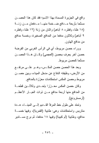 ‫ﻭﺍﻗﻊ ﻓﻲ ﺍﻟﺠﺯﻴﺭﺓ ﺍﻟﻤﺴﻤﺎﺓ ﺒﻬﺫﺍ ﺍﻻﺴﻡ؛ ﻓﻘﺩ ﻜﺎﻥ ﻫﺫﺍ ﺍﻟﺤﺼـﻥ‬
                                ‫‪‬‬
‫ﻤﺴﻠﺤﺎ ﺒﺄﺭﺒﻌﺔ ﻤـﺩﺍﻓﻊ ﻀـﺨﻤﺔ ﻤﻨﻬـﺎ ﻤـﺩﻓﻌﺎﻥ ﻤـﻥ ﺯﻨـﺔ‬
                                            ‫ﱠ‪‬‬
‫)٨١ ﻁﻨﺎ، ﻭﻗﻁﺭﻩ ٨ ﺃﺒﺎﻫﻡ( ﻭﺍﺜﻨﺎﻥ ﻤﻥ ﺯﻨﺔ )٢١ ﻁﻨﺎ، ﻭﻗﻁﺭﻩ‬
        ‫ﹰ‬                                     ‫ﹰ‬
‫٩ ﺃﺒﺎﻫﻡ( ﻭﺜﻼﺜﻭﻥ ﻤﺩﻓﻌﺎ ﻤﻥ ﺍﻟﻤﺩﺍﻓﻊ ﺍﻟﺼﻐﻴﺭﺓ، ﻭﺨﻤﺴﺔ ﻤﺩﺍﻓﻊ‬
                                 ‫‪‬‬
                                       ‫ﻤﻥ ﻤﺩﺍﻓﻊ ﺍﻟﻬﺎﻭﻥ.‬
‫ﻭﻭﺭﺍﺀ ﺤﺼﻥ ﻤﺭﻴﻭﻁ، ﺃﻱ ﻓﻲ ﺍﻟﺭﺃﺱ ﺍﻟﻐﺭﺒﻲ ﻤﻥ ﺍﻟﻔﺭﻀﺔ‬
‫ﺤﺼﻥ ﺁﺨﺭ ﻴﻌﺭﻑ ﺒﺤﺼﻥ )ﺍﻟﻌﺠﻤﻲ( ﻭﻜـﺎﻥ ﻫـﺫﺍ ﺍﻟﺤﺼـﻥ‬
                                ‫‪ ‬ﹸ‬
                                  ‫ﻤﺴﻠﺤﺎ ﻜﺤﺼﻥ ﻤﺭﻴﻭﻁ.‬
                                               ‫ﱠ‪‬‬
‫ﻭﺒﻌﺩ ﻫﺫﺍ ﺍﻟﺤﺼﻥ ﺤﺼﻥ ﺍﻟﻤﻜـﺱ، ﻭﻫـﻭ ﻋﻠـﻰ ﻤﺭﺘﻔـﻊ‬
‫ﻤﻥ ﺍﻷﺭﺽ، ﻭﻅﻴﻔﺘﻪ ﺍﻟﺩﻓﺎﻉ ﻋﻥ ﻤﺩﺨل ﺍﻟﻤﻴﻨﺎﺀ، ﻭﺒﻴﻥ ﺤﺼـﻥ‬
        ‫ﻤﺭﻴﻭﻁ ﻭﺤﺼﻥ ﺍﻟﻤﻜﺱ ﺍﺴﺘﺤﻜﺎﻤﺎﺕ ﻤﻌﺯﺯﺓ ﺒﺎﻟﻤﺩﺍﻓﻊ.‬
                    ‫‪‬‬
                    ‫َ‬
‫ﻭﻜﺎﻥ ﺤﺼﻥ ﺍﻟﻤﻜﺱ ﻤﻌـﺯﺯﺍ ﺒﺈﺤـﺩﻯ ﻭﺜﻼﺜـﻴﻥ ﻗﻁﻌـﺔ‬
                      ‫‪‬‬
                       ‫َ‬
‫ﻤﻥ ﺍﻟﻤﺩﺍﻓﻊ ﻤﻨﻬﺎ ﺃﺭﺒﻌﺔ ﻤﺩﺍﻓﻊ ﻤـﻥ ﺫﻭﺍﺕ ﺍﻟﻌﻴـﺎﺭ ﺍﻷﻋﻅـﻡ‬
                                          ‫)ﺃﺭﻤﺴﺘﺭﻭﻨﺞ(.‬
‫ﻭﺘﻤﺘﺩ ﻋﻠﻰ ﻁﻭل ﺨﻁ ﺍﻟﻤﺭﻓﺄ ﺍﻟﻘـﺩﻴﻡ ﺇﻟـﻰ ﺍﻟﻤﻴﻨـﺎﺀ ﻋـﺩﺓ‬
‫ﻤﺘﺎﺭﻴﺱ ﻭﺍﺴﺘﺤﻜﺎﻤﺎﺕ ﻭﻫﻲ: ﻁﺎﺒﻴﺔ )ﺍﻟﻘﻤﺭﻴﺔ(، ﻭﻓﻴﻬﺎ ﺨﻤﺴـﺔ‬
‫ﻤﺩﺍﻓﻊ، ﻭﻁﺎﺒﻴﺔ )ﺃﻡ ﻜﺒﻴﺒﺔ( ﻭﻓﻴﻬﺎ ٨١ ﻤﺩﻓﻌﺎ، ﺜﻡ ﺒﺭﺝ ﻤﺴـﺘﺩﻴﺭ‬
                 ‫‪‬‬



                     ‫- ٦٥٢ -‬
 