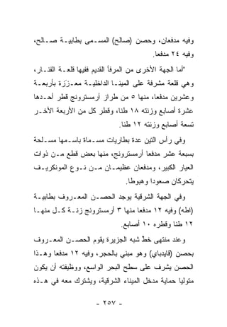 ‫ﻭﻓﻴﻪ ﻤﺩﻓﻌﺎﻥ، ﻭﺤﺼﻥ )ﺼﺎﻟﺢ( ﺍﻟﻤﺴـﻤﻰ ﺒﻁﺎﺒﻴـﺔ ﺼـﺎﻟﺢ،‬
                ‫‪‬‬
                                          ‫ﻭﻓﻴﻪ ٤٢ ﻤﺩﻓﻌﺎ.‬
                                            ‫‪‬‬
‫"ﺃﻤﺎ ﺍﻟﺠﻬﺔ ﺍﻷﺨﺭﻯ ﻤﻥ ﺍﻟﻤﺭﻓﺄ ﺍﻟﻘﺩﻴﻡ ﻓﻔﻴﻬﺎ ﻗﻠﻌـﺔ ﺍﻟﻔﻨـﺎﺭ،‬
                                                   ‫‪‬‬
‫ﻭﻫﻲ ﻗﻠﻌﺔ ﻤﺸﺭﻓﺔ ﻋﻠﻰ ﺍﻟﻤﻴﻨـﺎ ﺍﻟﺩﺍﺨﻠﻴـﺔ ﻤﻌـﺯﺯﺓ ﺒﺄﺭﺒﻌـﺔ‬
          ‫َ‬
          ‫‪‬‬
‫ﻭﻋﺸﺭﻴﻥ ﻤﺩﻓﻌﺎ، ﻤﻨﻬﺎ ٥ ﻤﻥ ﻁﺭﺍﺯ ﺃﺭﻤﺴﺘﺭﻭﻨﺞ ﻗﻁﺭ ﺃﺤـﺩﻫﺎ‬
                                      ‫‪‬‬
‫ﻋﺸﺭﺓ ﺃﺼﺎﺒﻊ ﻭﺯﻨﺘﻪ ٨١ ﻁﻨﺎ، ﻭﻗﻁﺭ ﻜل ﻤﻥ ﺍﻷﺭﺒﻌﺔ ﺍﻷﺨـﺭ‬
                          ‫ﹰ‬
                              ‫ﺘﺴﻌﺔ ﺃﺼﺎﺒﻊ ﻭﺯﻨﺘﻪ ٢١ ﻁﻨﺎ.‬
                                ‫ﹰ‬
‫ﻭﻓﻲ ﺭﺃﺱ ﺍﻟﺘﻴﻥ ﻋﺩﺓ ﺒﻁﺎﺭﻴﺎﺕ ﻤﺴـﻤﺎﺓ ﺒﺎﺴـﻤﻬﺎ ﻤﺴـﻠﺤﺔ‬
                 ‫‪‬‬
‫ﺒﺴﺒﻌﺔ ﻋﺸﺭ ﻤﺩﻓﻌﺎ ﺃﺭﻤﺴﺘﺭﻭﻨﺞ، ﻤﻨﻬﺎ ﺒﻌﺽ ﻗﻁﻊ ﻤـﻥ ﺫﻭﺍﺕ‬
                                  ‫‪‬‬
‫ﺍﻟﻌﻴﺎﺭ ﺍﻟﻜﺒﻴﺭ، ﻭﻤﺩﻓﻌﺎﻥ ﻋﻅﻴﻤـﺎﻥ ﻤـﻥ ﻨـﻭﻉ ﺍﻟﻤﻭﻨﻜﺭﻴـﻑ‬
                                ‫ﻴﺘﺤﺭﻜﺎﻥ ﺼﻌﻭﺩﺍ ﻭﻫﺒﻭﻁﺎ.‬
                                  ‫ﹰ‬      ‫‪‬‬
‫ﻭﻓﻲ ﺍﻟﺠﻬﺔ ﺍﻟﺸﺭﻗﻴﺔ ﻴﻭﺠﺩ ﺍﻟﺤﺼـﻥ ﺍﻟﻤﻌـﺭﻭﻑ ﺒﻁﺎﺒﻴـﺔ‬
‫)ﺍﻁﻪ( ﻭﻓﻴﻪ ٢١ ﻤﺩﻓﻌﺎ ﻤﻨﻬﺎ ٣ ﺃﺭﻤﺴﺘﺭﻭﻨﺞ ﺯﻨـﺔ ﻜـل ﻤﻨﻬـﺎ‬
                                 ‫‪‬‬
                               ‫٢١ ﻁﻨﺎ ﻭﻗﻁﺭﻩ ٠١ ﺃﺼﺎﺒﻊ.‬
                                                ‫ﹰ‬
‫ﻭﻋﻨﺩ ﻤﻨﺘﻬﻰ ﺨﻁ ﺸﺒﻪ ﺍﻟﺠﺯﻴﺭﺓ ﻴﻘﻭﻡ ﺍﻟﺤﺼـﻥ ﺍﻟﻤﻌـﺭﻭﻑ‬
                                 ‫ﱢ‬
‫ﺒﺤﺼﻥ )ﻗﺎﻴﺩﺒﺎﻱ( ﻭﻫﻭ ﻤﺒﻨﻲ ﺒﺎﻟﺤﺠﺭ، ﻭﻓﻴﻪ ٢١ ﻤﺩﻓﻌﺎ ﻭﻫـﺫﺍ‬
       ‫‪‬‬
‫ﺍﻟﺤﺼﻥ ﻴﺸﺭﻑ ﻋﻠﻰ ﺴﻁﺢ ﺍﻟﺒﺤﺭ ﺍﻟﻭﺍﺴﻊ، ﻭﻭﻅﻴﻔﺘﻪ ﺃﻥ ﻴﻜﻭﻥ‬
‫ﻤﺘﻭﻟﻴﺎ ﺤﻤﺎﻴﺔ ﻤﺩﺨل ﺍﻟﻤﻴﻨﺎﺀ ﺍﻟﺸﺭﻗﻴﺔ، ﻭﻴﺸﺘﺭﻙ ﻤﻌﻪ ﻓﻲ ﻫـﺫﻩ‬
                                                ‫‪‬‬

                      ‫- ٧٥٢ -‬
 