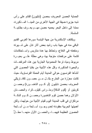 ‫ﺍﻟﺤﻤﺎﻴﺔ ﺍﻟﺤﺼﻥ ﺍﻟﻤﻌﺭﻭﻑ ﺒﺤﺼﻥ )ﻨﺎﺒﻠﻴﻭﻥ( ﺍﻟﻘﺎﺌﻡ ﻋﻠﻰ ﺭﺃﺱ‬
‫ﺸﺒﻪ ﺠﺯﻴﺭﺓ ﻀﻴﻘﺔ ﻓﻲ ﺍﻟﺠﻬﺔ ﺍﻷﺨﺭﻯ ﻤﻥ ﺍﻟﻤﻴﻨـﺎ ﺍﻟﻤـﺫﻜﻭﺭﺓ،‬
‫ﻤﻤﺘﺩﺍ ﺇﻟﻰ ﺩﺍﺨل ﺍﻟﺒﺤﺭ ﻴﺤﻤﻴﻪ ﺤﺼﻥ ﻤﻬـﻡ ﻴﻌـﺭﻑ ﺒﻁﺎﺒﻴـﺔ‬
                                             ‫‪‬‬
                                                  ‫ﺍﻟﺴﻠﺴﻠﺔ.‬
‫ﻭﻴﻜﺘﻨﻑ ﺍﻹﺴﻜﻨﺩﺭﻴﺔ ﻤﻥ ﺠﻬﺔ ﺍﻟﻴﺎﺒﺴﺔ ﺴﻭﺭﻫﺎ ﺍﻟﻐﺭﺒﻲ ﺍﻟﻘﺩﻴﻡ‬
‫ﺍﻟﺒﺎﻗﻲ ﻤﻨﻪ ﻓﻲ ﺠﻬﺔ ﺒﺎﺏ ﺭﺸﻴﺩ ﺒﻌﺽ ﺁﺜﺎﺭ ﺘﺩل ﻋﻠﻰ ﺸـﻬﺭﺘﻪ‬
‫ﻭﻤﻨﻔﻌﺘﻪ ﻓﻲ ﺍﻟﺩﻓﺎﻉ، ﻭﺘﺤﺘﺎﻁ ﺒﻬﺎ ﻋﺩﺓ ﻤﺘﺎﺭﻴﺱ ﻭﺍﺴـﺘﺤﻜﺎﻤﺎﺕ‬
‫ﻗﺎﺌﻤﺔ ﻋﻠﻰ ﻤﺭﺘﻔﻌﺎﺕ ﻤﺘﻭﺠﺔ ﺒﻬﺎ، ﻭﻫﻲ ﻤﻁﻠﺔ ﻋﻠـﻰ ﺒﺤﻴـﺭﺓ‬
             ‫ﱢ‬              ‫‪‬‬
                            ‫َ‬
‫ﻤﺭﻴﻭﻁ ﻭﻤﻴﺎﻩ ﺘﺭﻋﺔ ﺍﻟﻤﺤﻤﻭﺩﻴﺔ ﺍﻟﺠﺎﺭﻴﺔ ﺒﻴﻥ ﻫﺫﻩ ﺍﻟﻤﺭﺘﻔﻌـﺎﺕ‬
‫ﻭﺍﻟﺒﺤﻴﺭﺓ ﺍﻟﻤﺫﻜﻭﺭﺓ، ﻭﻜل ﻫﺫﻩ ﺍﻷﺒﻨﻴﺔ ﻤﻥ ﺒﻘﺎﻴﺎ ﺍﻟﺤﺼﻭﻥ ﺍﻟﺘﻲ‬
‫ﺃﻨﺸﺄﻫﺎ ﺍﻟﻔﺭﻨﺴﻴﻭﻥ ﺤﻭﺍﻟﻲ ﺍﻟﻤﺩﻴﻨﺔ ﺃﻴﺎﻡ ﺍﻟﺤﻤﻠﺔ ﺍﻟﻔﺭﻨﺴﺎﻭﻴﺔ، ﺤﻴﺙ‬
‫ﻜﺎﻨﺕ ﻤﻌﺯﺯﺓ ﻤﻥ ﺍﻟﺨﺎﺭﺝ ﺒﻜـل ﻤـﻥ ﺤﺼـﻭﻥ ﻜﺎﻓـﺎﺭﻴﻠﻠﻲ‬
                                      ‫َ‬
                                      ‫‪‬‬
‫ﺍﻟﻤﻌﺭﻭﻑ ﺒﺤﺼﻥ ﻨﺎﺒﻠﻴﻭﻥ )ﺃﻭ ﻜـﻭﻡ ﺍﻟﻨﺎﻀـﻭﺭﺓ( ﻭﺤﺼـﻥ‬
‫ﻜﺭﻴﺘﻴﻥ ﺃﻭ )ﻜﻭﻡ ﺍﻟﺩﻜﺔ( ﻭﻤﺘـﺭﺍﺱ ﻜﻴﻠﻭﺒـﺎﺘﺭﺍ، ﻭﺍﻟﺤﺼـﻨﺎﻥ‬
‫ﺍﻷﻭﻻﻥ ﻭﻫﻤﺎ ﺤﺼﻥ ﻜﻭﻡ ﺍﻟﻨﺎﻀﻭﺭﺓ ﻭﺤﺼـﻥ ﻜـﻭﻡ ﺍﻟﺩﻜـﺔ‬
‫ﻤﺭﺘﻜﺯﺍﻥ ﻓﻲ ﻗﻠﺏ ﺍﻟﻤﺩﻴﻨﺔ ﺍﻟﻴﻭﻡ ﻟﻘﻴﺎﻡ ﺍﻷﺒﻨﻴﺔ ﻤﻥ ﺤﻭﻟﻬﻤﺎ، ﻭﻟﻜﻥ‬
‫ﺃﻫﻤﻴﺘﻬﺎ ﺍﻟﺤﺭﺒﻴﺔ ﻤﻔﻘﻭﺩﺓ؛ ﻟﻌﺩﻡ ﻭﺠـﻭﺩ ﺃﺴـﻠﺤﺔ ﻤـﻥ ﺃﺴـﻠﺤﺔ‬
‫ﺍﻟﺤﺼﻭﻥ ﺍﻟﻌﻅﻴﻤﺔ ﻓﻴﻬﻤـﺎ، ﻭﺍﻟﺤﺼـﻥ ﺍﻷﻭل ﻤﻨﻬﻤـﺎ ﻤﻁـل‬
‫ﱞ‬


                      ‫- ٨٥٢ -‬
 