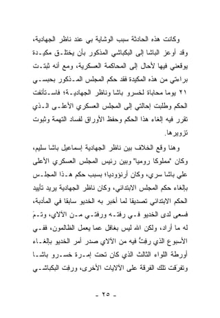 ‫ﻭﻜﺎﻨﺕ ﻫﺫﻩ ﺍﻟﺤﺎﺩﺜﺔ ﺴﺒﺏ ﺍﻟﻭﺸﺎﻴﺔ ﺒﻲ ﻋﻨﺩ ﻨﺎﻅﺭ ﺍﻟﺠﻬﺎﺩﻴﺔ،‬
‫ﻭﻗﺩ ﺃﻭﻋﺯ ﺍﻟﺒﺎﺸﺎ ﺇﻟﻰ ﺍﻟﺒﻜﺒﺎﺸﻲ ﺍﻟﻤﺫﻜﻭﺭ ﺒﺄﻥ ﻴﺨﺘﻠـﻕ ﻤﻜﻴـﺩﺓ‬
‫ﻴﻭﻗﻌﻨﻲ ﻓﻴﻬﺎ ﻷﺤﺎل ﺇﻟﻰ ﺍﻟﻤﺤﺎﻜﻤﺔ ﺍﻟﻌﺴﻜﺭﻴﺔ، ﻭﻤﻊ ﺃﻨﻪ ﺜﺒﺘـﺕ‬
‫ﺒﺭﺍﺀﺘﻲ ﻤﻥ ﻫﺫﻩ ﺍﻟﻤﻜﻴﺩﺓ ﻓﻘﺩ ﺤﻜﻡ ﺍﻟﻤﺠﻠﺱ ﺍﻟﻤـﺫﻜﻭﺭ ﺒﺤﺒﺴـﻲ‬
‫١٢ ﻴﻭﻤﺎ ﻤﺤﺎﺒﺎﺓ ﻟﺨﺴﺭﻭ ﺒﺎﺸﺎ ﻭﻨﺎﻅﺭ ﺍﻟﺠﻬﺎﺩﻴـﺔ؛ ﻓﺎﺴـﺘﺄﻨﻔﺕ‬
‫ﺍﻟﺤﻜﻡ ﻭﻁﻠﺒﺕ ﺇﺤﺎﻟﺘﻲ ﺇﻟﻰ ﺍﻟﻤﺠﻠﺱ ﺍﻟﻌﺴﻜﺭﻱ ﺍﻷﻋﻠـﻰ ﺍﻟـﺫﻱ‬
‫ﺘﻘﺭﺭ ﻓﻴﻪ ﺇﻟﻐﺎﺀ ﻫﺫﺍ ﺍﻟﺤﻜﻡ ﻭﺤﻔﻅ ﺍﻷﻭﺭﺍﻕ ﻟﻔﺴﺎﺩ ﺍﻟﺘﻬﻤﺔ ﻭﺜﺒﻭﺕ‬
                                                 ‫ﺘﺯﻭﻴﺭﻫﺎ.‬
‫ﻭﻫﻨﺎ ﻭﻗﻊ ﺍﻟﺨﻼﻑ ﺒﻴﻥ ﻨﺎﻅﺭ ﺍﻟﺠﻬﺎﺩﻴﺔ ﺇﺴﻤﺎﻋﻴل ﺒﺎﺸﺎ ﺴﻠﻴﻡ،‬
‫ﻭﻜﺎﻥ "ﻤﻤﻠﻭﻜﺎ ﺭﻭﻤﻴﺎ" ﻭﺒﻴﻥ ﺭﺌﻴﺱ ﺍﻟﻤﺠﻠﺱ ﺍﻟﻌﺴﻜﺭﻱ ﺍﻷﻋﻠﻰ‬
                                 ‫‪‬‬     ‫ﹰ‬
‫ﻋﻠﻲ ﺒﺎﺸﺎ ﺴﺭﻱ، ﻭﻜﺎﻥ ﺃﺭﻨﺅﻭﺩﻴﺎ؛ ﺒﺴﺒﺏ ﺤﻜﻡ ﻫـﺫﺍ ﺍﻟﻤﺠﻠـﺱ‬
‫ﺒﺈﻟﻐﺎﺀ ﺤﻜﻡ ﺍﻟﻤﺠﻠﺱ ﺍﻻﺒﺘﺩﺍﺌﻲ، ﻭﻜﺎﻥ ﻨﺎﻅﺭ ﺍﻟﺠﻬﺎﺩﻴﺔ ﻴﺭﻴﺩ ﺘﺄﻴﻴﺩ‬
‫ﺍﻟﺤﻜﻡ ﺍﻻﺒﺘﺩﺍﺌﻲ ﺘﺼﺩﻴﻘﺎ ﻟﻤﺎ ﺃﺨﺒﺭ ﺒﻪ ﺍﻟﺨﺩﻴﻭ ﺴﺎﺒﻘﺎ ﻓﻲ ﺍﻟﻤﺄﺩﺒﺔ،‬
             ‫ﹰ‬                        ‫ﹰ‬
‫ﻓﺴﻌﻰ ﻟﺩﻯ ﺍﻟﺨﺩﻴﻭ ﻓـﻲ ﺭﻓﺘـﻪ ﻭﺭﻓﺘـﻲ ﻤـﻥ ﺍﻵﻻﻱ، ﻭﺘـﻡ‬
‫َ‬
‫‪‬‬
‫ﻟﻪ ﻤﺎ ﺃﺭﺍﺩ، ﻭﻟﻜﻥ ﺍﷲ ﻟﻴﺱ ﺒﻐﺎﻓل ﻋﻤﺎ ﻴﻌﻤل ﺍﻟﻅﺎﻟﻤﻭﻥ، ﻓﻔـﻲ‬
‫ﺍﻷﺴﺒﻭﻉ ﺍﻟﺫﻱ ﺭﻓﺕ ﻓﻴﻪ ﻤﻥ ﺍﻵﻻﻱ ﺼﺩﺭ ﺃﻤﺭ ﺍﻟﺨﺩﻴﻭ ﺒﺈﻟﻐـﺎﺀ‬
                                   ‫‪ ِ‬ﱡ‬
‫ﺃﻭﺭﻁﺔ ﺍﻟﻠﻭﺍﺀ ﺍﻟﺜﺎﻟﺙ ﺍﻟﺫﻱ ﻜﺎﻥ ﺘﺤﺕ ﺇﻤـﺭﺓ ﺨﺴـﺭﻭ ﺒﺎﺸـﺎ‬
‫ﻭﺘﻔﺭﻗﺕ ﺘﻠﻙ ﺍﻟﻔﺭﻗﺔ ﻋﻠﻰ ﺍﻵﻻﻴﺎﺕ ﺍﻷﺨﺭﻯ، ﻭﺭﻓﺕ ﺍﻟﺒﻜﺒﺎﺸـﻲ‬
           ‫‪ِ‬‬                                 ‫َ‬
                                              ‫‪‬‬


                       ‫- ٥٢ -‬
 