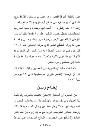 ‫ﻋﻠﻰ ﺩﺍﺨﻠﻴﺔ ﺍﻟﻤﺭﻓﺄ ﺍﻟﻘﺩﻴﻡ، ﻭﻫﻭ ﻋﻅـﻴﻡ ﺸـﺎﻫﻕ ﺍﻻﺭﺘﻔـﺎﻉ،‬
‫ﻓﻘﺩ ﻜﺎﻥ ﻻ ﻴﻭﺠﺩ ﻓﻴﻪ ﻤﻥ ﻤﺩﺍﻓﻊ ﺃﺭﻤﺴﺘﺭﻭﻨﺞ ﺇﻻ ﻤﺩﻓﻊ ﻭﺍﺤـﺩ‬
‫ﺯﻨﺘﻪ ٢١ ﻁﻨﺎ ﻭﻗﻁﺭﻩ ٠١ ﺃﺼـﺎﺒﻊ، ﻭﻋﻨـﺩ ﺒـﺎﺏ ﺍﻟﻌـﺭﺏ‬
                                    ‫ﹰ‬
‫ﺍﺴﺘﺤﻜﺎﻤﺎﺕ ﺘﻌﺎﺩل ﺤﺼﻥ ﺍﻟﻤﻜﺱ ﻋﻠﻭﺍ ﻭﺍﺭﺘﻔﺎﻋﺎ ﺘﻘﻔل ﻟﺴـﺎﻥ‬
            ‫‪‬‬        ‫‪‬‬
‫ﺍﻷﺭﺽ ﺍﻟﻭﺍﻗﻊ ﺒﻴﻥ ﺍﻟﺒﺤﺭ ﻭﺒﺤﻴﺭﺓ ﻤﺭﻴـﻭﻁ، ﻭﻫـﻲ ﻭﺍﻗﻌـﺔ‬
‫ﻋﻠﻰ ﻤﺎ ﻭﺭﺍﺀ ﺍﻟﻤﻘﻁﻊ ﺍﻟﻘﺩﻴﻡ ﺍﻟﺫﻱ ﺨﺭﻗﻪ ﺍﻹﻨﺠﻠﻴﺯ ﻋﺎﻡ ١٠٨١‬
‫ﻗﺒل ﺨﺭﻭﺠﻬﻡ ﻤﻥ ﻤﺼﺭ ﻟﻴﺩﺨﻠﻭﺍ ﺒﻪ ﻤﻴﺎﻩ ﺍﻟﺒﺤﺭ ﺇﻟﻰ ﺍﻟﺒﺤﻴـﺭﺓ؛‬
‫ﻓﺄﻏﺭﻗﺕ ﻴﻭﻤﺌﺫ ﻗﺭﻯ ﻜﺜﻴﺭﺓ ﻭﺘﺤﻭﻟﺕ ﺒﻪ ﺼﺤﺭﺍﺀ ﻭﺍﺴﻌﺔ ﻴﺎﺒﺴﺔ‬
                       ‫‪َ‬‬
                          ‫ﻨﺎﻓﻌﺔ ﺇﻟﻰ ﻤﺴﺘﻨﻘﻊ ﺭﺩﻱﺀ ﻤﻀﺭ.‬
                           ‫‪‬‬
‫ﻫﺫﻩ ﻜﺎﻨﺕ ﺤﺎﻟﺔ ﺍﻹﺴﻜﻨﺩﺭﻴﺔ ﻤﻥ ﺍﻟﺤﺼﻭﻥ ﻭﺍﻻﺴـﺘﺤﻜﺎﻤﺎﺕ‬
‫ﻗﺒل ﺃﻥ ﺘﺭﻤﻴﻬﺎ ﺍﻹﻨﺠﻠﻴﺯ ﺒﻨﻴﺭﺍﻥ ﺃﺴـﺎﻁﻴﻠﻬﺎ ﻓـﻲ ١١ ﻴﻭﻟﻴـﻭ‬
                                           ‫ﺴﻨﺔ ٢٨٨١.‬

                  ‫ﺇﻴﻀﺎﺡ ﻭﺒﻴﺎﻥ‬
‫ﻤﻥ ﺍﻟﻤﻌﻠﻭﻡ ﺃﻥ ﺃﺴﺎﻁﻴل ﺍﻹﻨﺠﻠﻴﺯ ﺩﺍﻫﻤﺘﻨﺎ ﺒﺎﻟﺤﺭﺏ ﻭﻟﻡ ﻨﺄﺨﺫ‬
‫ﻟﻬﺎ ﺃﻫﺒﺘﻬﺎ، ﻭﻟﻡ ﻴﻜﻥ ﻴﻭﺠﺩ ﺒﺎﻹﺴﻜﻨﺩﺭﻴﺔ ﻤﻥ ﺤﺎﻤﻴﺎﺕ ﺍﻟﺤﺼﻭﻥ‬
‫ﺍﻟﻤﺼﺭﻴﺔ ﻏﻴﺭ ٠٠٧ ﺭﺠل ﻓﻘﻁ ﻤﻥ ﺭﺠﺎل ﺍﻟﻤـﺩﺍﻓﻊ؛ ﻓﻠـﺫﻟﻙ‬
‫ﻭﺯﻋﺕ ﻋﺴﺎﻜﺭ ﺍﻟﻁﻭﺒﺠﻴﺔ ﺍﻟﺒﺭﻴﺔ ﻤﻊ ﻤﺎ ﻴﻠـﺯﻡ ﻤـﻥ ﻋﺴـﺎﻜﺭ‬
‫ﺍﻟﺒﻴﺎﺩﺓ )ﺍﻟﻤﺸﺎﺓ( ﻋﻠﻰ ﺍﻟﺤﺼﻭﻥ ﻭﺍﻟﻘﻼﻉ ﺍﻟﻤﻭﺠﻭﺩﺓ ﻋﻠﻰ ﺨـﻁ‬

                     ‫- ٩٥٢ -‬
 