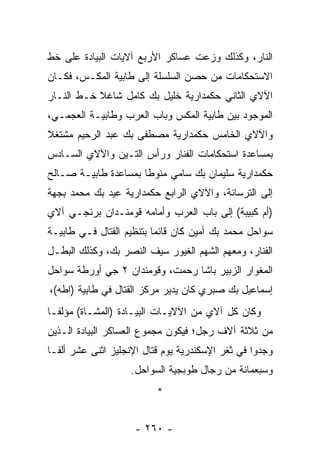 ‫ﺍﻟﻨﺎﺭ، ﻭﻜﺫﻟﻙ ﻭﺯﻋﺕ ﻋﺴﺎﻜﺭ ﺍﻷﺭﺒﻊ ﺁﻻﻴﺎﺕ ﺍﻟﺒﻴﺎﺩﺓ ﻋﻠﻰ ﺨﻁ‬
‫ﺍﻻﺴﺘﺤﻜﺎﻤﺎﺕ ﻤﻥ ﺤﺼﻥ ﺍﻟﺴﻠﺴﻠﺔ ﺇﻟﻰ ﻁﺎﺒﻴﺔ ﺍﻟﻤﻜـﺱ، ﻓﻜـﺎﻥ‬
‫ﺍﻵﻻﻱ ﺍﻟﺜﺎﻨﻲ ﺤﻜﻤﺩﺍﺭﻴﺔ ﺨﻠﻴل ﺒﻙ ﻜﺎﻤل ﺸﺎﻏﻼ ﺨـﻁ ﺍﻟﻨـﺎﺭ‬
           ‫ﹰ‬
‫ﺍﻟﻤﻭﺠﻭﺩ ﺒﻴﻥ ﻁﺎﺒﻴﺔ ﺍﻟﻤﻜﺱ ﻭﺒﺎﺏ ﺍﻟﻌﺭﺏ ﻭﻁﺎﺒﻴـﺔ ﺍﻟﻌﺠﻤـﻲ،‬
‫ﻭﺍﻵﻻﻱ ﺍﻟﺨﺎﻤﺱ ﺤﻜﻤﺩﺍﺭﻴﺔ ﻤﺼﻁﻔﻰ ﺒﻙ ﻋﺒﺩ ﺍﻟﺭﺤﻴﻡ ﻤﺸﺘﻐﻼ‬
‫ﹰ‬
‫ﺒﻤﺴﺎﻋﺩﺓ ﺍﺴﺘﺤﻜﺎﻤﺎﺕ ﺍﻟﻔﻨﺎﺭ ﻭﺭﺃﺱ ﺍﻟﺘـﻴﻥ ﻭﺍﻵﻻﻱ ﺍﻟﺴـﺎﺩﺱ‬
‫ﺤﻜﻤﺩﺍﺭﻴﺔ ﺴﻠﻴﻤﺎﻥ ﺒﻙ ﺴﺎﻤﻲ ﻤﻨﻭﻁﺎ ﺒﻤﺴﺎﻋﺩﺓ ﻁﺎﺒﻴـﺔ ﺼـﺎﻟﺢ‬
                      ‫ﹰ‬
‫ﺇﻟﻰ ﺍﻟﺘﺭﺴﺎﻨﺔ، ﻭﺍﻵﻻﻱ ﺍﻟﺭﺍﺒﻊ ﺤﻜﻤﺩﺍﺭﻴﺔ ﻋﻴﺩ ﺒﻙ ﻤﺤﻤﺩ ﺒﺠﻬﺔ‬
‫)ﺃﻡ ﻜﺒﻴﺒﺔ( ﺇﻟﻰ ﺒﺎﺏ ﺍﻟﻌﺭﺏ ﻭﺃﻤﺎﻤﻪ ﻗﻭﻤﻨـﺩﺍﻥ ﺒﺭﻨﺠـﻲ ﺁﻻﻱ‬
‫ﺴﻭﺍﺤل ﻤﺤﻤﺩ ﺒﻙ ﺃﻤﻴﻥ ﻜﺎﻥ ﻗﺎﺌﻤﺎ ﺒﺘﻨﻅﻴﻡ ﺍﻟﻘﺘﺎل ﻓـﻲ ﻁﺎﺒﻴـﺔ‬
                          ‫‪‬‬
‫ﺍﻟﻔﻨﺎﺭ، ﻭﻤﻌﻬﻡ ﺍﻟﺸﻬﻡ ﺍﻟﻐﻴﻭﺭ ﺴﻴﻑ ﺍﻟﻨﺼﺭ ﺒﻙ، ﻭﻜﺫﻟﻙ ﺍﻟﺒﻁـل‬
‫ﺍﻟﻤﻐﻭﺍﺭ ﺍﻟﺯﺒﻴﺭ ﺒﺎﺸﺎ ﺭﺤﻤﺕ، ﻭﻗﻭﻤﻨﺩﺍﻥ ٢ ﺠﻲ ﺃﻭﺭﻁﺔ ﺴﻭﺍﺤل‬
‫ﺇﺴﻤﺎﻋﻴل ﺒﻙ ﺼﺒﺭﻱ ﻜﺎﻥ ﻴﺩﻴﺭ ﻤﺭﻜﺯ ﺍﻟﻘﺘﺎل ﻓﻲ ﻁﺎﺒﻴﺔ )ﺍﻁﻪ(،‬
‫ﻭﻜﺎﻥ ﻜل ﺁﻻﻱ ﻤﻥ ﺍﻵﻻﻴـﺎﺕ ﺍﻟﺒﻴـﺎﺩﺓ )ﺍﻟﻤﺸـﺎﺓ( ﻤﺅﻟ ﹰـﺎ‬
  ‫ﻔ‬
‫ﻤﻥ ﺜﻼﺜﺔ ﺁﻻﻑ ﺭﺠل؛ ﻓﻴﻜﻭﻥ ﻤﺠﻤﻭﻉ ﺍﻟﻌﺴﺎﻜﺭ ﺍﻟﺒﻴﺎﺩﺓ ﺍﻟـﺫﻴﻥ‬
‫ﻭﺠﺩﻭﺍ ﻓﻲ ﺜﻐﺭ ﺍﻹﺴﻜﻨﺩﺭﻴﺔ ﻴﻭﻡ ﻗﺘﺎل ﺍﻹﻨﺠﻠﻴﺯ ﺍﺜﻨﻰ ﻋﺸﺭ ﺃﻟ ﹰـﺎ‬
  ‫ﻔ‬
                    ‫ﻭﺴﺒﻌﻤﺎﺌﺔ ﻤﻥ ﺭﺠﺎل ﻁﻭﺒﺠﻴﺔ ﺍﻟﺴﻭﺍﺤل.‬
                          ‫*‬


                     ‫- ٠٦٢ -‬
 