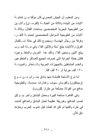 ‫ﻭﻤﻥ ﺍﻟﻤﻌﻠﻭﻡ ﺃﻥ ﺍﻟﺠﻴﺵ ﺍﻟﻤﺼﺭﻱ ﻜﺎﻥ ﻤﺅﻟﻔﺎ ﻤـﻥ ﺜﻤﺎﻨﻴـﺔ‬
             ‫ﱠﹰ‬
‫ﺁﻻﻴﺎﺕ ﻤﻥ ﺍﻟﺒﻴﺎﺩﺓ ﻭﺜﻼﺜﺔ ﻤﻥ ﺍﻟﺨﻴﺎﻟـﺔ )ﺍﻟﻔﺭﺴـﺎﻥ( ﻭﺁﻻﻴـﻴﻥ‬
‫ﻤﻥ ﺍﻟﻁﻭﺒﺠﻴﺔ ﺍﻟﺒﺤﺭﻴﺔ ﺍﻟﻤﺨﺼﺼﻴﻥ ﺒﺴﺎﺤﺎﺕ ﺍﻟﻘﺘﺎل، ﻭﺜﻼﺜـﺔ‬
‫ﺁﻻﻴﺎﺕ ﻤﻥ ﺍﻟﻁﻭﺒﺠﻴﺔ ﺍﻟﺴﻭﺍﺤل ﺍﻟﻤﺨﺼﺼﻴﻥ ﻟﺤﻤﺎﻴـﺔ ﺍﻟﺜﻐـﺭ،‬
‫ﻭﻓﺭﻗﺔ ﻤﻥ ﺭﺠﺎل ﺍﻟﻬﻨﺩﺴﺔ، ﻭﻤﺠﻤﻭﻉ ﺫﻟﻙ ﻓﻲ ﺤﺎﻟﺔ ﺍﺴـﺘﻜﻤﺎل‬
‫ﺍﻟﻔﺭﻕ ﻭﺍﻵﻻﻴﺎﺕ ﻴﺒﻠﻎ "ﺴﺘﺔ ﻭﺜﻼﺜﻴﻥ ﺃﻟﻔﺎ"، ﻭﻓﻲ ﻤـﺩﺓ ﺍﻟﺤـﺭﺏ‬
        ‫َ‬
        ‫‪‬‬          ‫ﹰ‬
‫ﻴﺒﻠﻎ "ﺍﺜﻨﻴﻥ ﻭﺴﺒﻌﻴﻥ ﺃﻟﻔﺎ"، ﻭﺫﻟﻙ ﻋﺩﺍ ﺍﻟﻌﺭﺒﺎﻥ ﻭﺍﻟﻤﺘﻁـﻭﻋﻴﻥ؛‬
    ‫‪‬‬                 ‫‪‬‬          ‫ﹰ‬
‫ﻓﻜﺎﻥ ﺠﻤﻠﺔ ﺍﻟﺠﺭﺍﻴﺔ ﺍﻟﺘﻲ ﺘﺼﺭﻑ ﻟﺠﻤﻴﻊ ﺍﻟﻌﺴﺎﻜﺭ ﻭﺍﻟﻤﺘﻁﻭﻋﻴﻥ‬
   ‫‪‬‬
‫ﻭﺍﻟﺨﺩﻡ ﺍﻟﻤﺸﺘﻐﻠﻴﻥ ﺒﺎﻟﺘﺠﻬﻴﺯﺍﺕ ﺍﻟﺤﺭﺒﻴﺔ ﻭﺍﻟـﺫﺨﺎﺌﺭ ﻭﺍﻟﻤﺅﻭﻨـﺔ‬
                        ‫٠٢١ ﺃﻟﻑ ﺠﺭﺍﻴﺔ ﺃﻭ ٠٩ ﺃﻟﻑ ﺃﻗﺔ.‬
‫ﺃﻤﺎ ﻨﻭﻉ ﺍﻷﺴﻠﺤﺔ ﻓﻠﻠﻤﺸﺎﺓ ﻤﻨﻬﺎ ﺒﻨﺎﺩﻕ ﺒﺤـﺭﺍﺏ ﻤـﻥ ﻨـﻭﻉ‬
                                               ‫‪‬‬
‫)ﺭﻤﻴﻨﻜﺘﻭﻥ( ﻭﻟﻠﻔﺭﺴﺎﻥ ﺴﻴﻭﻑ ﻭﻏﺩﺍﺭﺍﺕ ﻤﺴﺩﺴﺔ، ﻭﻟﻠﻁﻭﺒﺠﻴﺔ‬
                     ‫‪‬‬
                     ‫َ‬
              ‫ﻤﺩﺍﻓﻊ ﻤﻥ ﺍﻟﻔﻭﻻﺫ ﻤﻀﻠﻌﺔ ﻤﻥ ﻁﺭﺍﺯ )ﻜﺭﻭﺏ(.‬
                                ‫ﱠ‬
‫ﻭﻓﻲ ﺍﻟﻘﺎﻫﺭﺓ ﻤﺴﻠﺤﺔ ﻜﺒﻴﺭﺓ ﻭﻤﻌﻤل ﻟﻠﺒﻨﺎﺩﻕ ﻭﺁﺨﺭ ﺒﺒـﻭﻻﻕ‬
                                  ‫ﱠ‬
‫ﻟﺼﺏ ﺍﻟﻤﺩﺍﻓﻊ، ﻭﻓﻭﺭﻴﻘﺔ ﻋﻅﻴﻤﺔ ﻟﻌﻤل ﺍﻟﺒﻨﺎﺩﻕ ﻭﺍﻟﻤﺩﺍﻓﻊ ﺃﻨﺸﺌﺕ‬
                                                   ‫‪‬‬
‫ﻓﻲ ﻁﺭﺓ ﻭﻟﻜﻨﻬﺎ ﻟﻡ ﺘﻜﻥ ﻗﺩ ﻜﻤﻠﺕ ﻗﺒل ﻨﺸﻭﺏ ﺍﻟﺤﺭﺏ ﻭﺒﻨﺎﺅﻫﺎ‬
                                              ‫ﺒﺎﻕ ﻟﻶﻥ.‬
                                                   ‫ٍ‬



                     ‫- ١٦٢ -‬
 