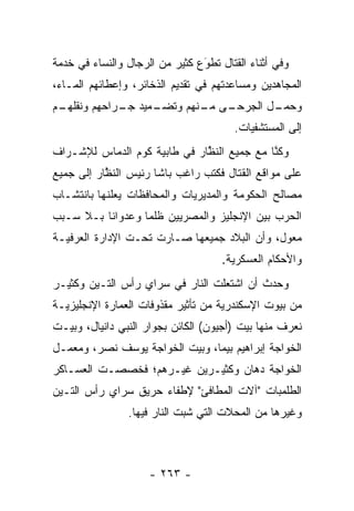 ‫ﻭﻓﻲ ﺃﺜﻨﺎﺀ ﺍﻟﻘﺘﺎل ﺘﻁﻭﻉ ﻜﺜﻴﺭ ﻤﻥ ﺍﻟﺭﺠﺎل ﻭﺍﻟﻨﺴﺎﺀ ﻓﻲ ﺨﺩﻤﺔ‬
                                ‫َ‬
                                ‫‪‬‬
‫ﺍﻟﻤﺠﺎﻫﺩﻴﻥ ﻭﻤﺴﺎﻋﺩﺘﻬﻡ ﻓﻲ ﺘﻘﺩﻴﻡ ﺍﻟﺫﺨﺎﺌﺭ، ﻭﺇﻋﻁﺎﺌﻬﻡ ﺍﻟﻤـﺎﺀ،‬
‫ـﻡ‬
 ‫ـﻤﻴﺩ ـﺭﺍﺤﻬﻡ ﻭﻨﻘﻠﻬـ‬
             ‫ـﻰ ـﻨﻬﻡ ﻭﺘﻀـ ﺠـ‬
                        ‫ﻭ ـل ﺍﻟﺠﺭﺤـ ﻤـ‬
                                   ‫ﺤﻤـ‬
                                        ‫ﺇﻟﻰ ﺍﻟﻤﺴﺘﺸﻔﻴﺎﺕ.‬
‫ﻭﻜﻨﺎ ﻤﻊ ﺠﻤﻴﻊ ﺍﻟﻨﻅﺎﺭ ﻓﻲ ﻁﺎﺒﻴﺔ ﻜﻭﻡ ﺍﻟﺩﻤﺎﺱ ﻟﻺﺸـﺭﺍﻑ‬
                              ‫ﱠ‬             ‫ﱠ‬
‫ﻋﻠﻰ ﻤﻭﺍﻗﻊ ﺍﻟﻘﺘﺎل ﻓﻜﺘﺏ ﺭﺍﻏﺏ ﺒﺎﺸﺎ ﺭﺌﻴﺱ ﺍﻟﻨﻅﺎﺭ ﺇﻟﻰ ﺠﻤﻴﻊ‬
           ‫ﱠ‬
‫ﻤﺼﺎﻟﺢ ﺍﻟﺤﻜﻭﻤﺔ ﻭﺍﻟﻤﺩﻴﺭﻴﺎﺕ ﻭﺍﻟﻤﺤﺎﻓﻅﺎﺕ ﻴﻌﻠﻨﻬﺎ ﺒﺎﻨﺘﺸـﺎﺏ‬
‫ﺍﻟﺤﺭﺏ ﺒﻴﻥ ﺍﻹﻨﺠﻠﻴﺯ ﻭﺍﻟﻤﺼﺭﻴﻴﻥ ﻅﻠﻤﺎ ﻭﻋﺩﻭﺍﻨﺎ ﺒـﻼ ﺴـﺒﺏ‬
          ‫ﹰ‬       ‫‪‬‬
‫ﻤﻌﻭل، ﻭﺃﻥ ﺍﻟﺒﻼﺩ ﺠﻤﻴﻌﻬﺎ ﺼـﺎﺭﺕ ﺘﺤـﺕ ﺍﻹﺩﺍﺭﺓ ﺍﻟﻌﺭﻓﻴـﺔ‬
                                              ‫‪‬‬
                                     ‫ﻭﺍﻷﺤﻜﺎﻡ ﺍﻟﻌﺴﻜﺭﻴﺔ.‬
‫ﻭﺤﺩﺙ ﺃﻥ ﺍﺸﺘﻌﻠﺕ ﺍﻟﻨﺎﺭ ﻓﻲ ﺴﺭﺍﻱ ﺭﺃﺱ ﺍﻟﺘـﻴﻥ ﻭﻜﺜﻴـﺭ‬
‫ﻤﻥ ﺒﻴﻭﺕ ﺍﻹﺴﻜﻨﺩﺭﻴﺔ ﻤﻥ ﺘﺄﺜﻴﺭ ﻤﻘﺫﻭﻓﺎﺕ ﺍﻟﻌﻤﺎﺭﺓ ﺍﻹﻨﺠﻠﻴﺯﻴـﺔ‬
‫ﻨﻌﺭﻑ ﻤﻨﻬﺎ ﺒﻴﺕ )ﺃﺠﻴﻭﻥ( ﺍﻟﻜﺎﺌﻥ ﺒﺠﻭﺍﺭ ﺍﻟﻨﺒﻲ ﺩﺍﻨﻴﺎل، ﻭﺒﻴـﺕ‬
‫ﺍﻟﺨﻭﺍﺠﺔ ﺇﺒﺭﺍﻫﻴﻡ ﺒﻴﻤﺎ، ﻭﺒﻴﺕ ﺍﻟﺨﻭﺍﺠﺔ ﻴﻭﺴﻑ ﻨﺼﺭ، ﻭﻤﻌﻤـل‬
‫ﺍﻟﺨﻭﺍﺠﺔ ﺩﻫﺎﻥ ﻭﻜﺜﻴـﺭﻴﻥ ﻏﻴـﺭﻫﻡ؛ ﻓﺨﺼﺼـﺕ ﺍﻟﻌﺴـﺎﻜﺭ‬
‫ﺍﻟﻁﻠﻤﺒﺎﺕ "ﺁﻻﺕ ﺍﻟﻤﻁﺎﻓﺊ" ﻹﻁﻔﺎﺀ ﺤﺭﻴﻕ ﺴﺭﺍﻱ ﺭﺃﺱ ﺍﻟﺘـﻴﻥ‬
                ‫ﻭﻏﻴﺭﻫﺎ ﻤﻥ ﺍﻟﻤﺤﻼﺕ ﺍﻟﺘﻲ ﺸﺒﺕ ﺍﻟﻨﺎﺭ ﻓﻴﻬﺎ.‬
                             ‫‪‬‬



                     ‫- ٣٦٢ -‬
 