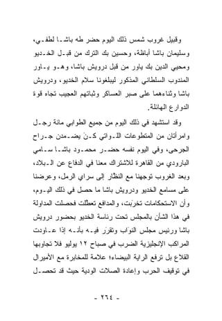 ‫ﻭﻗﺒﻴل ﻏﺭﻭﺏ ﺸﻤﺱ ﺫﻟﻙ ﺍﻟﻴﻭﻡ ﺤﻀﺭ ﻁﻪ ﺒﺎﺸـﺎ ﻟﻁﻔـﻲ،‬
‫ﻭﺴﻠﻴﻤﺎﻥ ﺒﺎﺸﺎ ﺃﺒﺎﻅﺔ، ﻭﺤﺴﻴﻥ ﺒﻙ ﺍﻟﺘﺭﻙ ﻤﻥ ﻗﺒـل ﺍﻟﺨـﺩﻴﻭ‬
‫ﻭﻤﺤﻴﻲ ﺍﻟﺩﻴﻥ ﺒﻙ ﻴﺎﻭﺭ ﻤﻥ ﻗﺒل ﺩﺭﻭﻴﺵ ﺒﺎﺸﺎ، ﻭﻫـﻭ ﻴـﺎﻭﺭ‬
‫ﺍﻟﻤﻨﺩﻭﺏ ﺍﻟﺴﻠﻁﺎﻨﻲ ﺍﻟﻤﺫﻜﻭﺭ ﻟﻴﺒﻠﻐﻭﻨﺎ ﺴﻼﻡ ﺍﻟﺨﺩﻴﻭ، ﻭﺩﺭﻭﻴﺵ‬
‫ﺒﺎﺸﺎ ﻭﺜﻨﺎﺀﻫﻤﺎ ﻋﻠﻰ ﺼﺒﺭ ﺍﻟﻌﺴﺎﻜﺭ ﻭﺜﺒﺎﺘﻬﻡ ﺍﻟﻌﺠﻴﺏ ﺘﺠﺎﻩ ﻗﻭﺓ‬
                                       ‫ﺍﻟﺩﻭﺍﺭﻉ ﺍﻟﻬﺎﺌﻠﺔ.‬
‫ﻭﻗﺩ ﺍﺴﺘﺸﻬﺩ ﻓﻲ ﺫﻟﻙ ﺍﻟﻴﻭﻡ ﻤﻥ ﺠﻤﻴﻊ ﺍﻟﻁﻭﺍﺒﻲ ﻤﺎﺌﺔ ﺭﺠـل‬
‫ﻭﺍﻤﺭﺃﺘﺎﻥ ﻤﻥ ﺍﻟﻤﺘﻁﻭﻋﺎﺕ ﺍﻟﻠـﻭﺍﺘﻲ ﻜـﻥ ﻴﻀـﻤﺩﻥ ﺠـﺭﺍﺡ‬
             ‫‪‬‬
             ‫َ‬               ‫‪‬‬
‫ﺍﻟﺠﺭﺤﻰ، ﻭﻓﻲ ﺍﻟﻴﻭﻡ ﻨﻔﺴﻪ ﺤﻀـﺭ ﻤﺤﻤـﻭﺩ ﺒﺎﺸـﺎ ﺴـﺎﻤﻲ‬
‫ﺍﻟﺒﺎﺭﻭﺩﻱ ﻤﻥ ﺍﻟﻘﺎﻫﺭﺓ ﻟﻼﺸﺘﺭﺍﻙ ﻤﻌﻨﺎ ﻓﻲ ﺍﻟﺩﻓﺎﻉ ﻋﻥ ﺍﻟـﺒﻼﺩ،‬
‫ﻭﺒﻌﺩ ﺍﻟﻐﺭﻭﺏ ﺘﻭﺠﻬﻨﺎ ﻤﻊ ﺍﻟﻨﻅﺎﺭ ﺇﻟﻰ ﺴﺭﺍﻱ ﺍﻟﺭﻤل، ﻭﻋﺭﻀﻨﺎ‬
                         ‫ﱠ‬          ‫‪‬‬
‫ﻋﻠﻰ ﻤﺴﺎﻤﻊ ﺍﻟﺨﺩﻴﻭ ﻭﺩﺭﻭﻴﺵ ﺒﺎﺸﺎ ﻤﺎ ﺤﺼل ﻓﻲ ﺫﻟﻙ ﺍﻟﻴـﻭﻡ،‬
‫ﻭﺃﻥ ﺍﻻﺴﺘﺤﻜﺎﻤﺎﺕ ﺘﺨﺭﺒﺕ، ﻭﺍﻟﻤﺩﺍﻓﻊ ﺘﻌﻁﻠﺕ ﻓﺤﺼﻠﺕ ﺍﻟﻤﺩﺍﻭﻟﺔ‬
                 ‫ﱠ‬               ‫‪‬‬
                                 ‫َ‬
‫ﻓﻲ ﻫﺫﺍ ﺍﻟﺸﺄﻥ ﺒﺎﻟﻤﺠﻠﺱ ﺘﺤﺕ ﺭﺌﺎﺴﺔ ﺍﻟﺨﺩﻴﻭ ﺒﺤﻀﻭﺭ ﺩﺭﻭﻴﺵ‬
‫ﺒﺎﺸﺎ ﻭﺭﺌﻴﺱ ﻤﺠﻠﺱ ﺍﻟﻨﻭﺍﺏ ﻭﺘﻘﺭﺭ ﻓﻴـﻪ ﺒﺄﻨـﻪ ﺇﺫﺍ ﻋـﺎﻭﺩﺕ‬
                       ‫‪‬‬
                       ‫َ‬      ‫‪‬‬
                              ‫َ‬
‫ﺍﻟﻤﺭﺍﻜﺏ ﺍﻹﻨﺠﻠﻴﺯﻴﺔ ﺍﻟﻀﺭﺏ ﻓﻲ ﺼﺒﺎﺡ ٢١ ﻴﻭﻟﻴﻭ ﻓﻼ ﺘﺠﺎﻭﺒﻬﺎ‬
‫ﺍﻟﻘﻼﻉ ﺒل ﺘﺭﻓﻊ ﺍﻟﺭﺍﻴﺔ ﺍﻟﺒﻴﻀﺎﺀ؛ ﻋﻼﻤﺔ ﻟﻠﻤﺨﺎﺒﺭﺓ ﻤﻊ ﺍﻷﻤﻴﺭﺍل‬
‫ﻓﻲ ﺘﻭﻗﻴﻑ ﺍﻟﺤﺭﺏ ﻭﺇﻋﺎﺩﺓ ﺍﻟﺼﻼﺕ ﺍﻟﻭﺩﻴﺔ ﺤﻴﺙ ﻗﺩ ﺘﺤ ‪‬ـل‬
  ‫ﺼ‬


                    ‫- ٤٦٢ -‬
 