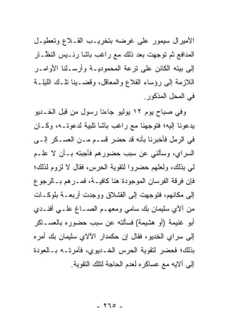 ‫ﺍﻷﻤﻴﺭﺍل ﺴﻴﻤﻭﺭ ﻋﻠﻰ ﻏﺭﻀﻪ ﺒﺘﺨﺭﻴـﺏ ﺍﻟﻘـﻼﻉ ﻭﺘﻌﻁﻴـل‬
‫ﺍﻟﻤﺩﺍﻓﻊ ﺜﻡ ﺘﻭﺠﻬﺕ ﺒﻌﺩ ﺫﻟﻙ ﻤﻊ ﺭﺍﻏﺏ ﺒﺎﺸﺎ ﺭﺌـﻴﺱ ﺍﻟﻨ ﱠـﺎﺭ‬
   ‫ﻅ‬                                  ‫‪‬‬
‫ﺇﻟﻰ ﺒﻴﺘﻪ ﺍﻟﻜﺎﺌﻥ ﻋﻠﻰ ﺘﺭﻋﺔ ﺍﻟﻤﺤﻤﻭﺩﻴـﺔ ﻭﺃﺭﺴـﻠﻨﺎ ﺍﻷﻭﺍﻤـﺭ‬
‫ﺍﻟﻼﺯﻤﺔ ﺇﻟﻰ ﺭﺅﺴﺎﺀ ﺍﻟﻘﻼﻉ ﻭﺍﻟﻤﻌﺎﻗل، ﻭﻗﻀـﻴﻨﺎ ﺘﻠـﻙ ﺍﻟﻠﻴﻠـﺔ‬
                                     ‫ﻓﻲ ﺍﻟﻤﺤل ﺍﻟﻤﺫﻜﻭﺭ.‬
‫ﻭﻓﻲ ﺼﺒﺎﺡ ﻴﻭﻡ ٢١ ﻴﻭﻟﻴﻭ ﺠﺎﺀﻨﺎ ﺭﺴﻭل ﻤﻥ ﻗﺒل ﺍﻟﺨـﺩﻴﻭ‬
‫ﻴﺩﻋﻭﻨﺎ ﺇﻟﻴﻪ؛ ﻓﺘﻭﺠﻬﻨﺎ ﻤﻊ ﺭﺍﻏﺏ ﺒﺎﺸﺎ ﺘﻠﺒﻴﺔ ﻟﺩﻋﻭﺘـﻪ، ﻭﻜـﺎﻥ‬
                                     ‫‪‬‬
‫ﻓﻲ ﺍﻟﺭﻤل ﻓﺄﺨﺒﺭﻨﺎ ﺒﺄﻨﻪ ﻗﺩ ﺤﻀﺭ ﻗﺴـﻡ ﻤـﻥ ﺍﻟﻌﺴـﻜﺭ ﺇﻟـﻰ‬
‫ﺍﻟﺴﺭﺍﻱ، ﻭﺴﺄﻟﻨﻲ ﻋﻥ ﺴﺒﺏ ﺤﻀﻭﺭﻫﻡ ﻓﺄﺠﺒﺘﻪ ﺒـﺄﻥ ﻻ ﻋﻠـﻡ‬
‫ﻟﻲ ﺒﺫﻟﻙ، ﻭﻟﻌﻠﻬﻡ ﺤﻀﺭﻭﺍ ﻟﺘﻘﻭﻴﺔ ﺍﻟﺤﺭﺱ، ﻓﻘﺎل ﻻ ﻟﺯﻭﻡ ﻟﺫﻟﻙ؛‬
                          ‫‪‬‬
‫ﻓﺈﻥ ﻓﺭﻗﺔ ﺍﻟﻔﺭﺴﺎﻥ ﺍﻟﻤﻭﺠﻭﺩﺓ ﻫﻨﺎ ﻜﺎﻓﻴـﺔ، ﻓ ‪‬ـﺭﻫﻡ ﺒـﺎﻟﺭﺠﻭﻉ‬
          ‫ﻤ ‪‬‬
‫ﺇﻟﻰ ﻤﻜﺎﻨﻬﻡ، ﻓﺘﻭﺠﻬﺕ ﺇﻟﻰ ﺍﻟﻘﺸﻼﻕ ﻭﻭﺠﺩﺕ ﺃﺭﺒﻌـﺔ ﺒﻠﻭﻜـﺎﺕ‬
                                  ‫‪‬‬
‫ﻤﻥ ﺁﻵﻱ ﺴﻠﻴﻤﺎﻥ ﺒﻙ ﺴﺎﻤﻲ ﻭﻤﻌﻬـﻡ ﺍﻟﺼـﺎﻍ ﻋﻠـﻲ ﺃﻓﻨـﺩﻱ‬
‫ﺃﺒﻭ ﻏﻨﻴﻤﺔ )ﺃﻭ ﻫﺸﻴﻤﺔ( ﻓﺴﺄﻟﺘﻪ ﻋﻥ ﺴﺒﺏ ﺤﻀﻭﺭﻩ ﺒﺎﻟﻌﺴـﺎﻜﺭ‬
‫ﺇﻟﻰ ﺴﺭﺍﻱ ﺍﻟﺨﺩﻴﻭ، ﻓﻘﺎل ﺇﻥ ﺤﻜﻤﺩﺍﺭ ﺍﻵﻻﻱ ﺴﻠﻴﻤﺎﻥ ﺒﻙ ﺃﻤﺭﻩ‬
‫ﺒﺫﻟﻙ؛ ﻓﺤﻀﺭ ﻟﺘﻘﻭﻴﺔ ﺍﻟﺤﺭﺱ ﺍﻟﺨـﺩﻴﻭﻱ، ﻓﺄﻤﺭﺘـﻪ ﺒـﺎﻟﻌﻭﺩﺓ‬
                                  ‫‪‬‬
            ‫ﺇﻟﻰ ﺁﻻﻴﻪ ﻤﻊ ﻋﺴﺎﻜﺭﻩ ﻟﻌﺩﻡ ﺍﻟﺤﺎﺠﺔ ﻟﺘﻠﻙ ﺍﻟﺘﻘﻭﻴﺔ.‬
              ‫‪‬‬




                     ‫- ٥٦٢ -‬
 