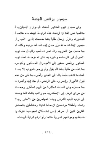 ‫ﺴﻴﻤﻭﺭ ﻴﺭﻓﺽ ﺍﻟﻬﺩﻨﺔ‬
‫ﻭﻓﻲ ﺼﺒﺎﺡ ﺍﻟﻴﻭﻡ ﺍﻟﻤﺫﻜﻭﺭ ﺃﻁﻠﻘﺕ ﺍﻟﺒـﻭﺍﺭﺝ ﺍﻹﻨﺠﻠﻴﺯﻴـﺔ‬
‫ﻤﺩﺍﻓﻌﻬﺎ ﻋﻠﻰ ﺍﻟﻘﻼﻉ؛ ﻓﺭﻓﻌﺕ ﻫﺫﻩ ﺍﻟﺭﺍﻴـﺔ ﺍﻟﺒﻴﻀـﺎﺀ ﻋﻼﻤـﺔ‬
‫ﻟﻠﻤﺨﺎﺒﺭﺓ، ﻭﺘﻘﺭﺭ ﺇﺭﺴﺎل ﻁﻠﺒﺔ ﺒﺎﺸﺎ ﻋﺼﻤﺕ ﺇﻟـﻰ ﺍﻷﻤﻴـﺭﺍل‬
                                    ‫َ‬
                                    ‫‪‬‬
‫ﺴﻴﻤﻭﺭ ﻹﺒﻼﻏﻪ ﻤﺎ ﺘﻘـﺭﺭ ﻤـﻥ ﺇﻴﻘـﺎﻑ ﺍﻟﺤـﺭﺏ، ﻭﺍﻜﺘﻔـﺎﺀ‬
‫‪‬‬                            ‫َ‬
                             ‫‪‬‬
‫ﺒﻤﺎ ﺤﺼل ﻤﻥ ﺍﻟﺘﺨﺭﻴﺏ ﻭﺍﻟـﺩﻤﺎﺭ ﻓـﺫﻫﺏ ﻭﻗﺎﺒـل ﻤﻨـﺩﻭﺏ‬
‫ﺍﻷﻤﻴﺭﺍل ﻓﻲ ﺍﻟﺘﺭﺴﺎﻨﺔ، ﻭﺃﺨﺒﺭﻩ ﺒﻤﺎ ﺫﻜﺭ ﺜﻡ ﺘﻭ ‪‬ـﻪ ﺍﻟﻤﻨـﺩﻭﺏ‬
           ‫ﺠ‬
‫ﺍﻟﻤﺫﻜﻭﺭ ﺒﺭﻓﺎﺹ ﺼﻐﻴﺭ ﺇﻟﻰ ﺍﻷﻤﻴـﺭﺍل ﺍﻟﻤـﺫﻜﻭﺭ ﻭﺃﺨﺒـﺭﻩ‬
                                     ‫ﱠ‬
‫ﺒﻤﺎ ﺘﻠﻘﺎﻩ ﻤﻥ ﻁﻠﺒﺔ ﺒﺎﺸﺎ ﻓﻠﻡ ﻴﻘﺒل ﻭﻟﻡ ﻴﺭﺠﻊ ﺒﺎﻟﺠﻭﺍﺏ ﺇﻻ ﺒﻌـﺩ‬
                                                 ‫ﱠ‬
‫ﺍﻟﻌﺸﺎﺀ؛ ﻓﺫﻫﺏ ﻁﻠﺒﺔ ﺒﺎﺸﺎ ﺇﻟﻰ ﺍﻟﺨﺩﻴﻭ ﻭﺃﺨﺒﺭﻩ ﺒﻤﺎ ﻜﺎﻥ ﻤﻥ ﻋﺩﻡ‬
‫ﻗﺒﻭل ﺍﻷﻤﻴﺭﺍل ﻭﺇﺼﺭﺍﺭﻩ ﻋﻠﻰ ﺍﻟﺭﻓﺽ، ﺜﻡ ﻋﺎﺩ ﺇﻟﻴﻨﺎ ﻭﺃﺨﺒﺭﻨـﺎ‬
‫ﺒﻤﺎ ﺤﺼل، ﻭﻓﻲ ﺍﻟﺴﺎﻋﺔ ﺍﻟﻌﺎﺸﺭﺓ ﻤﻥ ﺍﻟﻴﻭﻡ ﺍﻟﻤﺫﻜﻭﺭ ﺭﺠﻌـﺕ‬
‫ﻤﻥ ﺴﺭﺍﻱ ﺍﻟﺭﻤل ﺇﻟﻰ ﺍﻹﺴﻜﻨﺩﺭﻴﺔ ﻤﻊ ﺭﺍﻏﺏ ﺒﺎﺸﺎ، ﻓﻠﻤﺎ ﻭﺼﻠﻨﺎ‬
       ‫‪‬‬
‫ﺇﻟﻰ ﻗﺭﺏ ﺍﻟﺒﺎﺏ ﺍﻟﺸﺭﻗﻲ ﻭﺠﺩﻨﺎ ﺍﻟﻤﻬﺎﺠﺭﻴﻥ ﻤﻥ ﺍﻷﻫﺎﻟﻲ ﺭﺠﺎﻻ‬
‫ﹰ‬
‫ﻭﻨﺴﺎﺀ ﻭﺃﻁﻔﺎﻻ ﻤﺯﺩﺤﻤﻴﻥ ﺍﺯﺩﺤﺎﻤﺎ ﺸﺩﻴﺩﺍ ﻭﻤﺨﺘﻠﻁﻴﻥ ﺒﺎﻟﻌﺴﺎﻜﺭ‬
                   ‫‪‬‬     ‫‪‬‬              ‫ﹰ‬      ‫‪‬‬
‫ﺍﻟﻔﺎﺭﻴﻥ ﺍﻟﺫﻴﻥ ﺁل ﺃﻤﺭﻫﻡ ﺇﻟـﻰ ﺍﻟﺨـﺫﻻﻥ ﺍﻟﻤﻌﻴـﺏ؛ ﻓﺘﺭﻜـﻭﺍ‬
 ‫ﻀﺒﺎﻁﻬﻡ ﻭﻤﻭﺍﻗﻌﻬﻡ ﺍﻟﺤﺭﺒﻴﺔ ﻋﻨﺩﻤﺎ ﺭﺃﻭﺍ ﺭﻓﻊ ﺍﻟﺭﺍﻴﺔ ﺍﻟﺒﻴﻀﺎﺀ،‬
                                                     ‫‪‬‬



                     ‫- ٦٦٢ -‬
 