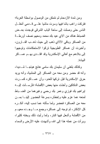 ‫ﻭﻤﻥ ﺸﺩﺓ ﺍﻻﺯﺩﺤﺎﻡ ﻟﻡ ﻨﺘﻤﻜﻥ ﻤﻥ ﺍﻟﻭﺼﻭل ﺒﻭﺍﺴﻁﺔ ﺍﻟﻌﺭﺒﺔ؛‬
‫ﻓﺘﺭﻜﺕ ﺭﺍﻏﺏ ﺒﺎﺸﺎ ﻓﻴﻬﺎ ﻭﺴﺭﺕ ﻤﺎﺸﻴﺎ ﻋﻠـﻰ ﻗـﺩﻤﻲ ﺃﺘﺨﻠـل‬
                   ‫‪‬‬
‫ﺍﻟﻨﺎﺱ ﺤﺘﻰ ﻭﺼﻠﺕ ﺇﻟﻰ ﺴﺎﺤﺔ ﺍﻟﺒﺎﺏ ﺍﻟﺸﺭﻗﻲ ﻓﻭﺠﺩﺕ ﺒﻌـﺽ‬
‫ﺍﻟﻀﺒﺎﻁ ﻫﻨﺎﻙ ﻤﻥ ﺁﻻﻱ ﻋﻴﺩ ﺒﻙ ﻤﺤﻤﺩ ﻭﻤﻌﻬﻡ ﻨﺼﻑ ﺃﻭﺭﻁـﺔ‬
                                           ‫‪‬‬
‫ﻤﻥ ﺍﻟﻌﺴﺎﻜﺭ ﻭﺒﺎﻗﻲ ﺍﻵﻻﻱ ﺫﻫﺏ ﺇﻟﻰ ﺤﻴﺙ ﺫﻫـﺏ ﺍﻟﻔـﺎﺭﻭﻥ،‬
‫ﻭﺃﺨﺒﺭﺕ ﺃﻥ ﻋﺴﺎﻜﺭ ﺍﻟﻁﻭﺒﺠﻴﺔ ﺘﺭﻜﻭﺍ ﺍﻻﺴﺘﺤﻜﺎﻤﺎﺕ ﻭﺘﻭﺠﻬﻭﺍ‬
   ‫‪‬‬
‫ﺇﻟﻰ ﺒﻼﺩﻫﻡ ﻤﻊ ﺃﻫﺎﻟﻲ ﺍﻹﺴﻜﻨﺩﺭﻴﺔ ﻭﻗﺩ ﺍﻗﺘـﺩﻯ ﺒﻬـﻡ ﻋﺴـﺎﻜﺭ‬
                                                ‫ﺍﻟﺒﻴﺎﺩﺓ.‬
‫ﻭﻜﺫﻟﻙ ﺒﻠﻐﻨﻲ ﺃﻥ ﺴﻠﻴﻤﺎﻥ ﺒﻙ ﺴﺎﻤﻲ ﻫﺎﺌﺞ ﻫﻴﺎ ‪‬ـﺎ ﺸـﺩﻴﺩﺍ،‬
  ‫‪‬‬       ‫ﺠ‬
‫ﻭﺃﻨﻪ ﻗﺩ ﺤﻀﺭ ﻭﻤﻥ ﻤﻌﻪ ﻤﻥ ﺍﻟﻌﺴﺎﻜﺭ ﺇﻟﻰ ﺍﻟﻤﻨﺸﻴﺔ، ﻭﺃﻨﻪ ﻴﺭﻴﺩ‬
                                      ‫‪‬‬
‫ﺤﺭﻕ ﺍﻹﺴﻜﻨﺩﺭﻴﺔ ﻗﺒل ﺘﺭﻜﻬﺎ ﻟﻠﻌﺩﻭ، ﻭﺃﻥ ﻋﺴـﺎﻜﺭﻩ ﻜﺴـﺭﺕ‬
‫ﺒﻌﺽ ﺍﻟﺩﻜﺎﻜﻴﻥ ﻭﺃﺨﺫﺕ ﻤﻨﻬﺎ ﺒﻌﺽ ﺍﻷﻗﻤﺸﺔ؛ ﻓﺄﺭﺴـﻠﺕ ﺇﻟﻴـﻪ‬
‫ﺇﺒﺭﺍﻫﻴﻡ ﺒﻙ ﻓﻭﺯﻱ ﻭﻋﻤﺭ ﺒﻙ ﺭﺤﻤﻲ ﻭﻏﻴﺭﻫﻤﺎ ﻤﻥ ﺍﻟﻀـﺒﺎﻁ‬
  ‫‪‬‬
‫ﻟﻤﻨﻌﻪ ﻋﻤﺎ ﻋﺯﻡ ﻋﻠﻴﻪ ﻭﺇﺨﻁﺎﺭﻩ ﺒﺴﺭﻋﺔ ﺍﻟﺤﻀﻭﺭ ﺇﻟﻴﻨـﺎ ﺒ ‪‬ـﻥ‬
‫ﻤ ‪‬‬
‫ﻤﻌﻪ ﻤﻥ ﺍﻟﻌﺴﺎﻜﺭ؛ ﻓﺤﻀﺭ ﻭﻟﻤﺎ ﺴﺄﻟﺘﻪ ﻋﻤﺎ ﻨﺴﺏ ﺇﻟﻴﻪ، ﺃﻨﻜـﺭﻩ‬
                            ‫‪‬‬
‫ﻜل ﺍﻹﻨﻜﺎﺭ، ﺜﻡ ﺘﻭﺠﻪ ﺇﻟﻰ ﻋﺴﺎﻜﺭﻩ ﻭﺠﻤﻊ ﻤـﺎ ﻭﺠـﺩﻩ ﻤﻌﻬـﻡ‬
                                 ‫‪‬‬
‫ﻤﻥ ﺍﻷﻗﻤﺸﺔ ﻭﺃﺸﻌل ﻓﻴﻬﺎ ﺍﻟﻨﺎﺭ، ﻭﻟﻤﺎ ﺭﺃﻴﺕ ﺫﻟﻙ ﻭﺒﺨﺘﻪ ﻜﺜﻴﺭﺍ،‬
  ‫‪‬‬       ‫‪‬‬            ‫‪‬‬
‫ﻭﺒﺭﺃﺕ ﻤﻥ ﻋﻤﻠﻪ ﻫﺫﺍ ﺇﻟﻰ ﺍﷲ، ﻭﺃﺸﻬﺩﺕ ﻋﻠﻴﻪ ﺍﻷﺭﺽ ﻭﺍﻟﺴﻤﺎﺀ‬


                    ‫- ٧٦٢ -‬
 