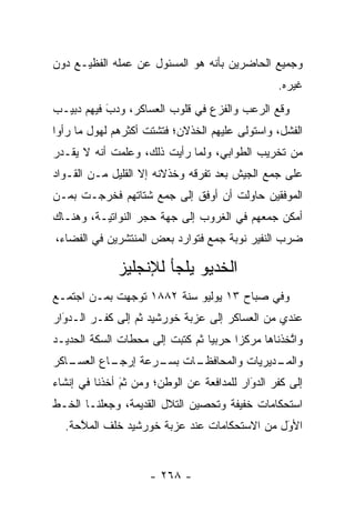 ‫ﻭﺠﻤﻴﻊ ﺍﻟﺤﺎﻀﺭﻴﻥ ﺒﺄﻨﻪ ﻫﻭ ﺍﻟﻤﺴﺌﻭل ﻋﻥ ﻋﻤﻠﻪ ﺍﻟﻔﻅﻴـﻊ ﺩﻭﻥ‬
                                                 ‫ﻏﻴﺭﻩ.‬
‫ﻭﻗﻊ ﺍﻟﺭﻋﺏ ﻭﺍﻟﻔﺯﻉ ﻓﻲ ﻗﻠﻭﺏ ﺍﻟﻌﺴﺎﻜﺭ، ﻭﺩﺏ ﻓﻴﻬﻡ ﺩﺒﻴـﺏ‬
           ‫َ‬
           ‫‪‬‬
‫ﺍﻟﻔﺸل، ﻭﺍﺴﺘﻭﻟﻰ ﻋﻠﻴﻬﻡ ﺍﻟﺨﺫﻻﻥ؛ ﻓﺘﺸﺘﺕ ﺃﻜﺜﺭﻫﻡ ﻟﻬﻭل ﻤﺎ ﺭﺃﻭﺍ‬
‫ﻤﻥ ﺘﺨﺭﻴﺏ ﺍﻟﻁﻭﺍﺒﻲ، ﻭﻟﻤﺎ ﺭﺃﻴﺕ ﺫﻟﻙ، ﻭﻋﻠﻤﺕ ﺃﻨﻪ ﻻ ﻴﻘـﺩﺭ‬
                             ‫‪‬‬
‫ﻋﻠﻰ ﺠﻤﻊ ﺍﻟﺠﻴﺵ ﺒﻌﺩ ﺘﻔﺭﻗﻪ ﻭﺨﺫﻻﻨﻪ ﺇﻻ ﺍﻟﻘﻠﻴل ﻤـﻥ ﺍﻟﻘـﻭﺍﺩ‬
‫ﺍﻟﻤﻭﻓﻘﻴﻥ ﺤﺎﻭﻟﺕ ﺃﻥ ﺃﻭﻓﻕ ﺇﻟﻰ ﺠﻤﻊ ﺸﺘﺎﺘﻬﻡ ﻓﺨﺭﺠـﺕ ﺒ ‪‬ـﻥ‬
‫ﻤ ‪‬‬
‫ﺃﻤﻜﻥ ﺠﻤﻌﻬﻡ ﻓﻲ ﺍﻟﻐﺭﻭﺏ ﺇﻟﻰ ﺠﻬﺔ ﺤﺠﺭ ﺍﻟﻨﻭﺍﺘﻴـﺔ، ﻭﻫﻨـﺎﻙ‬
‫ﻀﺭﺏ ﺍﻟﻨﻔﻴﺭ ﻨﻭﺒﺔ ﺠﻤﻊ ﻓﺘﻭﺍﺭﺩ ﺒﻌﺽ ﺍﻟﻤﻨﺘﺸﺭﻴﻥ ﻓﻲ ﺍﻟﻔﻀﺎﺀ،‬

              ‫ﺍﻟﺨﺩﻴﻭ ﻴﻠﺠﺄ ﻟﻺﻨﺠﻠﻴﺯ‬
‫ﻭﻓﻲ ﺼﺒﺎﺡ ٣١ ﻴﻭﻟﻴﻭ ﺴﻨﺔ ٢٨٨١ ﺘﻭﺠﻬﺕ ﺒ ‪‬ـﻥ ﺍﺠﺘﻤـﻊ‬
       ‫ﻤ ‪‬‬     ‫‪‬‬
‫ﻋﻨﺩﻱ ﻤﻥ ﺍﻟﻌﺴﺎﻜﺭ ﺇﻟﻰ ﻋﺯﺒﺔ ﺨﻭﺭﺸﻴﺩ ﺜﻡ ﺇﻟﻰ ﻜﻔـﺭ ﺍﻟـﺩﻭﺍﺭ‬
  ‫‪‬‬
  ‫َ‬
‫ﻭﺍﺘﺨﺫﻨﺎﻫﺎ ﻤﺭﻜﺯﺍ ﺤﺭﺒﻴﺎ ﺜﻡ ﻜﺘﺒﺕ ﺇﻟﻰ ﻤﺤﻁﺎﺕ ﺍﻟﺴﻜﺔ ﺍﻟﺤﺩﻴـﺩ‬
                                 ‫‪‬‬     ‫‪‬‬          ‫ﱠ‬
‫ـﺎﻜﺭ‬
   ‫ـﺎﻉ ﺍﻟﻌﺴـ‬
           ‫ـﺎﺕ ـﺭﻋﺔ ﺇﺭﺠـ‬
                   ‫ـﺩﻴﺭﻴﺎﺕ ﻭﺍﻟﻤﺤﺎﻓﻅـ ﺒﺴـ‬
                                       ‫ﻭﺍﻟﻤـ‬
‫ﺇﻟﻰ ﻜﻔﺭ ﺍﻟﺩﻭﺍﺭ ﻟﻠﻤﺩﺍﻓﻌﺔ ﻋﻥ ﺍﻟﻭﻁﻥ؛ ﻭﻤﻥ ﺜﻡ ﺃﺨﺫﻨﺎ ﻓﻲ ﺇﻨﺸﺎﺀ‬
               ‫َ‬
               ‫‪‬‬                           ‫‪َ‬‬
‫ﺍﺴﺘﺤﻜﺎﻤﺎﺕ ﺨﻔﻴﻔﺔ ﻭﺘﺤﺼﻴﻥ ﺍﻟﺘﻼل ﺍﻟﻘﺩﻴﻤﺔ، ﻭﺠﻌﻠﻨـﺎ ﺍﻟﺨـﻁ‬
  ‫ﺍﻷﻭل ﻤﻥ ﺍﻻﺴﺘﺤﻜﺎﻤﺎﺕ ﻋﻨﺩ ﻋﺯﺒﺔ ﺨﻭﺭﺸﻴﺩ ﺨﻠﻑ ﺍﻟﻤﻼﺤﺔ.‬
     ‫ﱠ‬                                       ‫َ‬
                                             ‫‪‬‬


                     ‫- ٨٦٢ -‬
 