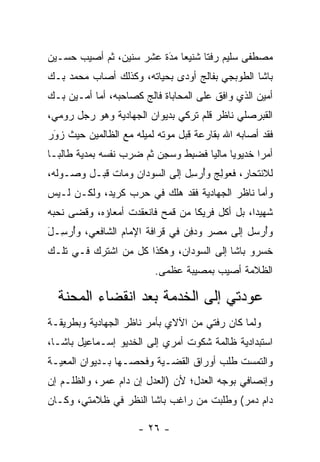 ‫ﻤﺼﻁﻔﻰ ﺴﻠﻴﻡ ﺭﻓﺘﺎ ﺸﻨﻴ ‪‬ﺎ ﻤﺩﺓ ﻋﺸﺭ ﺴﻨﻴﻥ، ﺜﻡ ﺃﺼﻴﺏ ﺤﺴـﻴﻥ‬
                         ‫َ‬
                         ‫ﻌ ‪‬‬        ‫ﹰ‬
‫ﺒﺎﺸﺎ ﺍﻟﻁﻭﺒﺠﻲ ﺒﻔﺎﻟﺞ ﺃﻭﺩﻯ ﺒﺤﻴﺎﺘﻪ، ﻭﻜﺫﻟﻙ ﺃﺼﺎﺏ ﻤﺤﻤﺩ ﺒـﻙ‬
‫ﺃﻤﻴﻥ ﺍﻟﺫﻱ ﻭﺍﻓﻕ ﻋﻠﻰ ﺍﻟﻤﺤﺎﺒﺎﺓ ﻓﺎﻟﺞ ﻜﺼﺎﺤﺒﻪ، ﺃﻤﺎ ﺃﻤـﻴﻥ ﺒـﻙ‬
           ‫‪‬‬
‫ﺍﻟﻘﺒﺭﺼﻠﻲ ﻨﺎﻅﺭ ﻗﻠﻡ ﺘﺭﻜﻲ ﺒﺩﻴﻭﺍﻥ ﺍﻟﺠﻬﺎﺩﻴﺔ ﻭﻫﻭ ﺭﺠل ﺭﻭﻤﻲ،‬
‫ﻓﻘﺩ ﺃﺼﺎﺒﻪ ﺍﷲ ﺒﻘﺎﺭﻋﺔ ﻗﺒل ﻤﻭﺘﻪ ﻟﻤﻴﻠﻪ ﻤﻊ ﺍﻟﻅﺎﻟﻤﻴﻥ ﺤﻴﺙ ﺯﻭﺭ‬
 ‫‪‬‬
 ‫َ‬
‫ﺃﻤﺭﺍ ﺨﺩﻴﻭﻴﺎ ﻤﺎﻟﻴﺎ ﻓﻀﺒﻁ ﻭﺴﺠﻥ ﺜﻡ ﻀﺭﺏ ﻨﻔﺴﻪ ﺒﻤﺩﻴﺔ ﻁﺎﻟ ‪‬ـﺎ‬
  ‫ﺒ‬                       ‫‪ ِ  ‬ﹶ ‪ ِ ‬‬          ‫‪‬‬
‫ﻟﻼﻨﺘﺤﺎﺭ، ﻓﻌﻭﻟﺞ ﻭﺃﺭﺴل ﺇﻟﻰ ﺍﻟﺴﻭﺩﺍﻥ ﻭﻤﺎﺕ ﻗﺒـل ﻭﺼـﻭﻟﻪ،‬
                               ‫‪ِُ ِ ‬‬
‫ﻭﺃﻤﺎ ﻨﺎﻅﺭ ﺍﻟﺠﻬﺎﺩﻴﺔ ﻓﻘﺩ ﻫﻠﻙ ﻓﻲ ﺤﺭﺏ ﻜﺭﻴﺩ، ﻭﻟﻜـﻥ ﻟـﻴﺱ‬
                                               ‫‪‬‬
‫ﺸﻬﻴﺩﺍ، ﺒل ﺃﻜل ﻓﺭﻴﻜﺎ ﻤﻥ ﻗﻤﺢ ﻓﺎﻨﻌﻘﺩﺕ ﺃﻤﻌﺎﺅﻩ، ﻭﻗﻀﻰ ﻨﺤﺒﻪ‬
                                  ‫ﹰ‬             ‫‪‬‬
‫ﻭﺃﺭﺴل ﺇﻟﻰ ﻤﺼﺭ ﻭﺩﻓﻥ ﻓﻲ ﻗﺭﺍﻓﺔ ﺍﻹﻤﺎﻡ ﺍﻟﺸﺎﻓﻌﻲ، ﻭﺃﺭ ِـل‬
‫ُ ﺴ َ‬                           ‫‪ ِ‬‬          ‫ُ‪‬‬
‫ﺨﺴﺭﻭ ﺒﺎﺸﺎ ﺇﻟﻰ ﺍﻟﺴﻭﺩﺍﻥ، ﻭﻫﻜﺫﺍ ﻜل ﻤﻥ ﺍﺸﺘﺭﻙ ﻓـﻲ ﺘﻠـﻙ‬
               ‫‪‬‬
                         ‫ﺍﻟﻅﻼﻤﺔ ﺃﺼﻴﺏ ﺒﻤﺼﻴﺒﺔ ﻋﻅﻤﻰ.‬

  ‫ﻋﻭﺩﺘﻲ ﺇﻟﻰ ﺍﻟﺨﺩﻤﺔ ﺒﻌﺩ ﺍﻨﻘﻀﺎﺀ ﺍﻟﻤﺤﻨﺔ‬
‫ﻭﻟﻤﺎ ﻜﺎﻥ ﺭﻓﺘﻲ ﻤﻥ ﺍﻵﻻﻱ ﺒﺄﻤﺭ ﻨﺎﻅﺭ ﺍﻟﺠﻬﺎﺩﻴﺔ ﻭﺒﻁﺭﻴﻘـﺔ‬
                                              ‫‪‬‬
‫ﺍﺴﺘﺒﺩﺍﺩﻴﺔ ﻅﺎﻟﻤﺔ ﺸﻜﻭﺕ ﺃﻤﺭﻱ ﺇﻟﻰ ﺍﻟﺨﺩﻴﻭ ﺇﺴـﻤﺎﻋﻴل ﺒﺎﺸـﺎ،‬
‫ﻭﺍﻟﺘﻤﺴﺕ ﻁﻠﺏ ﺃﻭﺭﺍﻕ ﺍﻟﻘﻀـﻴﺔ ﻭﻓﺤﺼـﻬﺎ ﺒـﺩﻴﻭﺍﻥ ﺍﻟﻤﻌﻴـﺔ‬
‫ﻭﺇﻨﺼﺎﻓﻲ ﺒﻭﺠﻪ ﺍﻟﻌﺩل؛ ﻷﻥ )ﺍﻟﻌﺩل ﺇﻥ ﺩﺍﻡ ﻋﻤﺭ، ﻭﺍﻟﻅﻠـﻡ ﺇﻥ‬
             ‫‪‬‬
‫ﺩﺍﻡ ﺩﻤﺭ( ﻭﻁﻠﺒﺕ ﻤﻥ ﺭﺍﻏﺏ ﺒﺎﺸﺎ ﺍﻟﻨﻅﺭ ﻓﻲ ﻅﻼﻤﺘﻲ، ﻭﻜـﺎﻥ‬
                                           ‫‪‬‬

                     ‫- ٦٢ -‬
 