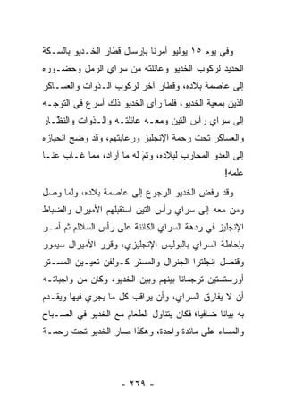 ‫ﻭﻓﻲ ﻴﻭﻡ ٥١ ﻴﻭﻟﻴﻭ ﺃﻤﺭﻨﺎ ﺒﺈﺭﺴﺎل ﻗﻁﺎﺭ ﺍﻟﺨـﺩﻴﻭ ﺒﺎﻟﺴـﻜﺔ‬
‫ﺍﻟﺤﺩﻴﺩ ﻟﺭﻜﻭﺏ ﺍﻟﺨﺩﻴﻭ ﻭﻋﺎﺌﻠﺘﻪ ﻤﻥ ﺴﺭﺍﻱ ﺍﻟﺭﻤل ﻭﺤﻀـﻭﺭﻩ‬
‫ﺇﻟﻰ ﻋﺎﺼﻤﺔ ﺒﻼﺩﻩ، ﻭﻗﻁﺎﺭ ﺁﺨﺭ ﻟﺭﻜﻭﺏ ﺍﻟـﺫﻭﺍﺕ ﻭﺍﻟﻌﺴـﺎﻜﺭ‬
‫ﺍﻟﺫﻴﻥ ﺒﻤﻌﻴﺔ ﺍﻟﺨﺩﻴﻭ، ﻓﻠﻤﺎ ﺭﺃﻯ ﺍﻟﺨﺩﻴﻭ ﺫﻟﻙ ﺃﺴﺭﻉ ﻓﻲ ﺍﻟﺘﻭ ‪‬ـﻪ‬
  ‫ﺠ‬                              ‫‪‬‬            ‫‪‬‬
‫ﺇﻟﻰ ﺴﺭﺍﻱ ﺭﺃﺱ ﺍﻟﺘﻴﻥ ﻭﻤﻌـﻪ ﻋﺎﺌﻠﺘـﻪ ﻭﺍﻟـﺫﻭﺍﺕ ﻭﺍﻟﻨ ﱠـﺎﺭ‬
   ‫ﻅ‬
‫ﻭﺍﻟﻌﺴﺎﻜﺭ ﺘﺤﺕ ﺭﺤﻤﺔ ﺍﻹﻨﺠﻠﻴﺯ ﻭﺭﻋﺎﻴﺘﻬﻡ، ﻭﻗﺩ ﻭﻀﺢ ﺍﻨﺤﻴﺎﺯﻩ‬
‫ﺇﻟﻰ ﺍﻟﻌﺩﻭ ﺍﻟﻤﺤﺎﺭﺏ ﻟﺒﻼﺩﻩ، ﻭﺘﻡ ﻟﻪ ﻤﺎ ﺃﺭﺍﺩ، ﻤﻤﺎ ﻏـﺎﺏ ﻋﻨـﺎ‬
                          ‫‪‬‬
                          ‫َ‬
                                                  ‫ﻋﻠﻤﻪ!‬
‫ﻭﻗﺩ ﺭﻓﺽ ﺍﻟﺨﺩﻴﻭ ﺍﻟﺭﺠﻭﻉ ﺇﻟﻰ ﻋﺎﺼﻤﺔ ﺒﻼﺩﻩ، ﻭﻟﻤﺎ ﻭﺼل‬
     ‫‪‬‬
‫ﻭﻤﻥ ﻤﻌﻪ ﺇﻟﻰ ﺴﺭﺍﻱ ﺭﺃﺱ ﺍﻟﺘﻴﻥ ﺍﺴﺘﻘﺒﻠﻬﻡ ﺍﻷﻤﻴﺭﺍل ﻭﺍﻟﻀﺒﺎﻁ‬
  ‫‪‬‬                                             ‫‪‬‬
‫ﺍﻹﻨﺠﻠﻴﺯ ﻓﻲ ﺭﺩﻫﺔ ﺍﻟﺴﺭﺍﻱ ﺍﻟﻜﺎﺌﻨﺔ ﻋﻠﻰ ﺭﺃﺱ ﺍﻟﺴﻼﻟﻡ ﺜﻡ ﺃﻤـﺭ‬
‫ﺒﺈﺤﺎﻁﺔ ﺍﻟﺴﺭﺍﻱ ﺒﺎﻟﺒﻭﻟﻴﺱ ﺍﻹﻨﺠﻠﻴﺯﻱ، ﻭﻗﺭﺭ ﺍﻷﻤﻴﺭﺍل ﺴﻴﻤﻭﺭ‬
‫ﻭﻗﻨﺼل ﺇﻨﺠﻠﺘﺭﺍ ﺍﻟﺠﻨﺭﺍل ﻭﺍﻟﻤﺴﺘﺭ ﻜـﻭﻟﻔﻥ ﺘﻌﻴـﻴﻥ ﺍﻟﻤﺴـﺘﺭ‬
‫ﺃﻭﺭﺴﺘﺴﺘﻴﻥ ﺘﺭﺠﻤﺎﻨﺎ ﺒﻴﻨﻬﻡ ﻭﺒﻴﻥ ﺍﻟﺨﺩﻴﻭ، ﻭﻜﺎﻥ ﻤﻥ ﻭﺍﺠﺒﺎﺘـﻪ‬
                                     ‫ﹰ‬
‫ﺃﻥ ﻻ ﻴﻔﺎﺭﻕ ﺍﻟﺴﺭﺍﻱ، ﻭﺃﻥ ﻴﺭﺍﻗﺏ ﻜل ﻤﺎ ﻴﺠﺭﻱ ﻓﻴﻬﺎ ﻭﻴﻘـﺩﻡ‬
 ‫‪‬‬
‫ﺒﻪ ﺒﻴﺎﻨﺎ ﻀﺎﻓﻴﺎ؛ ﻓﻜﺎﻥ ﻴﺘﻨﺎﻭل ﺍﻟﻁﻌﺎﻡ ﻤﻊ ﺍﻟﺨﺩﻴﻭ ﻓﻲ ﺍﻟﺼـﺒﺎﺡ‬
                                          ‫‪‬‬     ‫ﹰ‬
‫ﻭﺍﻟﻤﺴﺎﺀ ﻋﻠﻰ ﻤﺎﺌﺩﺓ ﻭﺍﺤﺩﺓ، ﻭﻫﻜﺫﺍ ﺼﺎﺭ ﺍﻟﺨﺩﻴﻭ ﺘﺤﺕ ﺭﺤﻤـﺔ‬




                     ‫- ٩٦٢ -‬
 