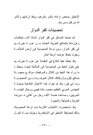 ‫ﺍﻹﻨﺠﻠﻴﺯ ﺒﻤﺤﺽ ﺇﺭﺍﺩﺘﻪ ﻴﺄﺘﻤﺭ ﺒﺄﻤﺭﻫﻡ، ﻭﻴﻨﻔﺫ ﺇﺭﺍﺩﺘﻬﻡ ﻭﺍﻷﻤﺭ‬
                                   ‫ﷲ ﻤﻥ ﻗﺒل ﻭﻤﻥ ﺒﻌﺩ.‬

             ‫ﺘﺤﺼﻴﻨﺎﺕ ﻜﻔﺭ ﺍﻟﺩﻭَﺍﺭ‬
                ‫‪‬‬
‫ﻟﻤﺎ ﺠﻤﻌﻨﺎ ﺍﻟﻌﺴﺎﻜﺭ ﻓﻲ ﻜﻔﺭ ﺍﻟﺩﻭﺍﺭ ﺃﻨﺸﺄﻨﺎ ﺍﻻﺴـﺘﺤﻜﺎﻤﺎﺕ‬
                     ‫َ‬
                     ‫‪‬‬                          ‫‪‬‬
‫ﻭﻋﺯﺯﻨﺎﻫﺎ ﺒﺎﻟﻤﺩﺍﻓﻊ ﺍﻟﺤﺭﺒﻴﺔ ﺍﻟﻤﻤﺘﺩﺓ ﻤـﻥ ﻋﺯﺒـﺔ ﺨﻭﺭﺸـﻴﺩ‬
                                                ‫َ‬
                                                ‫‪‬‬
‫ﺇﻟﻰ ﻜﻔﺭ ﺍﻟﺩﻭﺍﺭ، ﻭﻤﻥ ﺘﺭﻋﺔ ﺍﻟﻤﺤﻤﻭﺩﻴﺔ ﺇﻟﻰ ﺃﺭﺽ ﺍﻟﻤﻼﺤـﺔ‬
   ‫ﱠ‬                                  ‫َ‬
                                      ‫‪‬‬
                       ‫ﻭﺤﻔﺭﻨﺎ ﺨﻨﺩﻗﺎ ﻋﺭﻀﻪ ﺃﺭﺒﻌﺔ ﺃﻤﺘﺎﺭ.‬
                                          ‫ﹰ‬
‫ﻭﻗﺩ ﺠﻌﻠﻨﺎ ﺨﻁ ﺍﻟﺩﻓﺎﻉ ﻓﻲ ﺍﻟﻤﻘﺩﻤﺔ ﻋﻥ ﻋﺯﺒـﺔ ﺨﻭﺭﺸـﻴﺩ‬
‫ﻋﻠﻰ ﻁﻭل ﺍﻟﺨﻁ ﻤﻥ ﺍﻟﻤﺤﻤﻭﺩﻴﺔ ﺇﻟﻰ ﺍﻟﻤﻼﺤﺔ ﺃﻴﻀﺎ، ﻭﺠﻌﻠﻨـﺎ‬
          ‫‪‬‬     ‫ﱠ‬
‫ﻤﺎ ﻭﺭﺍﺀ ﻫﺫﺍ ﺍﻟﺨﻁ ﻤﻥ ﺍﻟﺘﻼل ﻭﺍﻟﻤﺭﺘﻔﻌﺎﺕ ﻤﻭﺍﻗـﻊ ﻤﺤ ‪‬ـﻨﺔ‬
   ‫ﺼ‬
‫ﺒﻤﺩﺍﻓﻊ )ﻜﺭﻭﺏ( ﻭﻜﺫﻟﻙ ﺍﻟﺘﻼل ﺍﻟﻤﻭﺠـﻭﺩﺓ ﺒـﻴﻥ ﺍﻟﻤﺤﻤﻭﺩﻴـﺔ‬
‫ﻭﺴﺩ ﺃﺒﻲ ﻗﻴﺭ، ﻭﻗﺩ ﺘﻡ ﺇﺠﺭﺍﺀ ﻫﺫﻩ ﺍﻷﻋﻤﺎل ﺍﻟﺩﻓﺎﻋﻴﺔ ﺒﻤﻌﺭﻓـﺔ‬
                                  ‫‪‬‬
                                  ‫َ‬               ‫‪‬‬
‫ﺍﻟﻤﻬﻨﺩﺱ ﺍﻟﺤﺭﺒﻲ ﺍﻟﻌﻅﻴﻡ ﻤﺤﻤﻭﺩ ﺒﺎﺸﺎ ﻓﻬﻤﻲ ﻭﺭﺠﺎل ﺍﻟﻬﻨﺩﺴـﺔ‬
‫ﺍﻟﺤﺭﺒﻴﻴﻥ، ﻭﻤﺴﺎﻋﺩﺓ ﺨﻤﺴﺔ ﺁﻻﻑ ﺭﺠل ﻤﻥ ﺃﻫﺎﻟﻲ ﻤـﺩﻴﺭﻴﺎﺕ‬
                             ‫ﺍﻟﻐﺭﺒﻴﺔ ﻭﺍﻟﻤﻨﻭﻓﻴﺔ ﻭﺍﻟﺒﺤﻴﺭﺓ.‬
‫ﻭﻗﺩ ﺍﺴﺘﺤﻀﺭﺕ ﺍﻷﺨﺸﺎﺏ ﺍﻟﻼﺯﻤﺔ ﻟﺴﺩ ﺘﺭﻋﺔ ﺍﻟﻤﺤﻤﻭﺩﻴﺔ؛‬
                ‫‪‬‬
‫ﻭﺫﻟﻙ ﻟﻤﻀﺎﻴﻘﺔ ﺍﻹﻨﺠﻠﻴﺯ ﻓﻲ ﺍﻹﺴﻜﻨﺩﺭﻴﺔ ﻭﺤﻭﻟﺕ ﻤﻴـﺎﻩ ﺍﻟﻨﻴـل‬
               ‫‪‬‬


                    ‫- ٠٧٢ -‬
 