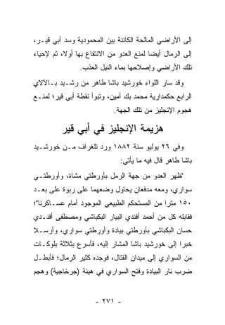 ‫ﺇﻟﻰ ﺍﻷﺭﺍﻀﻲ ﺍﻟﻤﺎﻟﺤﺔ ﺍﻟﻜﺎﺌﻨﺔ ﺒﻴﻥ ﺍﻟﻤﺤﻤﻭﺩﻴﺔ ﻭﺴﺩ ﺃﺒﻲ ﻗﻴـﺭ،‬
          ‫‪‬‬
‫ﺇﻟﻰ ﺍﻟﺭﻤﺎل ﺃﻴﻀﺎ ﻟﻤﻨﻊ ﺍﻟﻌﺩﻭ ﻤﻥ ﺍﻻﻨﺘﻔﺎﻉ ﺒﻬﺎ ﺃﻭﻻ، ﺜﻡ ﻹﺤﻴﺎﺀ‬
          ‫ﹰ‬                              ‫‪‬‬
                ‫ﺘﻠﻙ ﺍﻷﺭﺍﻀﻲ ﻭﺇﺼﻼﺤﻬﺎ ﺒﻤﺎﺀ ﺍﻟﻨﻴل ﺍﻟﻌﺫﺏ.‬
‫ﻭﻗﺩ ﺴﺎﺭ ﺍﻟﻠﻭﺍﺀ ﺨﻭﺭﺸﻴﺩ ﺒﺎﺸﺎ ﻁﺎﻫﺭ ﻤﻥ ﺭﺸـﻴﺩ ﺒـﺎﻵﻻﻱ‬
‫ﺍﻟﺭﺍﺒﻊ ﺤﻜﻤﺩﺍﺭﻴﺔ ﻤﺤﻤﺩ ﺒﻙ ﺃﻤﻴﻥ، ﻭﺘﺒﻭﺃ ﻨﻘﻁﺔ ﺃﺒﻲ ﻗﻴﺭ؛ ﻟﻤﻨـﻊ‬
                           ‫ﻫﺠﻭﻡ ﺍﻹﻨﺠﻠﻴﺯ ﻤﻥ ﺘﻠﻙ ﺍﻟﺠﻬﺔ.‬

         ‫ﻫﺯﻴﻤﺔ ﺍﻹﻨﺠﻠﻴﺯ ﻓﻲ ﺃﺒﻲ ﻗﻴﺭ‬
‫ﻭﻓﻲ ٦٢ ﻴﻭﻟﻴﻭ ﺴﻨﺔ ٢٨٨١ ﻭﺭﺩ ﺘﻠﻐﺭﺍﻑ ﻤـﻥ ﺨﻭﺭﺸـﻴﺩ‬
                              ‫ﺒﺎﺸﺎ ﻁﺎﻫﺭ ﻗﺎل ﻓﻴﻪ ﻤﺎ ﻴﺄﺘﻲ:‬
‫"ﻅﻬﺭ ﺍﻟﻌﺩﻭ ﻤﻥ ﺠﻬﺔ ﺍﻟﺭﻤل ﺒﺄﻭﺭﻁﺘﻲ ﻤﺸﺎﺓ، ﻭﺃﻭﺭﻁﺘـﻲ‬
‫ﺴﻭﺍﺭﻱ، ﻭﻤﻌﻪ ﻤﺩﻓﻌﺎﻥ ﻴﺤﺎﻭل ﻭﻀﻌﻬﻤﺎ ﻋﻠﻰ ﺭﺒﻭﺓ ﻋﻠﻰ ﺒﻌـﺩ‬
‫٠٥١ ﻤﺘﺭﺍ ﻤﻥ ﺍﻟﻤﺴﺘﺤﻜﻡ ﺍﻟﻁﺒﻴﻌﻲ ﺍﻟﻤﻭﺠﻭﺩ ﺃﻤﺎﻡ ﻋﺴـﺎﻜﺭﻨﺎ"؛‬
                                             ‫‪‬‬
‫ﻓﻘﺎﺒﻠﻪ ﻜل ﻤﻥ ﺃﺤﻤﺩ ﺃﻓﻨﺩﻱ ﺍﻟﺒﻴﺎﺭ ﺍﻟﺒﻜﺒﺎﺸﻲ ﻭﻤﺼﻁﻔﻰ ﺃﻓﻨـﺩﻱ‬
‫ﺤﺴﺎﻥ ﺍﻟﺒﻜﺒﺎﺸﻲ ﺒﺄﻭﺭﻁﺘﻲ ﺒﻴﺎﺩﺓ ﻭﺃﻭﺭﻁﺘﻲ ﺴﻭﺍﺭﻱ، ﻭﺃﺭﺴـﻼ‬
                                               ‫‪‬‬
‫ﺨﺒﺭﺍ ﺇﻟﻰ ﺨﻭﺭﺸﻴﺩ ﺒﺎﺸﺎ ﺍﻟﻤﺸﺎﺭ ﺇﻟﻴﻪ، ﻓﺄﺴﺭﻉ ﺒﺜﻼﺜﺔ ﺒﻠﻭﻜـﺎﺕ‬
                                                  ‫‪‬‬
‫ﻤﻥ ﺍﻟﺴﻭﺍﺭﻱ ﺇﻟﻰ ﻤﻴﺩﺍﻥ ﺍﻟﻘﺘﺎل، ﻓﻭﺠﺩﻩ ﻜﺜﻴﺭ ﺍﻟﺭﻤﺎل؛ ﻓﺄﺒﻁـل‬
‫ﻀﺭﺏ ﻨﺎﺭ ﺍﻟﺒﻴﺎﺩﺓ ﻭﻓﺘﺢ ﺍﻟﺴﻭﺍﺭﻱ ﻓﻲ ﻫﻴﺌﺔ )ﺠﺭﺨﺎﺠﻴﺔ( ﻭﻫﺠﻡ‬


                     ‫- ١٧٢ -‬
 