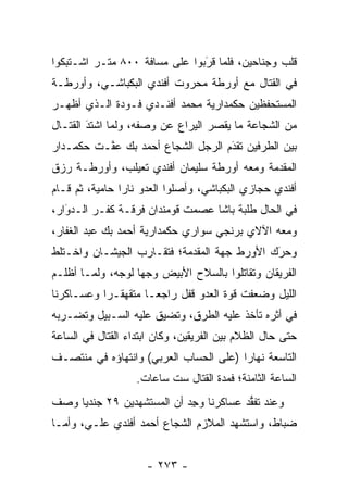 ‫ﻗﻠﺏ ﻭﺠﻨﺎﺤﻴﻥ، ﻓﻠﻤﺎ ﻗﺭﺒﻭﺍ ﻋﻠﻰ ﻤﺴﺎﻓﺔ ٠٠٨ ﻤﺘـﺭ ﺍﺸـﺘﺒﻜﻭﺍ‬
                               ‫َ‬
                               ‫‪ ‬‬
‫ﻓﻲ ﺍﻟﻘﺘﺎل ﻤﻊ ﺃﻭﺭﻁﺔ ﻤﺤﺭﻭﺕ ﺃﻓﻨﺩﻱ ﺍﻟﺒﻜﺒﺎﺸـﻲ، ﻭﺃﻭﺭﻁـﺔ‬
‫ﺍﻟﻤﺴﺘﺤﻔﻅﻴﻥ ﺤﻜﻤﺩﺍﺭﻴﺔ ﻤﺤﻤﺩ ﺃﻓﻨـﺩﻱ ﻓـﻭﺩﺓ ﺍﻟـﺫﻱ ﺃﻅﻬـﺭ‬
‫ﻤﻥ ﺍﻟﺸﺠﺎﻋﺔ ﻤﺎ ﻴﻘﺼﺭ ﺍﻟﻴﺭﺍﻉ ﻋﻥ ﻭﺼﻔﻪ، ﻭﻟﻤﺎ ﺍﺸﺘﺩ ﺍﻟﻘﺘـﺎل‬
        ‫َ‬
        ‫‪‬‬     ‫‪‬‬
‫ﺒﻴﻥ ﺍﻟﻁﺭﻓﻴﻥ ﺘﻘﺩﻡ ﺍﻟﺭﺠل ﺍﻟﺸﺠﺎﻉ ﺃﺤﻤﺩ ﺒﻙ ﻋ ﱠـﺕ ﺤﻜﻤـﺩﺍﺭ‬
          ‫ﻔ‬                         ‫‪َ‬‬
‫ﺍﻟﻤﻘﺩﻤﺔ ﻭﻤﻌﻪ ﺃﻭﺭﻁﺔ ﺴﻠﻴﻤﺎﻥ ﺃﻓﻨﺩﻱ ﺘﻌﻴﻠﺏ، ﻭﺃﻭﺭﻁـﺔ ﺭﺯﻕ‬
                                             ‫‪‬‬
‫ﺃﻓﻨﺩﻱ ﺤﺠﺎﺯﻱ ﺍﻟﺒﻜﺒﺎﺸﻲ، ﻭﺃﺼﻠﻭﺍ ﺍﻟﻌﺩﻭ ﻨﺎﺭﺍ ﺤﺎﻤﻴﺔ، ﺜﻡ ﻗـﺎﻡ‬
                ‫‪‬‬
‫ﻓﻲ ﺍﻟﺤﺎل ﻁﻠﺒﺔ ﺒﺎﺸﺎ ﻋﺼﻤﺕ ﻗﻭﻤﻨﺩﺍﻥ ﻓﺭﻗـﺔ ﻜﻔـﺭ ﺍﻟـﺩﻭﺍﺭ،‬
   ‫‪َ‬‬
‫ﻭﻤﻌﻪ ﺍﻵﻻﻱ ﺒﺭﻨﺠﻲ ﺴﻭﺍﺭﻱ ﺤﻜﻤﺩﺍﺭﻴﺔ ﺃﺤﻤﺩ ﺒﻙ ﻋﺒﺩ ﺍﻟﻐﻔﺎﺭ،‬
‫ﻭﺤﺭﻙ ﺍﻷﻭﺭﻁ ﺠﻬﺔ ﺍﻟﻤﻘﺩﻤﺔ؛ ﻓﺘﻘـﺎﺭﺏ ﺍﻟﺠﻴﺸـﺎﻥ ﻭﺍﺨـﺘﻠﻁ‬
                            ‫‪‬‬                ‫َ‬
                                             ‫‪‬‬
‫ﺍﻟﻔﺭﻴﻘﺎﻥ ﻭﺘﻘﺎﺘﻠﻭﺍ ﺒﺎﻟﺴﻼﺡ ﺍﻷﺒﻴﺽ ﻭﺠﻬﺎ ﻟﻭﺠﻪ، ﻭﻟ ‪‬ـﺎ ﺃﻅﻠـﻡ‬
        ‫ﻤ‬           ‫‪‬‬
‫ﺍﻟﻠﻴل ﻭﻀﻌﻔﺕ ﻗﻭﺓ ﺍﻟﻌﺩﻭ ﻗﻔل ﺭﺍﺠ ‪‬ـﺎ ﻤﺘﻘﻬﻘـﺭﺍ ﻭﻋﺴـﺎﻜﺭﻨﺎ‬
           ‫‪‬‬         ‫ﻌ‬
‫ﻓﻲ ﺃﺜﺭﻩ ﺘﺄﺨﺫ ﻋﻠﻴﻪ ﺍﻟﻁﺭﻕ، ﻭﺘﻀﻴﻕ ﻋﻠﻴﻪ ﺍﻟﺴـﺒﻴل ﻭﺘﻀـﺭﺒﻪ‬
‫ﺤﺘﻰ ﺤﺎل ﺍﻟﻅﻼﻡ ﺒﻴﻥ ﺍﻟﻔﺭﻴﻘﻴﻥ، ﻭﻜﺎﻥ ﺍﺒﺘﺩﺍﺀ ﺍﻟﻘﺘﺎل ﻓﻲ ﺍﻟﺴﺎﻋﺔ‬
‫ﺍﻟﺘﺎﺴﻌﺔ ﻨﻬﺎﺭﺍ )ﻋﻠﻰ ﺍﻟﺤﺴﺎﺏ ﺍﻟﻌﺭﺒﻲ( ﻭﺍﻨﺘﻬﺎﺅﻩ ﻓﻲ ﻤﻨﺘﺼـﻑ‬
                                        ‫‪‬‬
                   ‫ﺍﻟﺴﺎﻋﺔ ﺍﻟﺜﺎﻤﻨﺔ؛ ﻓﻤﺩﺓ ﺍﻟﻘﺘﺎل ﺴﺕ ﺴﺎﻋﺎﺕ.‬
‫ﻭﻋﻨﺩ ﺘﻔﻘﺩ ﻋﺴﺎﻜﺭﻨﺎ ﻭﺠﺩ ﺃﻥ ﺍﻟﻤﺴﺘﺸﻬﺩﻴﻥ ٩٢ ﺠﻨﺩﻴﺎ ﻭﺼﻑ‬
     ‫‪‬‬                     ‫‪ِ ‬‬         ‫ﱡ‬
‫ﻀﺒﺎﻁ، ﻭﺍﺴﺘﺸﻬﺩ ﺍﻟﻤﻼﺯﻡ ﺍﻟﺸﺠﺎﻉ ﺃﺤﻤﺩ ﺃﻓﻨﺩﻱ ﻋﻠـﻲ، ﻭﺃ ‪‬ـﺎ‬
  ‫ﻤ‬                                              ‫‪‬‬


                     ‫- ٣٧٢ -‬
 