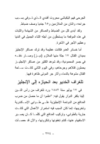 ‫ﺍﻟﺠﺭﺤﻰ ﻓﻬﻡ ﺍﻟﺒﻜﺒﺎﺸﻲ ﻤﺤﺭﻭﺕ ﺃﻓﻨﺩﻱ ﺍﻟـﺫﻱ ﺘـﻭﻓﻲ ﺒﺴـﺒﺏ‬
    ‫ﺠﺭﺍﺤﻪ، ﻭﺍﺜﻨﺎﻥ ﻤﻥ ﺍﻟﻤﻼﺯﻤﻴﻥ ﻭ٥٦ ﺠﻨﺩﻴﺎ ﻭﺼﻑ ﻀﺒﺎﻁ.‬
       ‫‪‬‬       ‫‪‬‬
‫ﻭﻟﻘﺩ ﺃﺒﺩﻯ ﻜل ﻤﻥ ﺍﻟﻀﺒﺎﻁ ﻭﺍﻟﻌﺴﺎﻜﺭ ﻤﻥ ﺍﻟﺸﻬﺎﻤﺔ ﻭﺍﻟﺜﺒﺎﺕ‬
                              ‫‪‬‬
‫ﻓﻲ ﻫﺫﻩ ﺍﻟﻤﻭﻗﻌﺔ ﻤﺎ ﻴﺴﺘﺤﻘﻭﻥ ﻤﻥ ﺃﺠﻠﻪ ﺍﻟﺜﻨﺎﺀ ﺍﻟﺠﻤﻴل ﻓﻲ ﺍﻟﺩﻨﻴﺎ‬
                                  ‫ﱡ‬
                                 ‫ﻭﻋﻅﻴﻡ ﺍﻷﺠﺭ ﻓﻲ ﺍﻵﺨﺭﺓ.‬
‫ﺃﻤﺎ ﺨﺴﺎﺌﺭ ﺍﻟﻌﺩﻭ ﻓﻜﺎﻨﺕ ﻋﻅﻴﻤﺔ ﻭﻗﺩ ﺘﺭﻙ ﻋﺴﺎﻜﺭ ﺍﻹﻨﺠﻠﻴﺯ‬
                                               ‫‪‬‬
‫ﺒﻤﻴﺩﺍﻥ ﺍﻟﻘﺘﺎل ٧١ ﺠﺜﺔ ﻤﻨﻬﺎ ﺍﻟﻤﻼﺯﻡ )ﺩﻴـﺯ( ﻭﺼـﺎﺭ ﺩﻓﻨـﻪ‬
‫ﻓﻲ ﺠﺴﺭ ﺍﻟﻤﺤﻤﻭﺩﻴﺔ، ﻭﻗﺩ ﺸﻭﻫﺩ ﺍﻟﻜﺜﻴﺭ ﻤﻥ ﻋﺴﺎﻜﺭ ﺍﻹﻨﺠﻠﻴـﺯ‬
‫ﻴﺤﻤﻠﻭﻥ ﻗﺘﻼﻫﻡ ﻭﺠﺭﺤﺎﻫﻡ، ﻭﻓﻲ ﺍﻟﻴﻭﻡ ﺍﻟﺜﺎﻨﻲ ﻜﺎﻨـﺕ ﺴـﺎﺤﺔ‬
        ‫ﺍﻟﻘﺘﺎل ﻤﺸﻭﻫﺔ ﺒﺎﻟﺩﻤﺎﺀ ﻭﺁﺜﺎﺭ ﺠﺭ ﺍﻟﻤﻭﺘﻰ ﻅﺎﻫﺭﺓ ﻓﻴﻬﺎ.‬
                           ‫‪‬‬

 ‫ﺘﻠﻐﺭﺍﻑ ﺍﻟﺨﺩﻴﻭ ﺒﻌﺩ ﺍﻨﺤﻴﺎﺯﻩ ﺇﻟﻰ ﺍﻹﻨﺠﻠﻴﺯ‬
‫ﻓﻲ ٧١ ﻴﻭﻟﻴﻭ ﺴﻨﺔ ٢٨٨١ ﻭﺭﺩ ﺘﻠﻐﺭﺍﻑ ﻤﻥ ﺭﺃﺱ ﺍﻟﺘـﻴﻥ‬
‫ﺇﻟﻴﻨﺎ ﺒﻜﻔﺭ ﺍﻟﺩﻭﺍﺭ ﻴﻘﻭل ﻓﻴﻪ: "ﺍﻋﻠﻤﻭﺍ ﺃﻥ ﻤﺎ ﺤﺼل ﻤﻥ ﻀﺭﺏ‬
                                     ‫َ‬
                                     ‫‪‬‬
‫ﺍﻟﻤﺩﺍﻓﻊ ﻤﻥ ﺍﻟﺩﻭﻨﻨﻤﺔ ﺍﻹﻨﺠﻠﻴﺯﻴﺔ ﻋﻠـﻰ ﻁـﻭﺍﺒﻲ ﺍﻹﺴـﻜﻨﺩﺭﻴﺔ‬
‫ﻭﺘﺨﺭﻴﺒﻬﺎ، ﺇﻨﻤﺎ ﻜﺎﻥ ﺍﻟﺴﺒﺏ ﻓﻴﻪ ﺍﺴﺘﻤﺭﺍﺭ ﺍﻷﻋﻤﺎل ﺍﻟﺘﻲ ﻜﺎﻨـﺕ‬
‫ﺠﺎﺭﻴﺔ ﺒﺎﻟﻁﻭﺍﺒﻲ، ﻭﺘﺭﻜﻴﺏ ﺍﻟﻤﺩﺍﻓﻊ ﺍﻟﺘﻲ ﻜﻠﻤـﺎ ﻜـﺎﻥ ﻴﺼـﻴﺭ‬
              ‫ﱠ‬
‫ﺍﻻﺴﺘﻔﻬﺎﻡ ﻋﻨﻬﺎ، ﻜﻨﺘﻡ ﺘﺨﻔﻭﻨﻬﺎ ﻭﺘﻨﻜﺭﻭﻨﻬﺎ، ﻭﺍﻵﻥ ﻗﺩ ﺤﺼـﻠﺕ‬


                      ‫- ٤٧٢ -‬
 