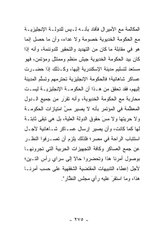 ‫ﺍﻟﻤﻜﺎﻟﻤﺔ ﻤﻊ ﺍﻷﻤﻴﺭﺍل ﻓﺄﻓﺎﺩ ﺒﺄﻨـﻪ ﻟـﻴﺱ ﻟﻠﺩﻭﻟـﺔ ﺍﻹﻨﺠﻠﻴﺯﻴـﺔ‬
‫ﻤﻊ ﺍﻟﺤﻜﻭﻤﺔ ﺍﻟﺨﺩﻴﻭﻴﺔ ﺨﺼﻭﻤﺔ ﻭﻻ ﻋﺩﺍﺀ، ﻭﺃﻥ ﻤﺎ ﺤﺼل ﺇﻨﻤﺎ‬
‫ﻫﻭ ﻓﻲ ﻤﻘﺎﺒﻠﺔ ﻤﺎ ﻜﺎﻥ ﻤﻥ ﺍﻟﺘﻬﺩﻴﺩ ﻭﺍﻟﺘﺤﻘﻴﺭ ﻟﻠﺩﻭﻨﻨﻤﺔ، ﻭﺃﻨﻪ ﺇﺫﺍ‬
‫ﻜﺎﻥ ﺒﻴﺩ ﺍﻟﺤﻜﻭﻤﺔ ﺍﻟﺨﺩﻴﻭﻴﺔ ﺠﻴﺵ ﻤﻨﻅﻡ ﻭﻤﻤﺘﺜل ﻭﻤﺅﺘﻤﻥ، ﻓﻬﻭ‬
‫ﻤﺴﺘﻌﺩ ﻟﺘﺴﻠﻴﻡ ﻤﺩﻴﻨﺔ ﺍﻹﺴﻜﻨﺩﺭﻴﺔ ﺇﻟﻴﻬﺎ، ﻭﻜـﺫﻟﻙ ﺇﺫﺍ ﺤﻀـﺭﺕ‬
‫ﻋﺴﺎﻜﺭ ﺸﺎﻫﺎﻨﻴﺔ؛ ﻓﺎﻟﺤﻜﻭﻤﺔ ﺍﻹﻨﺠﻠﻴﺯﻴﺔ ﺘﺤﺘﺭﻤﻬﻡ ﻭﺘﺴﻠﻡ ﺍﻟﻤﺩﻴﻨﺔ‬
         ‫ﱢ‬
‫ﺇﻟﻴﻬﻡ، ﻓﻘﺩ ﺘﺤﻘﻕ ﻤﻥ ﻫـﺫﺍ ﺃﻥ ﺍﻟﺤﻜﻭﻤـﺔ ﺍﻹﻨﺠﻠﻴﺯﻴـﺔ ﻟﻴﺴـﺕ‬
‫ﻤﺤﺎﺭﺒﺔ ﻤﻊ ﺍﻟﺤﻜﻭﻤﺔ ﺍﻟﺨﺩﻴﻭﻴﺔ، ﻭﺃﻨﻪ ﺘﻘﺭﺭ ﻤﻥ ﺠﻤﻴﻊ ﺍﻟـﺩﻭل‬
                ‫‪‬‬
                ‫َ‬
‫ﺍﻟﻤﻌﻅﻤﺔ ﻓﻲ ﺍﻟﻤﺅﺘﻤﺭ ﺒﺄﻨﻪ ﻻ ﻴﺼﻴﺭ ﻤﺱ ﺍﻤﺘﻴﺎﺯﺍﺕ ﺍﻟﺤﻜﻭﻤـﺔ‬
                  ‫ُ‬
                  ‫‪‬‬                           ‫ﱠ‬
‫ﻭﻻ ﺤﺭﻴﺘﻬﺎ ﻭﻻ ﻤﺱ ﺤﻘﻭﻕ ﺍﻟﺩﻭﻟﺔ ﺍﻟﻌﻠﻴﺔ، ﺒل ﻫﻲ ﺘﺒﻘﻰ ﺜﺎﺒﺘـﺔ‬
                    ‫‪‬‬                 ‫َ‬
                                      ‫‪‬‬
‫ﻟﻬﺎ ﻜﻤﺎ ﻜﺎﻨﺕ، ﻭﺃﻥ ﻴﺼﻴﺭ ﺇﺭﺴﺎل ﻋﺴـﺎﻜﺭ ﺸـﺎﻫﺎﻨﻴﺔ ﻷﺠـل‬
‫ﺍﺴﺘﺘﺒﺎﺏ ﺍﻟﺭﺍﺤﺔ ﻓﻲ ﻤﺼﺭ؛ ﻓﻠﺫﻟﻙ ﻴﻠﺯﻡ ﺃﻥ ﺘﺼـﺭﻓﻭﺍ ﺍﻟﻨﻅـﺭ‬
‫ﻋﻥ ﺠﻤﻊ ﺍﻟﻌﺴﺎﻜﺭ ﻭﻜﺎﻓﺔ ﺍﻟﺘﺠﻬﻴﺯﺍﺕ ﺍﻟﺤﺭﺒﻴﺔ ﺍﻟﺘﻲ ﺘﺠﺭﻭﻨﻬـﺎ‬
‫ﺒﻭﺼﻭل ﺃﻤﺭﻨﺎ ﻫﺫﺍ ﻭﺘﺤﻀﺭﻭﺍ ﺤﺎﻻ ﺇﻟﻰ ﺴﺭﺍﻱ ﺭﺃﺱ ﺍﻟﺘـﻴﻥ؛‬
                     ‫ﹰ‬
‫ﻷﺠل ﺇﻋﻁﺎﺀ ﺍﻟﺘﻨﺒﻴﻬﺎﺕ ﺍﻟﻤﻘﺘﻀﻴﺔ ﺍﻟﺸﻔﻘﻬﻴﺔ ﻋﻠﻰ ﺤﺴﺏ ﺃﻤﺭﻨـﺎ‬
                  ‫ﻫﺫﺍ، ﻭﻤﺎ ﺍﺴﺘﻘﺭ ﻋﻠﻴﻪ ﺭﺃﻱ ﻤﺠﻠﺱ ﺍﻟﻨﻅﺎﺭ".‬
                      ‫ﱠ‬                  ‫َ‬
                                         ‫‪‬‬




                      ‫- ٥٧٢ -‬
 